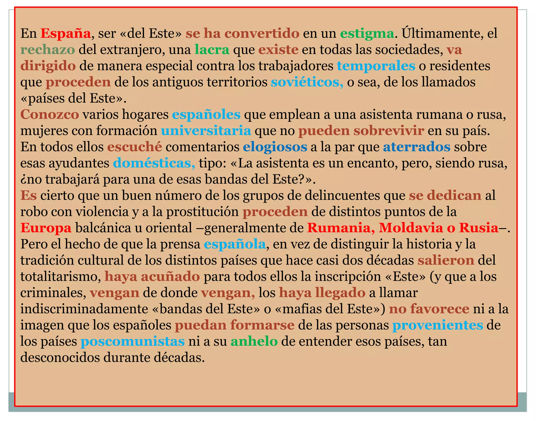 En España, ser «del Este» se ha convertido en un estigma. Últimamente, el 
rechazo del extranjero, una lacra que existe en todas las sociedades, va 
dirigido de manera especial contra los trabajadores temporales o residentes 
que proceden de los antiguos territorios soviéticos, o sea, de los llamados 
«países del Este». 
Conozco varios hogares españoles que emplean a una asistenta rumana o rusa, 
mujeres con formación universitaria que no pueden sobrevivir en su país. 
En todos ellos escuché comentarios elogiosos a la par que aterrados sobre 
esas ayudantes domésticas, tipo: «La asistenta es un encanto, pero, siendo rusa, 
¿no trabajará para una de esas bandas del Este?». 
Es cierto que un buen número de los grupos de delincuentes que se dedican al 
robo con violencia y a la prostitución proceden de distintos puntos de la 
Europa balcánica u oriental –generalmente de Rumania, Moldavia o Rusia–. 
Pero el hecho de que la prensa española, en vez de distinguir la historia y la 
tradición cultural de los distintos países que hace casi dos décadas salieron del 
totalitarismo, haya acuñado para todos ellos la inscripción «Este» (y que a los 
criminales, vengan de donde vengan, los haya llegado a llamar 
indiscriminadamente «bandas del Este» o «mafias del Este») no favorece ni a la 
imagen que los españoles puedan formarse de las personas provenientes de 
los países poscomunistas ni a su anhelo de entender esos países, tan 
desconocidos durante décadas. 
 
