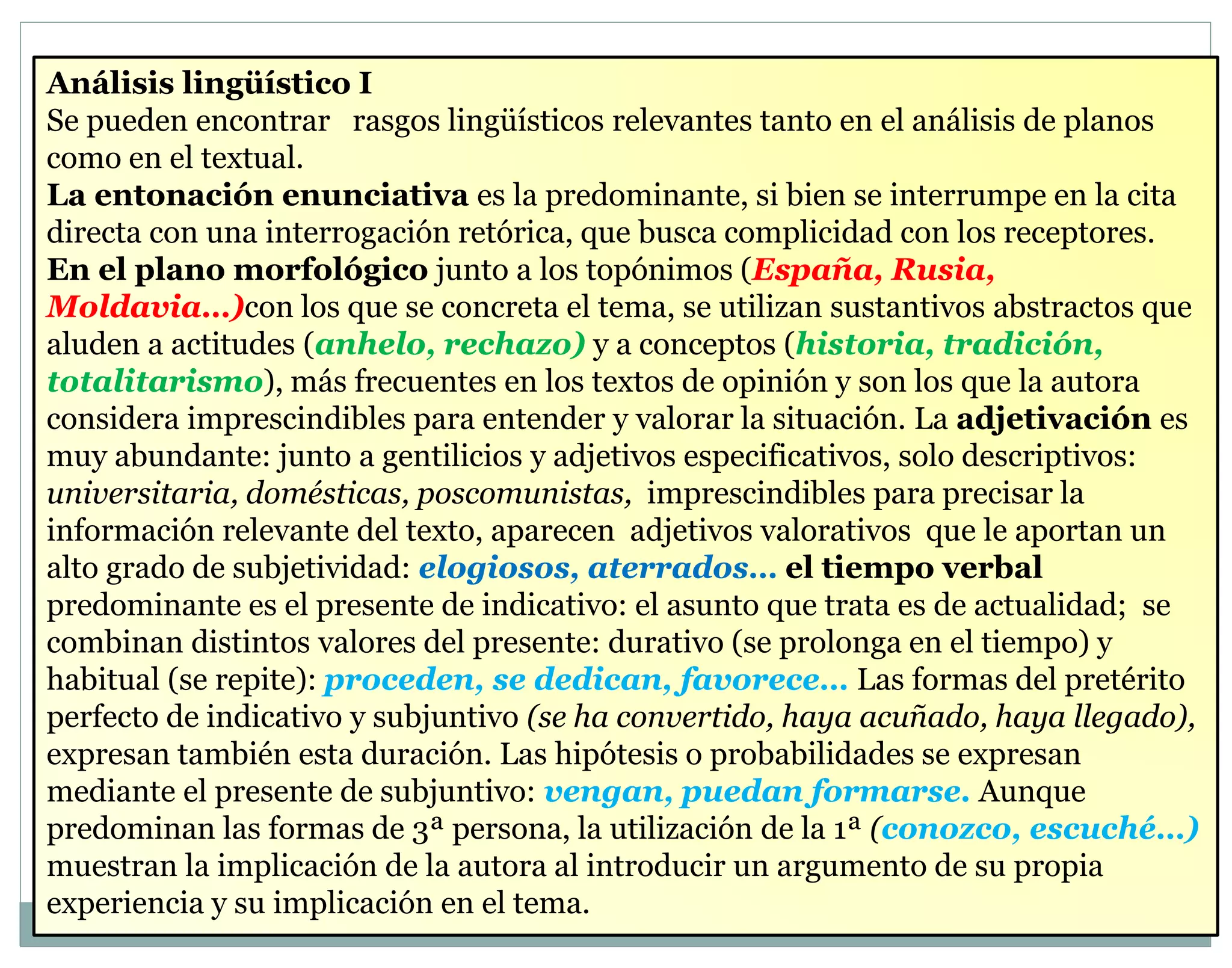 Análisis lingüístico I 
Se pueden encontrar rasgos lingüísticos relevantes tanto en el análisis de planos 
como en el textual. 
La entonación enunciativa es la predominante, si bien se interrumpe en la cita 
directa con una interrogación retórica, que busca complicidad con los receptores. 
En el plano morfológico junto a los topónimos (España, Rusia, 
Moldavia…)con los que se concreta el tema, se utilizan sustantivos abstractos que 
aluden a actitudes (anhelo, rechazo) y a conceptos (historia, tradición, 
totalitarismo), más frecuentes en los textos de opinión y son los que la autora 
considera imprescindibles para entender y valorar la situación. La adjetivación es 
muy abundante: junto a gentilicios y adjetivos especificativos, solo descriptivos: 
universitaria, domésticas, poscomunistas, imprescindibles para precisar la 
información relevante del texto, aparecen adjetivos valorativos que le aportan un 
alto grado de subjetividad: elogiosos, aterrados… el tiempo verbal 
predominante es el presente de indicativo: el asunto que trata es de actualidad; se 
combinan distintos valores del presente: durativo (se prolonga en el tiempo) y 
habitual (se repite): proceden, se dedican, favorece… Las formas del pretérito 
perfecto de indicativo y subjuntivo (se ha convertido, haya acuñado, haya llegado), 
expresan también esta duración. Las hipótesis o probabilidades se expresan 
mediante el presente de subjuntivo: vengan, puedan formarse. Aunque 
predominan las formas de 3ª persona, la utilización de la 1ª (conozco, escuché…) 
muestran la implicación de la autora al introducir un argumento de su propia 
experiencia y su implicación en el tema. 
 