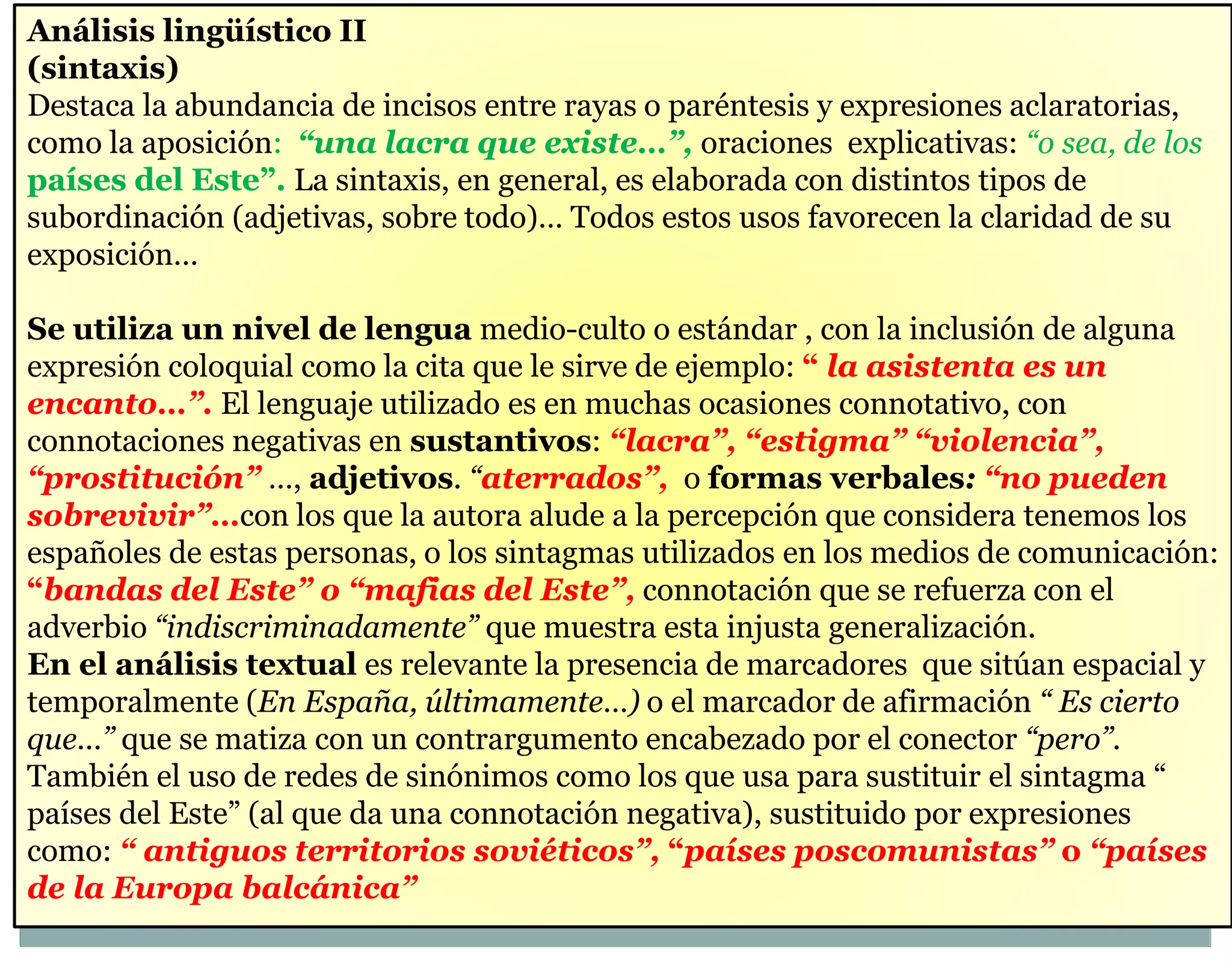 Análisis lingüístico II 
(sintaxis) 
Destaca la abundancia de incisos entre rayas o paréntesis y expresiones aclaratorias, 
como la aposición: “una lacra que existe…”, oraciones explicativas: “o sea, de los 
países del Este”. La sintaxis, en general, es elaborada con distintos tipos de 
subordinación (adjetivas, sobre todo)… Todos estos usos favorecen la claridad de su 
exposición… 
Se utiliza un nivel de lengua medio-culto o estándar , con la inclusión de alguna 
expresión coloquial como la cita que le sirve de ejemplo: “ la asistenta es un 
encanto…”. El lenguaje utilizado es en muchas ocasiones connotativo, con 
connotaciones negativas en sustantivos: “lacra”, “estigma” “violencia”, 
“prostitución” …, adjetivos. “aterrados”, o formas verbales: “no pueden 
sobrevivir”…con los que la autora alude a la percepción que considera tenemos los 
españoles de estas personas, o los sintagmas utilizados en los medios de comunicación: 
“bandas del Este” o “mafias del Este”, connotación que se refuerza con el 
adverbio “indiscriminadamente” que muestra esta injusta generalización. 
En el análisis textual es relevante la presencia de marcadores que sitúan espacial y 
temporalmente (En España, últimamente…) o el marcador de afirmación “ Es cierto 
que…” que se matiza con un contrargumento encabezado por el conector “pero”. 
También el uso de redes de sinónimos como los que usa para sustituir el sintagma “ 
países del Este” (al que da una connotación negativa), sustituido por expresiones 
como: “ antiguos territorios soviéticos”, “países poscomunistas” o “países 
de la Europa balcánica” 
 