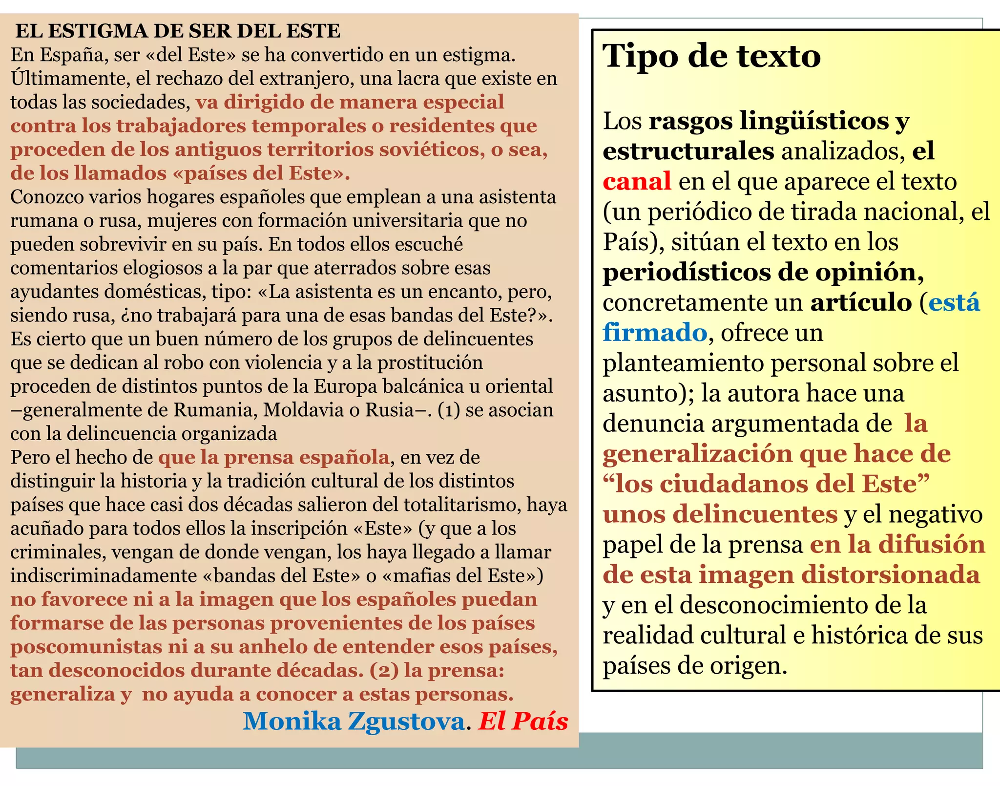 Tipo de texto 
Los rasgos lingüísticos y 
estructurales analizados, el 
canal en el que aparece el texto 
(un periódico de tirada nacional, el 
País), sitúan el texto en los 
periodísticos de opinión, 
concretamente un artículo (está 
firmado, ofrece un 
planteamiento personal sobre el 
asunto); la autora hace una 
denuncia argumentada de la 
generalización que hace de 
“los ciudadanos del Este” 
unos delincuentes y el negativo 
papel de la prensa en la difusión 
de esta imagen distorsionada 
y en el desconocimiento de la 
realidad cultural e histórica de sus 
países de origen. 
EL ESTIGMA DE SER DEL ESTE 
En España, ser «del Este» se ha convertido en un estigma. 
Últimamente, el rechazo del extranjero, una lacra que existe en 
todas las sociedades, va dirigido de manera especial 
contra los trabajadores temporales o residentes que 
proceden de los antiguos territorios soviéticos, o sea, 
de los llamados «países del Este». 
Conozco varios hogares españoles que emplean a una asistenta 
rumana o rusa, mujeres con formación universitaria que no 
pueden sobrevivir en su país. En todos ellos escuché 
comentarios elogiosos a la par que aterrados sobre esas 
ayudantes domésticas, tipo: «La asistenta es un encanto, pero, 
siendo rusa, ¿no trabajará para una de esas bandas del Este?». 
Es cierto que un buen número de los grupos de delincuentes 
que se dedican al robo con violencia y a la prostitución 
proceden de distintos puntos de la Europa balcánica u oriental 
–generalmente de Rumania, Moldavia o Rusia–. (1) se asocian 
con la delincuencia organizada 
Pero el hecho de que la prensa española, en vez de 
distinguir la historia y la tradición cultural de los distintos 
países que hace casi dos décadas salieron del totalitarismo, haya 
acuñado para todos ellos la inscripción «Este» (y que a los 
criminales, vengan de donde vengan, los haya llegado a llamar 
indiscriminadamente «bandas del Este» o «mafias del Este») 
no favorece ni a la imagen que los españoles puedan 
formarse de las personas provenientes de los países 
poscomunistas ni a su anhelo de entender esos países, 
tan desconocidos durante décadas. (2) la prensa: 
generaliza y no ayuda a conocer a estas personas. 
Monika Zgustova. El País 
 