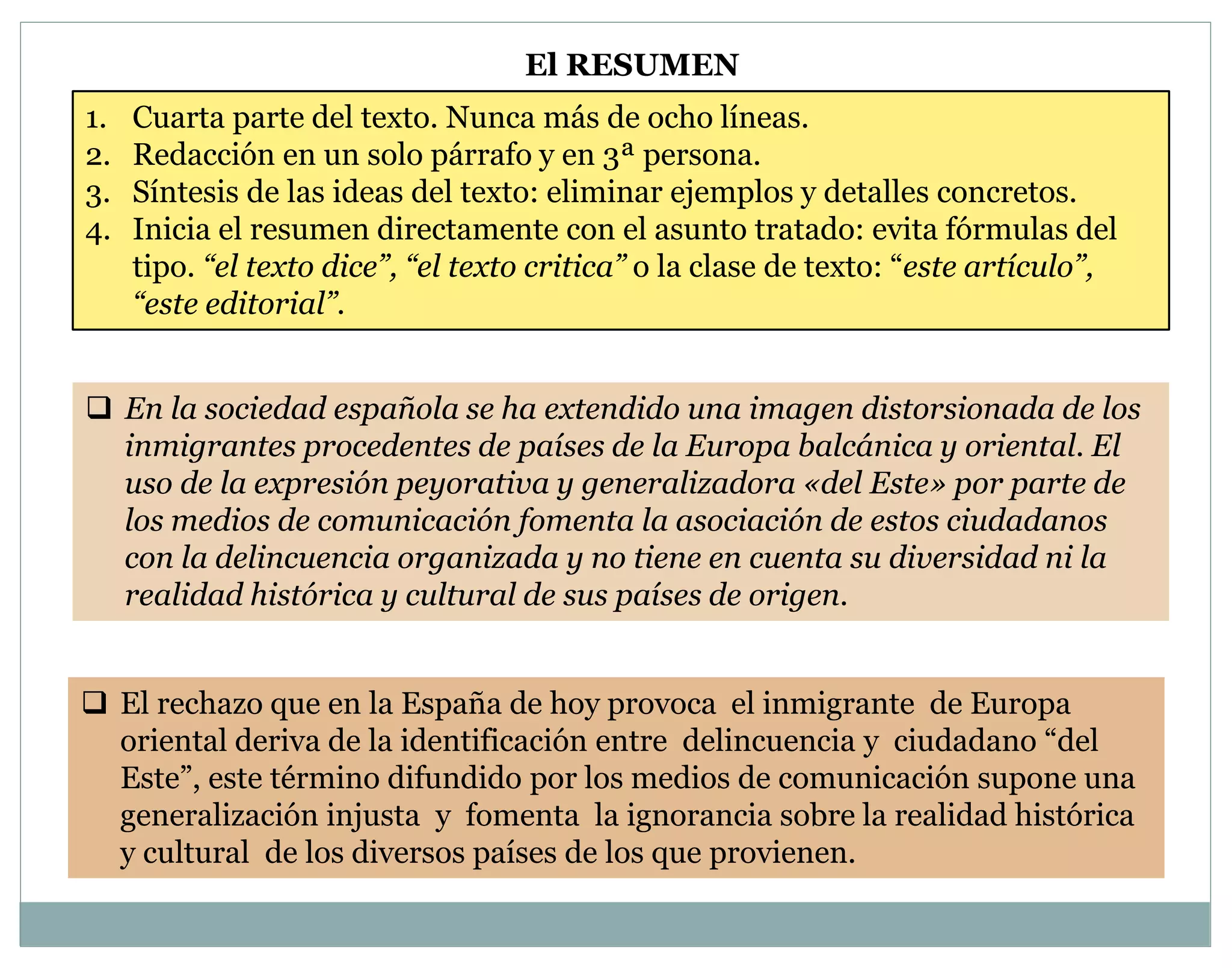 El RESUMEN 
1. Cuarta parte del texto. Nunca más de ocho líneas. 
2. Redacción en un solo párrafo y en 3ª persona. 
3. Síntesis de las ideas del texto: eliminar ejemplos y detalles concretos. 
4. Inicia el resumen directamente con el asunto tratado: evita fórmulas del 
tipo. “el texto dice”, “el texto critica” o la clase de texto: “este artículo”, 
“este editorial”. 
 En la sociedad española se ha extendido una imagen distorsionada de los 
inmigrantes procedentes de países de la Europa balcánica y oriental. El 
uso de la expresión peyorativa y generalizadora «del Este» por parte de 
los medios de comunicación fomenta la asociación de estos ciudadanos 
con la delincuencia organizada y no tiene en cuenta su diversidad ni la 
realidad histórica y cultural de sus países de origen. 
 El rechazo que en la España de hoy provoca el inmigrante de Europa 
oriental deriva de la identificación entre delincuencia y ciudadano “del 
Este”, este término difundido por los medios de comunicación supone una 
generalización injusta y fomenta la ignorancia sobre la realidad histórica 
y cultural de los diversos países de los que provienen. 
