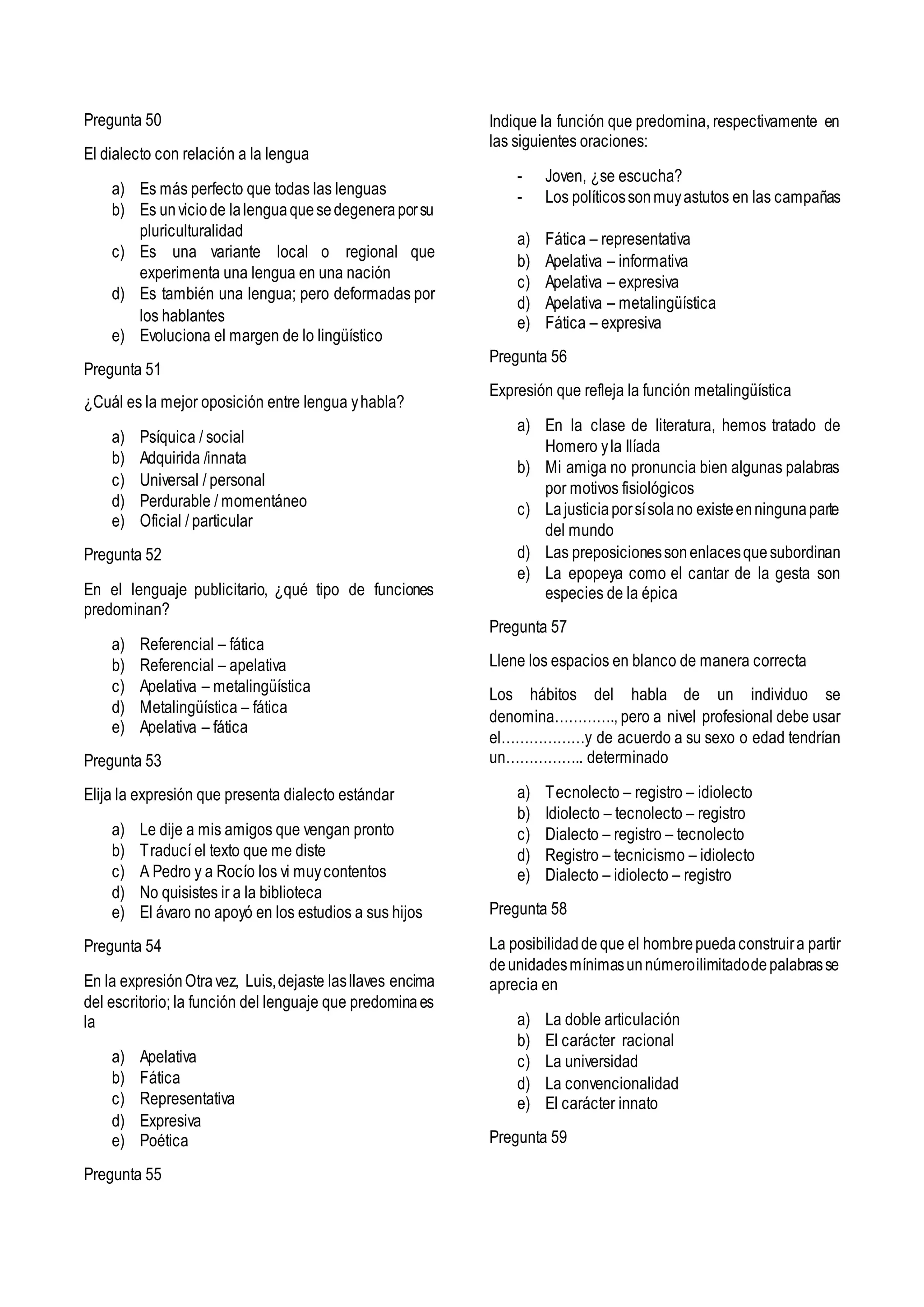Pregunta 50
El dialecto con relación a la lengua
a) Es más perfecto que todas las lenguas
b) Es unviciode lalenguaquesedegeneraporsu
pluriculturalidad
c) Es una variante local o regional que
experimenta una lengua en una nación
d) Es también una lengua; pero deformadas por
los hablantes
e) Evoluciona el margen de lo lingüístico
Pregunta 51
¿Cuál es la mejor oposición entre lengua yhabla?
a) Psíquica / social
b) Adquirida /innata
c) Universal / personal
d) Perdurable / momentáneo
e) Oficial / particular
Pregunta 52
En el lenguaje publicitario, ¿qué tipo de funciones
predominan?
a) Referencial – fática
b) Referencial – apelativa
c) Apelativa – metalingüística
d) Metalingüística – fática
e) Apelativa – fática
Pregunta 53
Elija la expresión que presenta dialecto estándar
a) Le dije a mis amigos que vengan pronto
b) Traducí el texto que me diste
c) A Pedro y a Rocío los vi muycontentos
d) No quisistes ir a la biblioteca
e) El ávaro no apoyó en los estudios a sus hijos
Pregunta 54
En la expresiónOtravez, Luis,dejaste lasllaves encima
del escritorio; la función del lenguaje que predominaes
la
a) Apelativa
b) Fática
c) Representativa
d) Expresiva
e) Poética
Pregunta 55
Indique la función que predomina, respectivamente en
las siguientes oraciones:
- Joven, ¿se escucha?
- Los políticossonmuyastutos en las campañas
a) Fática – representativa
b) Apelativa – informativa
c) Apelativa – expresiva
d) Apelativa – metalingüística
e) Fática – expresiva
Pregunta 56
Expresión que refleja la función metalingüística
a) En la clase de literatura, hemos tratado de
Homero yla Ilíada
b) Mi amiga no pronuncia bien algunas palabras
por motivos fisiológicos
c) Lajusticiaporsísolano existeenningunaparte
del mundo
d) Las preposicionessonenlacesquesubordinan
e) La epopeya como el cantar de la gesta son
especies de la épica
Pregunta 57
Llene los espacios en blanco de manera correcta
Los hábitos del habla de un individuo se
denomina…………., pero a nivel profesional debe usar
el………………y de acuerdo a su sexo o edad tendrían
un…………….. determinado
a) Tecnolecto – registro – idiolecto
b) Idiolecto – tecnolecto – registro
c) Dialecto – registro – tecnolecto
d) Registro – tecnicismo – idiolecto
e) Dialecto – idiolecto – registro
Pregunta 58
La posibilidadde que el hombrepuedaconstruira partir
deunidadesmínimasunnúmeroilimitadodepalabrasse
aprecia en
a) La doble articulación
b) El carácter racional
c) La universidad
d) La convencionalidad
e) El carácter innato
Pregunta 59
 