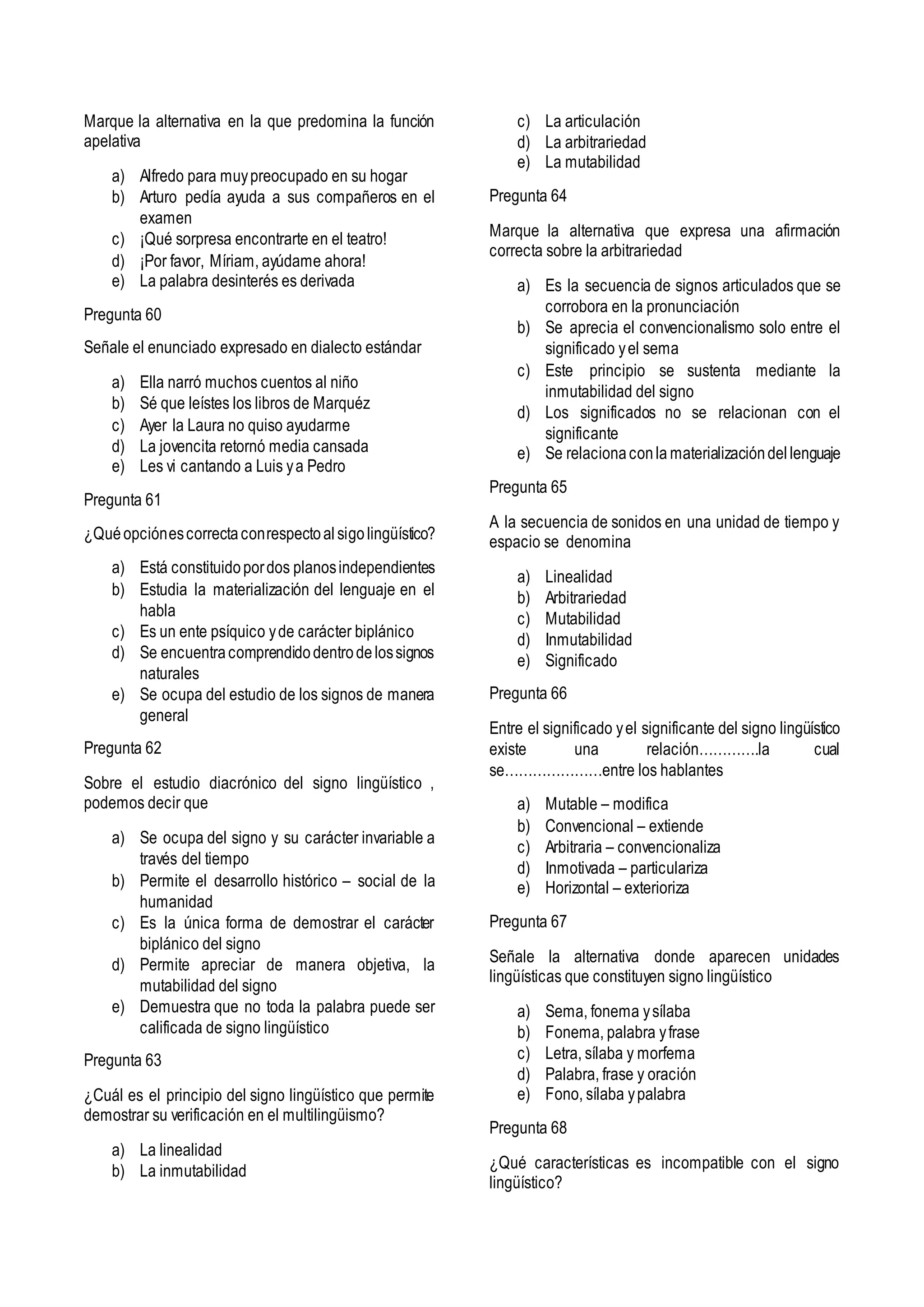 Marque la alternativa en la que predomina la función
apelativa
a) Alfredo para muypreocupado en su hogar
b) Arturo pedía ayuda a sus compañeros en el
examen
c) ¡Qué sorpresa encontrarte en el teatro!
d) ¡Por favor, Míriam, ayúdame ahora!
e) La palabra desinterés es derivada
Pregunta 60
Señale el enunciado expresado en dialecto estándar
a) Ella narró muchos cuentos al niño
b) Sé que leístes los libros de Marquéz
c) Ayer la Laura no quiso ayudarme
d) La jovencita retornó media cansada
e) Les vi cantando a Luis ya Pedro
Pregunta 61
¿Quéopciónescorrectaconrespectoalsigolingüístico?
a) Está constituidopordos planosindependientes
b) Estudia la materialización del lenguaje en el
habla
c) Es un ente psíquico yde carácter biplánico
d) Se encuentracomprendidodentrodelossignos
naturales
e) Se ocupa del estudio de los signos de manera
general
Pregunta 62
Sobre el estudio diacrónico del signo lingüístico ,
podemos decir que
a) Se ocupa del signo y su carácter invariable a
través del tiempo
b) Permite el desarrollo histórico – social de la
humanidad
c) Es la única forma de demostrar el carácter
biplánico del signo
d) Permite apreciar de manera objetiva, la
mutabilidad del signo
e) Demuestra que no toda la palabra puede ser
calificada de signo lingüístico
Pregunta 63
¿Cuál es el principio del signo lingüístico que permite
demostrar su verificación en el multilingüismo?
a) La linealidad
b) La inmutabilidad
c) La articulación
d) La arbitrariedad
e) La mutabilidad
Pregunta 64
Marque la alternativa que expresa una afirmación
correcta sobre la arbitrariedad
a) Es la secuencia de signos articulados que se
corrobora en la pronunciación
b) Se aprecia el convencionalismo solo entre el
significado yel sema
c) Este principio se sustenta mediante la
inmutabilidad del signo
d) Los significados no se relacionan con el
significante
e) Se relacionaconla materializacióndellenguaje
Pregunta 65
A la secuencia de sonidos en una unidad de tiempo y
espacio se denomina
a) Linealidad
b) Arbitrariedad
c) Mutabilidad
d) Inmutabilidad
e) Significado
Pregunta 66
Entre el significado yel significante del signo lingüístico
existe una relación………….la cual
se…………………entre los hablantes
a) Mutable – modifica
b) Convencional – extiende
c) Arbitraria – convencionaliza
d) Inmotivada – particulariza
e) Horizontal – exterioriza
Pregunta 67
Señale la alternativa donde aparecen unidades
lingüísticas que constituyen signo lingüístico
a) Sema, fonema ysílaba
b) Fonema, palabra yfrase
c) Letra, sílaba y morfema
d) Palabra, frase y oración
e) Fono, sílaba ypalabra
Pregunta 68
¿Qué características es incompatible con el signo
lingüístico?
 