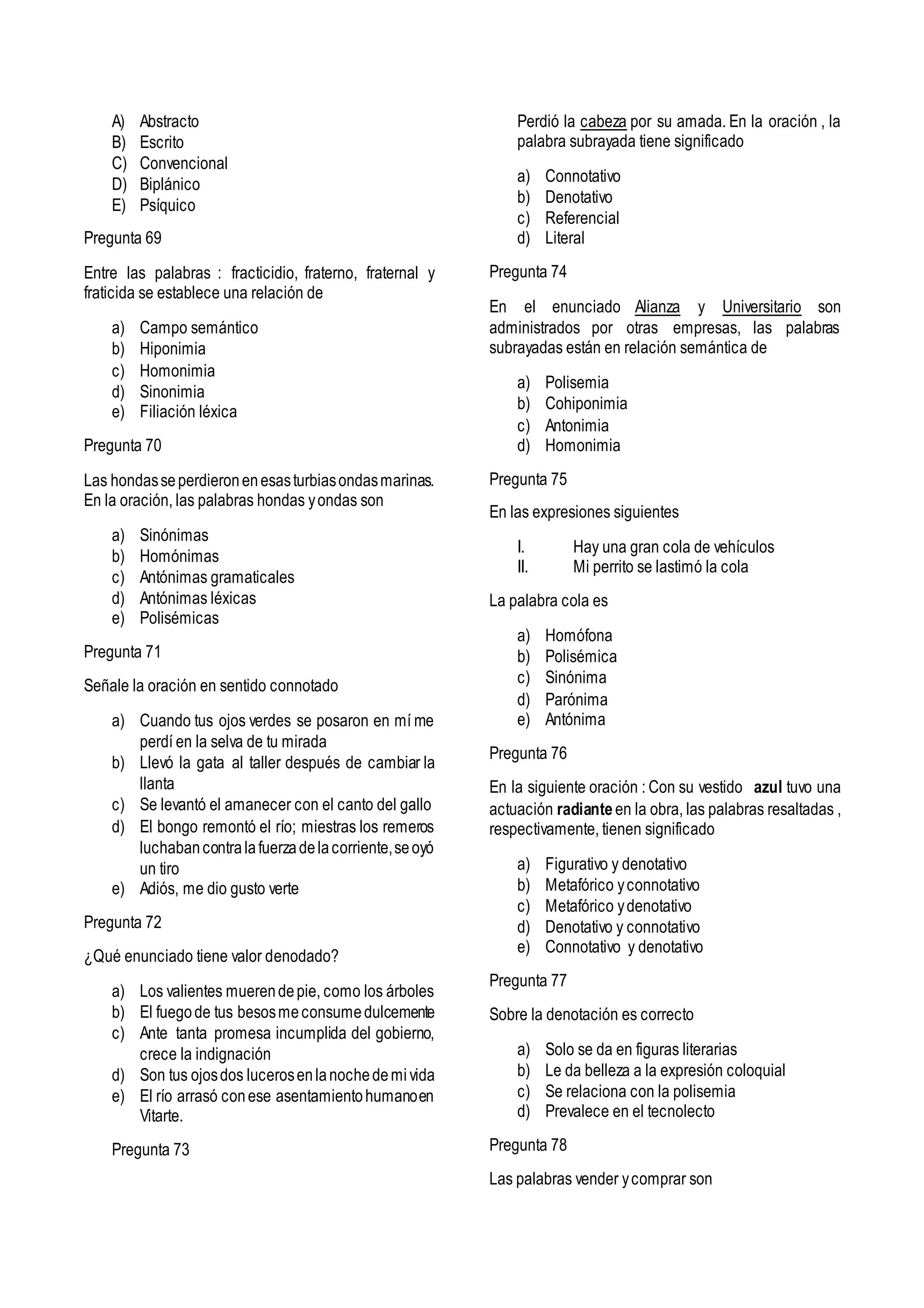 A) Abstracto
B) Escrito
C) Convencional
D) Biplánico
E) Psíquico
Pregunta 69
Entre las palabras : fracticidio, fraterno, fraternal y
fraticida se establece una relación de
a) Campo semántico
b) Hiponimia
c) Homonimia
d) Sinonimia
e) Filiación léxica
Pregunta 70
Las hondasseperdieronenesasturbiasondasmarinas.
En la oración, las palabras hondas yondas son
a) Sinónimas
b) Homónimas
c) Antónimas gramaticales
d) Antónimas léxicas
e) Polisémicas
Pregunta 71
Señale la oración en sentido connotado
a) Cuando tus ojos verdes se posaron en mí me
perdí en la selva de tu mirada
b) Llevó la gata al taller después de cambiar la
llanta
c) Se levantó el amanecer con el canto del gallo
d) El bongo remontó el río; miestras los remeros
luchabancontralafuerzadelacorriente,seoyó
un tiro
e) Adiós, me dio gusto verte
Pregunta 72
¿Qué enunciado tiene valor denodado?
a) Los valientes muerendepie, como los árboles
b) El fuegode tus besosmeconsumedulcemente
c) Ante tanta promesa incumplida del gobierno,
crece la indignación
d) Son tus ojosdos lucerosenlanochedemivida
e) El río arrasó conese asentamientohumanoen
Vitarte.
Pregunta 73
Perdió la cabeza por su amada. En la oración , la
palabra subrayada tiene significado
a) Connotativo
b) Denotativo
c) Referencial
d) Literal
Pregunta 74
En el enunciado Alianza y Universitario son
administrados por otras empresas, las palabras
subrayadas están en relación semántica de
a) Polisemia
b) Cohiponimia
c) Antonimia
d) Homonimia
Pregunta 75
En las expresiones siguientes
I. Hay una gran cola de vehículos
II. Mi perrito se lastimó la cola
La palabra cola es
a) Homófona
b) Polisémica
c) Sinónima
d) Parónima
e) Antónima
Pregunta 76
En la siguiente oración : Con su vestido azul tuvo una
actuación radiante en la obra, las palabras resaltadas ,
respectivamente, tienen significado
a) Figurativo y denotativo
b) Metafórico yconnotativo
c) Metafórico ydenotativo
d) Denotativo y connotativo
e) Connotativo y denotativo
Pregunta 77
Sobre la denotación es correcto
a) Solo se da en figuras literarias
b) Le da belleza a la expresión coloquial
c) Se relaciona con la polisemia
d) Prevalece en el tecnolecto
Pregunta 78
Las palabras vender ycomprar son
 
