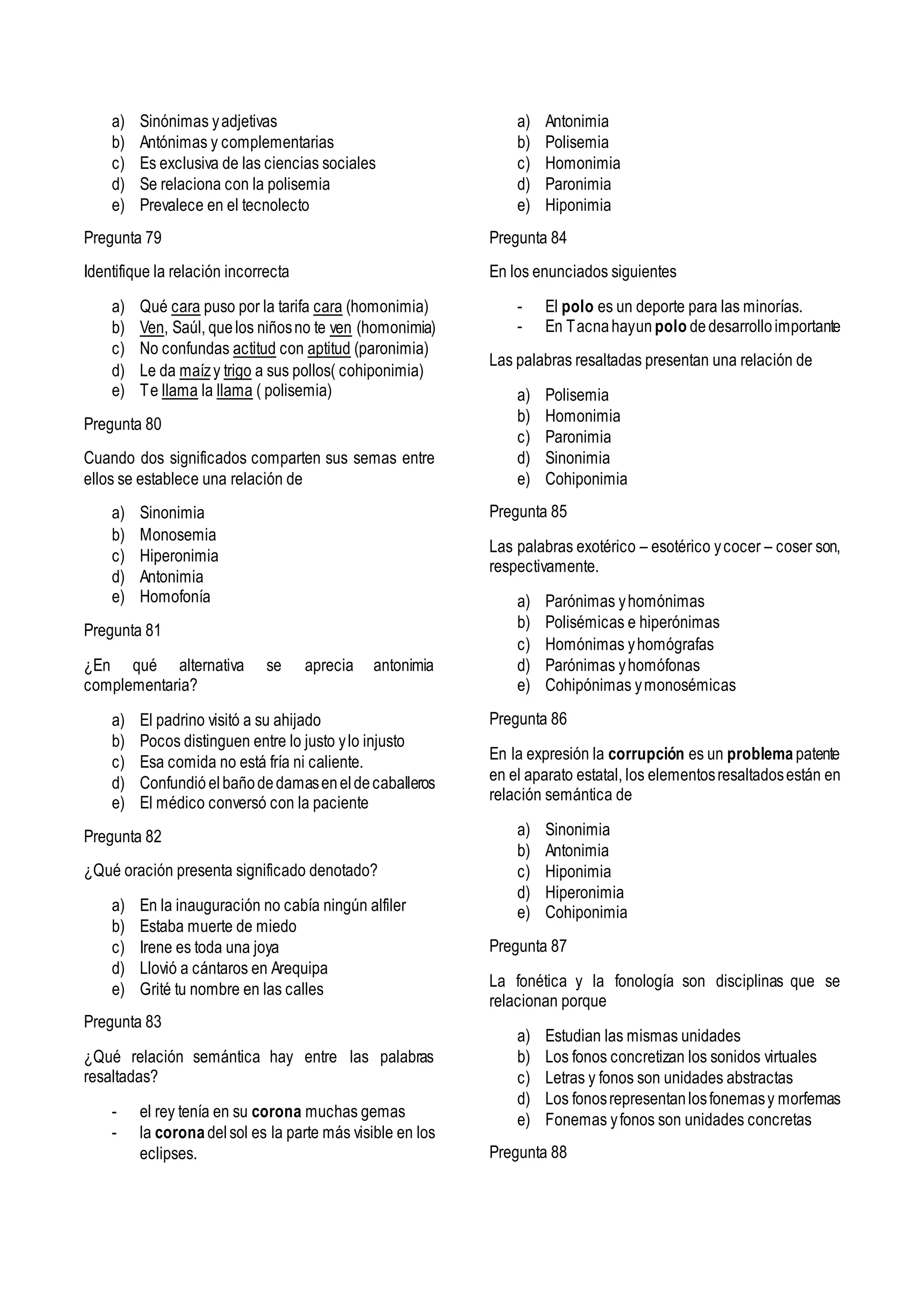 a) Sinónimas yadjetivas
b) Antónimas y complementarias
c) Es exclusiva de las ciencias sociales
d) Se relaciona con la polisemia
e) Prevalece en el tecnolecto
Pregunta 79
Identifique la relación incorrecta
a) Qué cara puso por la tarifa cara (homonimia)
b) Ven, Saúl, quelos niñosno te ven (homonimia)
c) No confundas actitud con aptitud (paronimia)
d) Le da maízy trigo a sus pollos( cohiponimia)
e) Te llama la llama ( polisemia)
Pregunta 80
Cuando dos significados comparten sus semas entre
ellos se establece una relación de
a) Sinonimia
b) Monosemia
c) Hiperonimia
d) Antonimia
e) Homofonía
Pregunta 81
¿En qué alternativa se aprecia antonimia
complementaria?
a) El padrino visitó a su ahijado
b) Pocos distinguen entre lo justo ylo injusto
c) Esa comida no está fría ni caliente.
d) Confundió elbañodedamaseneldecaballeros
e) El médico conversó con la paciente
Pregunta 82
¿Qué oración presenta significado denotado?
a) En la inauguración no cabía ningún alfiler
b) Estaba muerte de miedo
c) Irene es toda una joya
d) Llovió a cántaros en Arequipa
e) Grité tu nombre en las calles
Pregunta 83
¿Qué relación semántica hay entre las palabras
resaltadas?
- el rey tenía en su corona muchas gemas
- la corona delsol es la parte más visible en los
eclipses.
a) Antonimia
b) Polisemia
c) Homonimia
d) Paronimia
e) Hiponimia
Pregunta 84
En los enunciados siguientes
- El polo es un deporte para las minorías.
- En Tacnahayun polo dedesarrolloimportante
Las palabras resaltadas presentan una relación de
a) Polisemia
b) Homonimia
c) Paronimia
d) Sinonimia
e) Cohiponimia
Pregunta 85
Las palabras exotérico – esotérico ycocer – coser son,
respectivamente.
a) Parónimas yhomónimas
b) Polisémicas e hiperónimas
c) Homónimas yhomógrafas
d) Parónimas yhomófonas
e) Cohipónimas ymonosémicas
Pregunta 86
En la expresión la corrupción es un problema patente
en el aparato estatal, los elementosresaltadosestán en
relación semántica de
a) Sinonimia
b) Antonimia
c) Hiponimia
d) Hiperonimia
e) Cohiponimia
Pregunta 87
La fonética y la fonología son disciplinas que se
relacionan porque
a) Estudian las mismas unidades
b) Los fonos concretizan los sonidos virtuales
c) Letras y fonos son unidades abstractas
d) Los fonosrepresentanlosfonemasy morfemas
e) Fonemas yfonos son unidades concretas
Pregunta 88
 