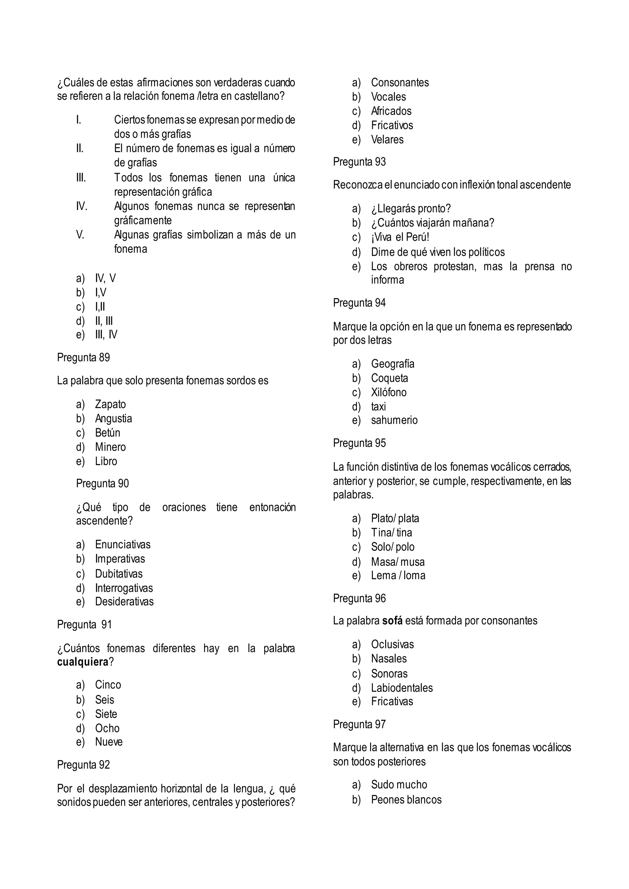 ¿Cuáles de estas afirmaciones son verdaderas cuando
se refieren a la relación fonema /letra en castellano?
I. Ciertosfonemasse expresanpormediode
dos o más grafías
II. El número de fonemas es igual a número
de grafías
III. Todos los fonemas tienen una única
representación gráfica
IV. Algunos fonemas nunca se representan
gráficamente
V. Algunas grafías simbolizan a más de un
fonema
a) IV, V
b) I,V
c) I,II
d) II, III
e) III, IV
Pregunta 89
La palabra que solo presenta fonemas sordos es
a) Zapato
b) Angustia
c) Betún
d) Minero
e) Libro
Pregunta 90
¿Qué tipo de oraciones tiene entonación
ascendente?
a) Enunciativas
b) Imperativas
c) Dubitativas
d) Interrogativas
e) Desiderativas
Pregunta 91
¿Cuántos fonemas diferentes hay en la palabra
cualquiera?
a) Cinco
b) Seis
c) Siete
d) Ocho
e) Nueve
Pregunta 92
Por el desplazamiento horizontal de la lengua, ¿ qué
sonidospueden ser anteriores, centrales yposteriores?
a) Consonantes
b) Vocales
c) Africados
d) Fricativos
e) Velares
Pregunta 93
Reconozcaelenunciadoconinflexióntonalascendente
a) ¿Llegarás pronto?
b) ¿Cuántos viajarán mañana?
c) ¡Viva el Perú!
d) Dime de qué viven los políticos
e) Los obreros protestan, mas la prensa no
informa
Pregunta 94
Marque la opción en la que un fonema es representado
por dos letras
a) Geografía
b) Coqueta
c) Xilófono
d) taxi
e) sahumerio
Pregunta 95
La función distintiva de los fonemas vocálicos cerrados,
anterior y posterior, se cumple, respectivamente, en las
palabras.
a) Plato/ plata
b) Tina/ tina
c) Solo/ polo
d) Masa/ musa
e) Lema / loma
Pregunta 96
La palabra sofá está formada por consonantes
a) Oclusivas
b) Nasales
c) Sonoras
d) Labiodentales
e) Fricativas
Pregunta 97
Marque la alternativa en las que los fonemas vocálicos
son todos posteriores
a) Sudo mucho
b) Peones blancos
 