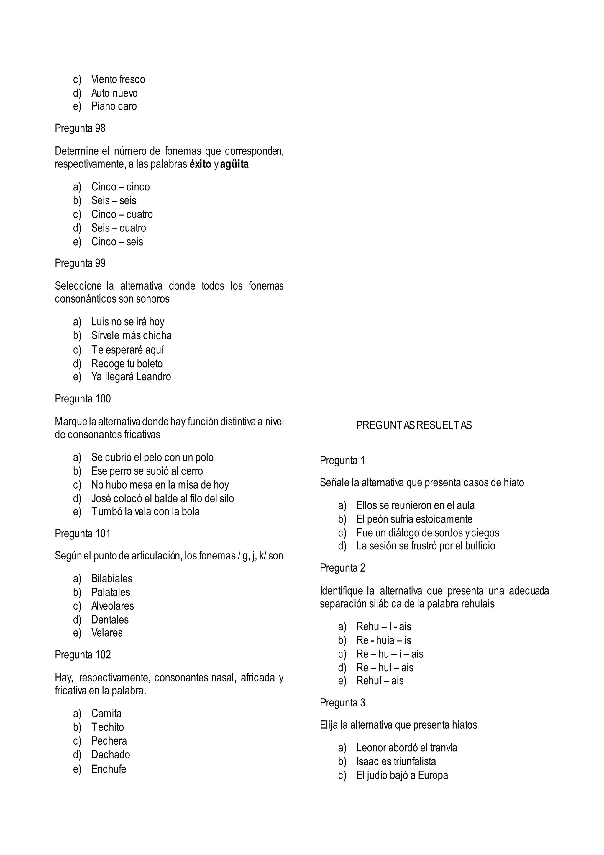 c) Viento fresco
d) Auto nuevo
e) Piano caro
Pregunta 98
Determine el número de fonemas que corresponden,
respectivamente, a las palabras éxito yagüita
a) Cinco – cinco
b) Seis – seis
c) Cinco – cuatro
d) Seis – cuatro
e) Cinco – seis
Pregunta 99
Seleccione la alternativa donde todos los fonemas
consonánticos son sonoros
a) Luis no se irá hoy
b) Sírvele más chicha
c) Te esperaré aquí
d) Recoge tu boleto
e) Ya llegará Leandro
Pregunta 100
Marquelaalternativadondehay funcióndistintivaa nivel
de consonantes fricativas
a) Se cubrió el pelo con un polo
b) Ese perro se subió al cerro
c) No hubo mesa en la misa de hoy
d) José colocó el balde al filo del silo
e) Tumbó la vela con la bola
Pregunta 101
Segúnel puntode articulación, los fonemas / g, j, k/ son
a) Bilabiales
b) Palatales
c) Alveolares
d) Dentales
e) Velares
Pregunta 102
Hay, respectivamente, consonantes nasal, africada y
fricativa en la palabra.
a) Camita
b) Techito
c) Pechera
d) Dechado
e) Enchufe
PREGUNTASRESUELTAS
Pregunta 1
Señale la alternativa que presenta casos de hiato
a) Ellos se reunieron en el aula
b) El peón sufría estoicamente
c) Fue un diálogo de sordos yciegos
d) La sesión se frustró por el bullicio
Pregunta 2
Identifique la alternativa que presenta una adecuada
separación silábica de la palabra rehuíais
a) Rehu – í - ais
b) Re - huía – is
c) Re – hu – í – ais
d) Re – huí – ais
e) Rehuí – ais
Pregunta 3
Elija la alternativa que presenta hiatos
a) Leonor abordó el tranvía
b) Isaac es triunfalista
c) El judío bajó a Europa
 
