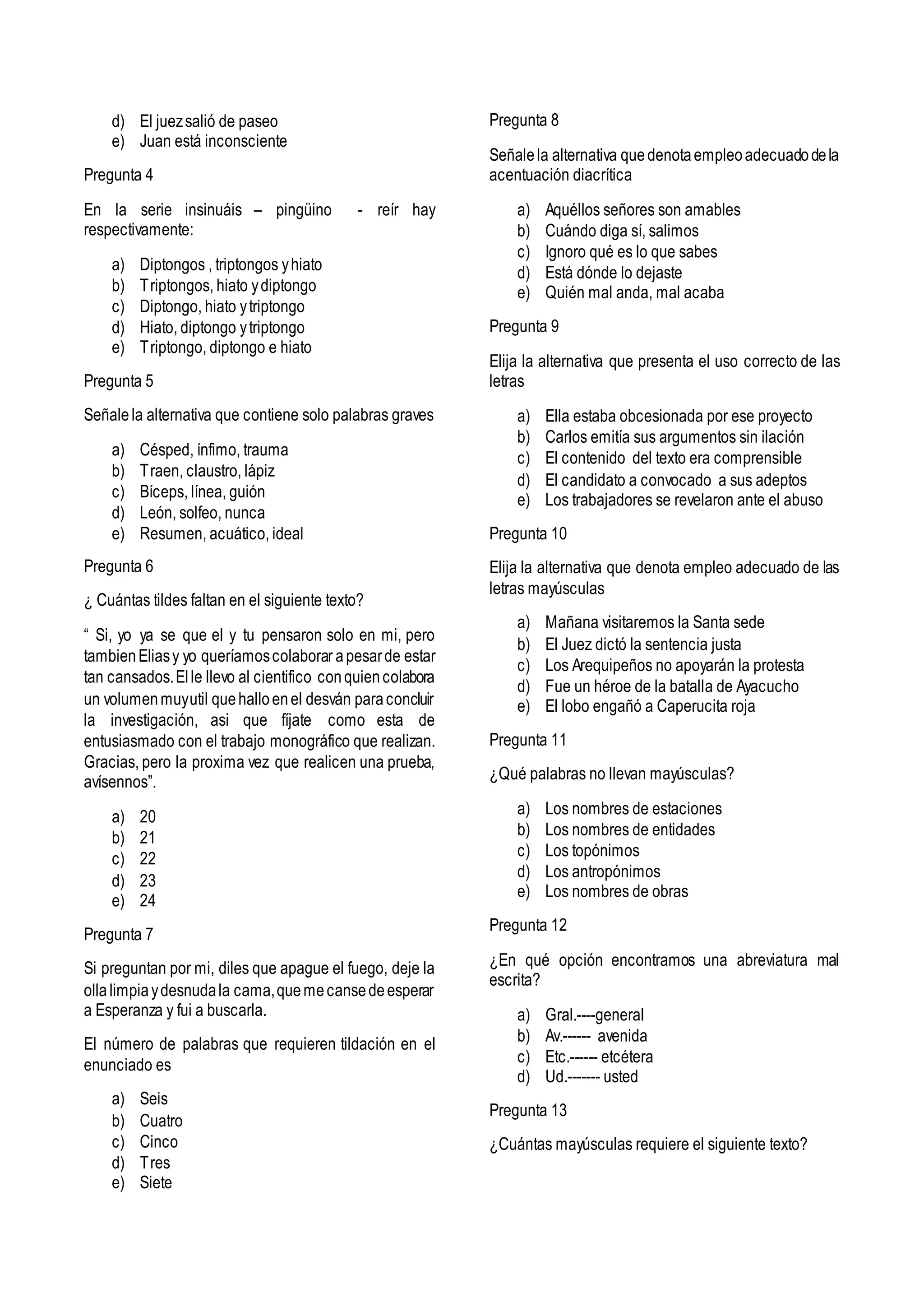 d) El juezsalió de paseo
e) Juan está inconsciente
Pregunta 4
En la serie insinuáis – pingüino - reír hay
respectivamente:
a) Diptongos , triptongos yhiato
b) Triptongos, hiato ydiptongo
c) Diptongo, hiato ytriptongo
d) Hiato, diptongo ytriptongo
e) Triptongo, diptongo e hiato
Pregunta 5
Señalela alternativa que contiene solo palabras graves
a) Césped, ínfimo, trauma
b) Traen, claustro, lápiz
c) Bíceps, línea, guión
d) León, solfeo, nunca
e) Resumen, acuático, ideal
Pregunta 6
¿ Cuántas tildes faltan en el siguiente texto?
“ Si, yo ya se que el y tu pensaron solo en mi, pero
tambienEliasy yo queríamoscolaborar apesarde estar
tan cansados.Elle llevo al cientifico conquiencolabora
un volumenmuyutil quehalloenel desván paraconcluir
la investigación, asi que fíjate como esta de
entusiasmado con el trabajo monográfico que realizan.
Gracias, pero la proxima vez que realicen una prueba,
avísennos”.
a) 20
b) 21
c) 22
d) 23
e) 24
Pregunta 7
Si preguntan por mi, diles que apague el fuego, deje la
ollalimpiaydesnudala cama,quemecansedeesperar
a Esperanza y fui a buscarla.
El número de palabras que requieren tildación en el
enunciado es
a) Seis
b) Cuatro
c) Cinco
d) Tres
e) Siete
Pregunta 8
Señalela alternativa quedenotaempleoadecuadodela
acentuación diacrítica
a) Aquéllos señores son amables
b) Cuándo diga sí, salimos
c) Ignoro qué es lo que sabes
d) Está dónde lo dejaste
e) Quién mal anda, mal acaba
Pregunta 9
Elija la alternativa que presenta el uso correcto de las
letras
a) Ella estaba obcesionada por ese proyecto
b) Carlos emitía sus argumentos sin ilación
c) El contenido del texto era comprensible
d) El candidato a convocado a sus adeptos
e) Los trabajadores se revelaron ante el abuso
Pregunta 10
Elija la alternativa que denota empleo adecuado de las
letras mayúsculas
a) Mañana visitaremos la Santa sede
b) El Juez dictó la sentencia justa
c) Los Arequipeños no apoyarán la protesta
d) Fue un héroe de la batalla de Ayacucho
e) El lobo engañó a Caperucita roja
Pregunta 11
¿Qué palabras no llevan mayúsculas?
a) Los nombres de estaciones
b) Los nombres de entidades
c) Los topónimos
d) Los antropónimos
e) Los nombres de obras
Pregunta 12
¿En qué opción encontramos una abreviatura mal
escrita?
a) Gral.----general
b) Av.------ avenida
c) Etc.------ etcétera
d) Ud.------- usted
Pregunta 13
¿Cuántas mayúsculas requiere el siguiente texto?
 
