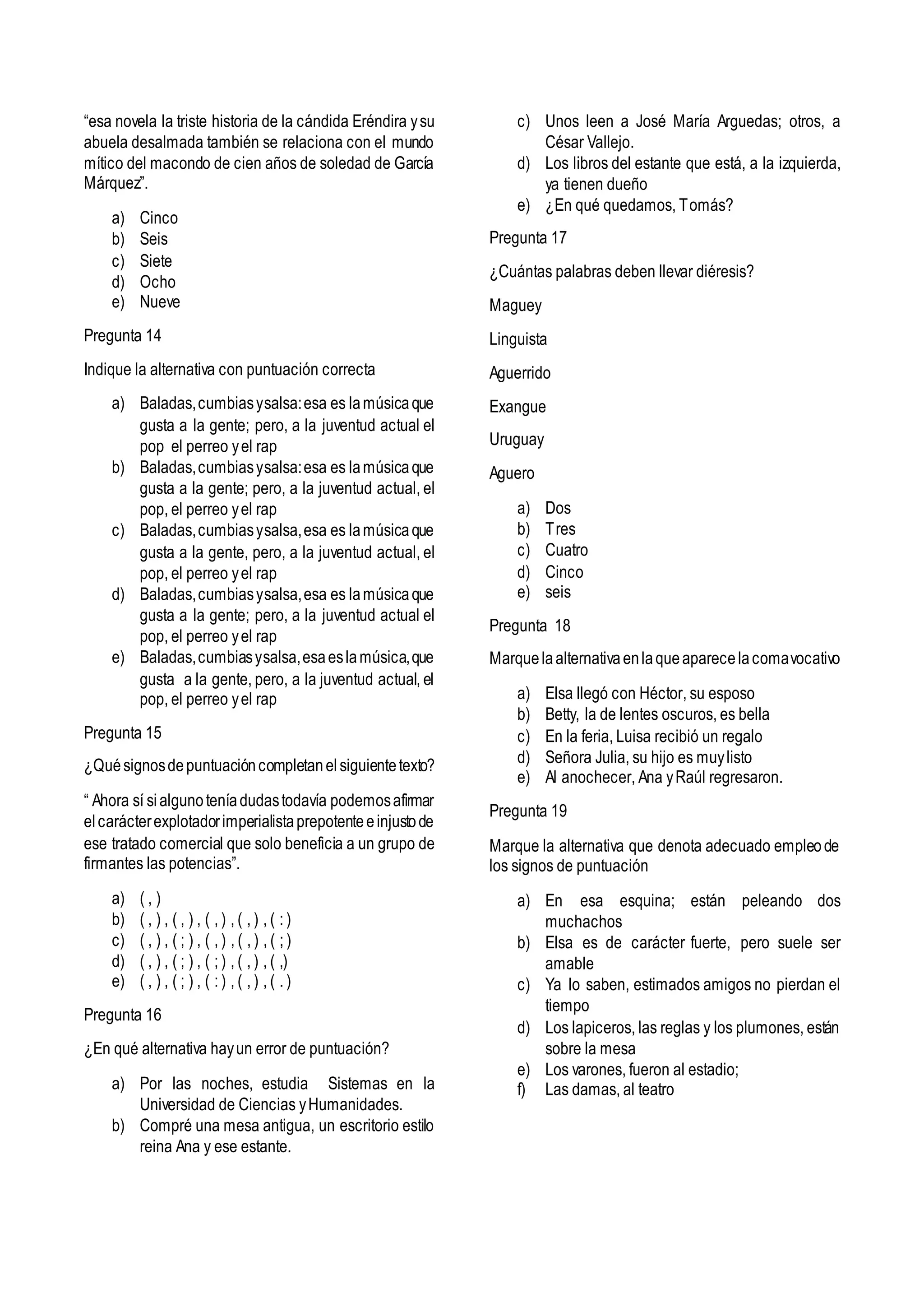 “esa novela la triste historia de la cándida Eréndira ysu
abuela desalmada también se relaciona con el mundo
mítico del macondo de cien años de soledad de García
Márquez”.
a) Cinco
b) Seis
c) Siete
d) Ocho
e) Nueve
Pregunta 14
Indique la alternativa con puntuación correcta
a) Baladas,cumbiasysalsa:esa es lamúsicaque
gusta a la gente; pero, a la juventud actual el
pop el perreo yel rap
b) Baladas,cumbiasysalsa:esa es lamúsicaque
gusta a la gente; pero, a la juventud actual, el
pop, el perreo yel rap
c) Baladas,cumbiasysalsa,esa es lamúsicaque
gusta a la gente, pero, a la juventud actual, el
pop, el perreo yel rap
d) Baladas,cumbiasysalsa,esa es lamúsicaque
gusta a la gente; pero, a la juventud actual el
pop, el perreo yel rap
e) Baladas,cumbiasysalsa,esaeslamúsica,que
gusta a la gente, pero, a la juventud actual, el
pop, el perreo yel rap
Pregunta 15
¿Quésignosdepuntuacióncompletanelsiguientetexto?
“ Ahora sí sialgunoteníadudastodavía podemosafirmar
elcarácterexplotadorimperialistaprepotenteeinjustode
ese tratado comercial que solo beneficia a un grupo de
firmantes las potencias”.
a) ( , )
b) ( , ) , ( , ) , ( , ) , ( , ) , ( : )
c) ( , ) , ( ; ) , ( , ) , ( , ) , ( ; )
d) ( , ) , ( ; ) , ( ; ) , ( , ) , ( ,)
e) ( , ) , ( ; ) , ( : ) , ( , ) , ( . )
Pregunta 16
¿En qué alternativa hayun error de puntuación?
a) Por las noches, estudia Sistemas en la
Universidad de Ciencias yHumanidades.
b) Compré una mesa antigua, un escritorio estilo
reina Ana y ese estante.
c) Unos leen a José María Arguedas; otros, a
César Vallejo.
d) Los libros del estante que está, a la izquierda,
ya tienen dueño
e) ¿En qué quedamos, Tomás?
Pregunta 17
¿Cuántas palabras deben llevar diéresis?
Maguey
Linguista
Aguerrido
Exangue
Uruguay
Aguero
a) Dos
b) Tres
c) Cuatro
d) Cinco
e) seis
Pregunta 18
Marquelaalternativaenlaqueaparecelacomavocativo
a) Elsa llegó con Héctor, su esposo
b) Betty, la de lentes oscuros, es bella
c) En la feria, Luisa recibió un regalo
d) Señora Julia, su hijo es muylisto
e) Al anochecer, Ana yRaúl regresaron.
Pregunta 19
Marque la alternativa que denota adecuado empleode
los signos de puntuación
a) En esa esquina; están peleando dos
muchachos
b) Elsa es de carácter fuerte, pero suele ser
amable
c) Ya lo saben, estimados amigos no pierdan el
tiempo
d) Los lapiceros, las reglas y los plumones, están
sobre la mesa
e) Los varones, fueron al estadio;
f) Las damas, al teatro
 
