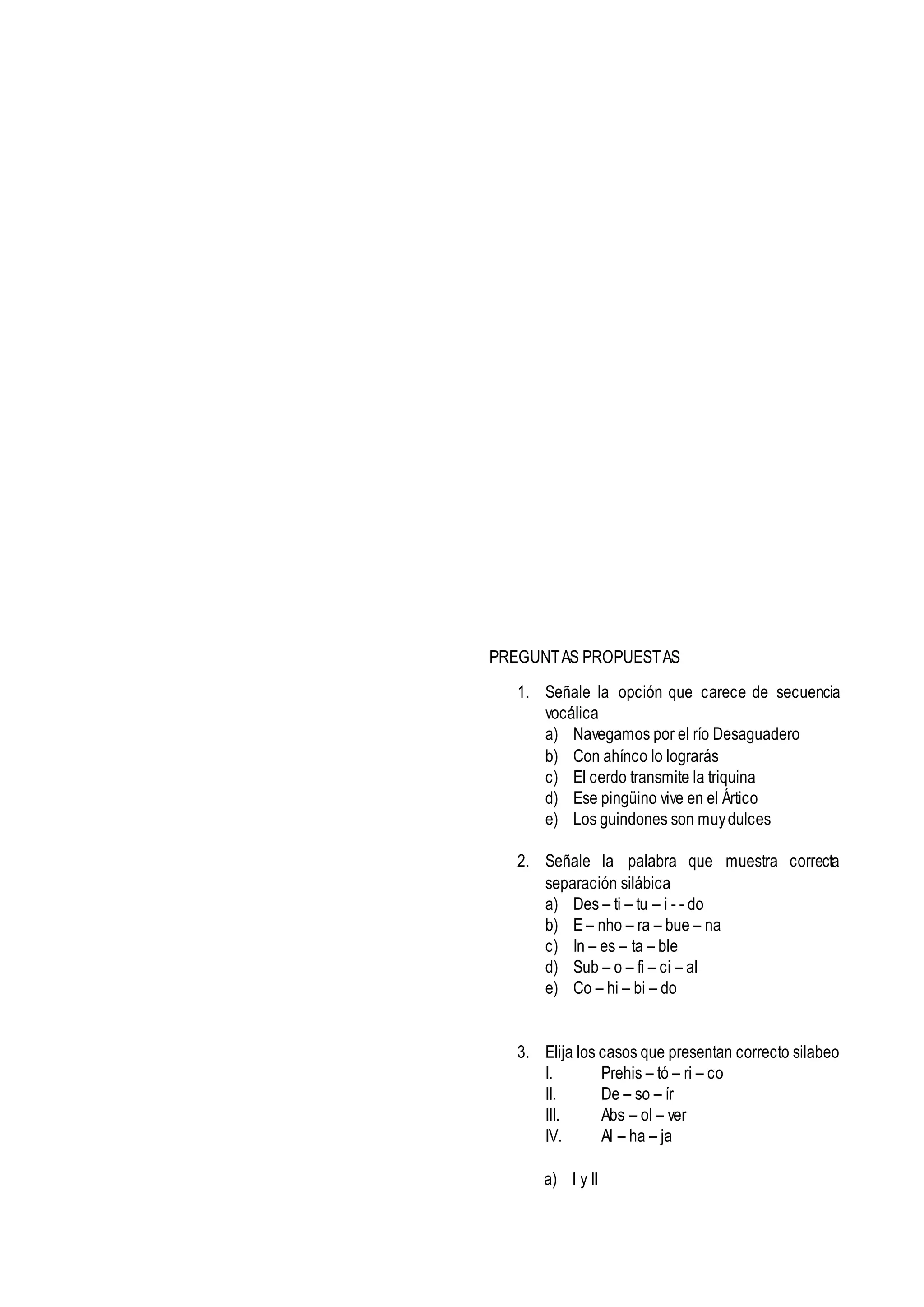 PREGUNTAS PROPUESTAS
1. Señale la opción que carece de secuencia
vocálica
a) Navegamos por el río Desaguadero
b) Con ahínco lo lograrás
c) El cerdo transmite la triquina
d) Ese pingüino vive en el Ártico
e) Los guindones son muydulces
2. Señale la palabra que muestra correcta
separación silábica
a) Des – ti – tu – i - - do
b) E – nho – ra – bue – na
c) In – es – ta – ble
d) Sub – o – fi – ci – al
e) Co – hi – bi – do
3. Elija los casos que presentan correcto silabeo
I. Prehis – tó – ri – co
II. De – so – ír
III. Abs – ol – ver
IV. Al – ha – ja
a) I y II
 
