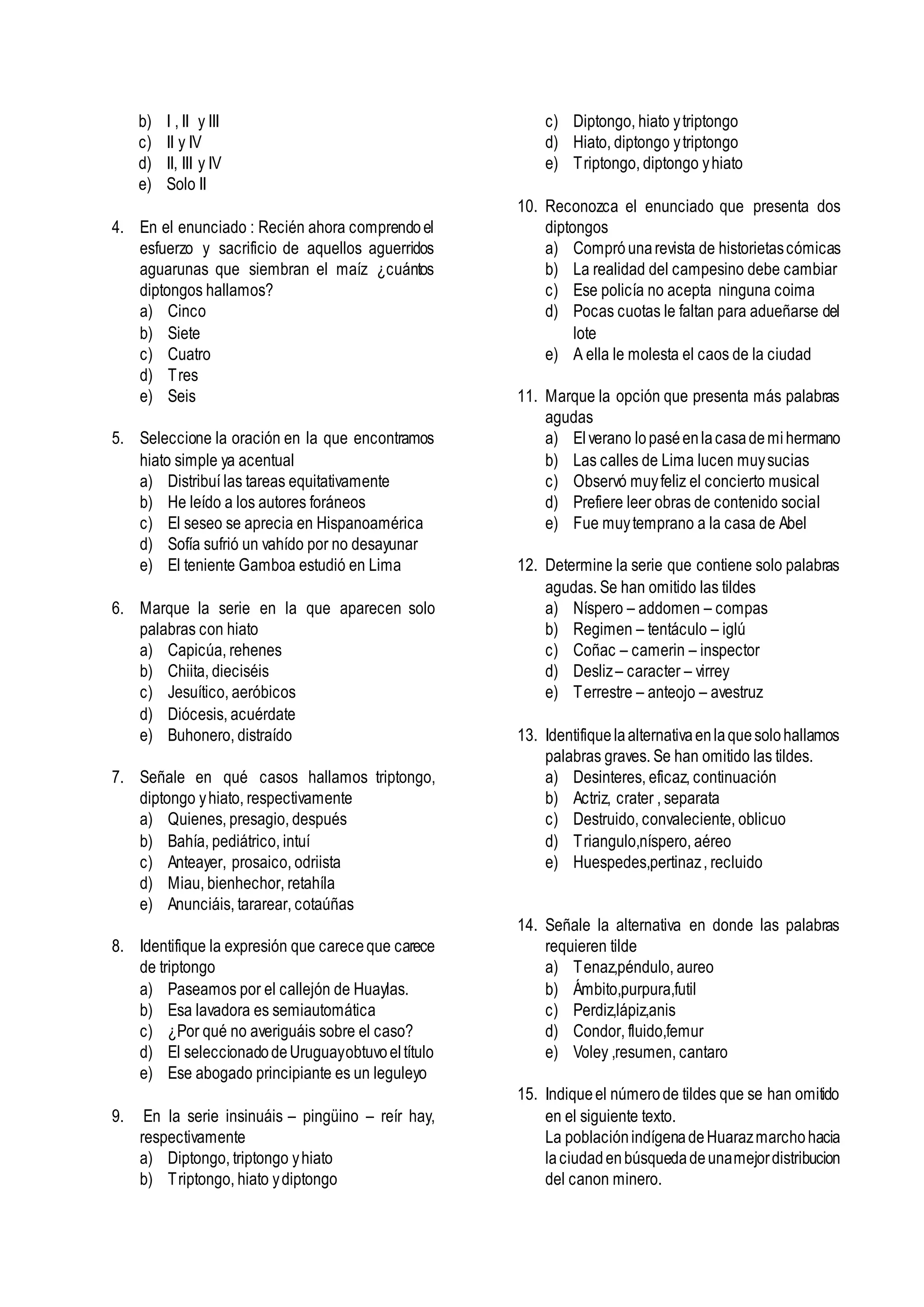 b) I , II y III
c) II y IV
d) II, III y IV
e) Solo II
4. En el enunciado : Recién ahora comprendoel
esfuerzo y sacrificio de aquellos aguerridos
aguarunas que siembran el maíz ¿cuántos
diptongos hallamos?
a) Cinco
b) Siete
c) Cuatro
d) Tres
e) Seis
5. Seleccione la oración en la que encontramos
hiato simple ya acentual
a) Distribuí las tareas equitativamente
b) He leído a los autores foráneos
c) El seseo se aprecia en Hispanoamérica
d) Sofía sufrió un vahído por no desayunar
e) El teniente Gamboa estudió en Lima
6. Marque la serie en la que aparecen solo
palabras con hiato
a) Capicúa, rehenes
b) Chiita, dieciséis
c) Jesuítico, aeróbicos
d) Diócesis, acuérdate
e) Buhonero, distraído
7. Señale en qué casos hallamos triptongo,
diptongo yhiato, respectivamente
a) Quienes, presagio, después
b) Bahía, pediátrico, intuí
c) Anteayer, prosaico, odriista
d) Miau, bienhechor, retahíla
e) Anunciáis, tararear, cotaúñas
8. Identifique la expresión que careceque carece
de triptongo
a) Paseamos por el callejón de Huaylas.
b) Esa lavadora es semiautomática
c) ¿Por qué no averiguáis sobre el caso?
d) El seleccionadodeUruguayobtuvoeltítulo
e) Ese abogado principiante es un leguleyo
9. En la serie insinuáis – pingüino – reír hay,
respectivamente
a) Diptongo, triptongo yhiato
b) Triptongo, hiato ydiptongo
c) Diptongo, hiato ytriptongo
d) Hiato, diptongo ytriptongo
e) Triptongo, diptongo yhiato
10. Reconozca el enunciado que presenta dos
diptongos
a) Compró unarevista de historietascómicas
b) La realidad del campesino debe cambiar
c) Ese policía no acepta ninguna coima
d) Pocas cuotas le faltan para adueñarse del
lote
e) A ella le molesta el caos de la ciudad
11. Marque la opción que presenta más palabras
agudas
a) Elverano lopaséenlacasademihermano
b) Las calles de Lima lucen muysucias
c) Observó muyfeliz el concierto musical
d) Prefiere leer obras de contenido social
e) Fue muytemprano a la casa de Abel
12. Determine la serie que contiene solo palabras
agudas. Se han omitido las tildes
a) Níspero – addomen – compas
b) Regimen – tentáculo – iglú
c) Coñac – camerin – inspector
d) Desliz– caracter – virrey
e) Terrestre – anteojo – avestruz
13. Identifiquelaalternativaenlaquesolohallamos
palabras graves. Se han omitido las tildes.
a) Desinteres, eficaz, continuación
b) Actriz, crater , separata
c) Destruido, convaleciente, oblicuo
d) Triangulo,níspero, aéreo
e) Huespedes,pertinaz, recluido
14. Señale la alternativa en donde las palabras
requieren tilde
a) Tenaz,péndulo, aureo
b) Ámbito,purpura,futil
c) Perdiz,lápiz,anis
d) Condor, fluido,femur
e) Voley ,resumen, cantaro
15. Indiqueel númerode tildes que se han omitido
en el siguiente texto.
La poblaciónindígenadeHuarazmarchohacia
laciudadenbúsquedadeunamejordistribucion
del canon minero.
 