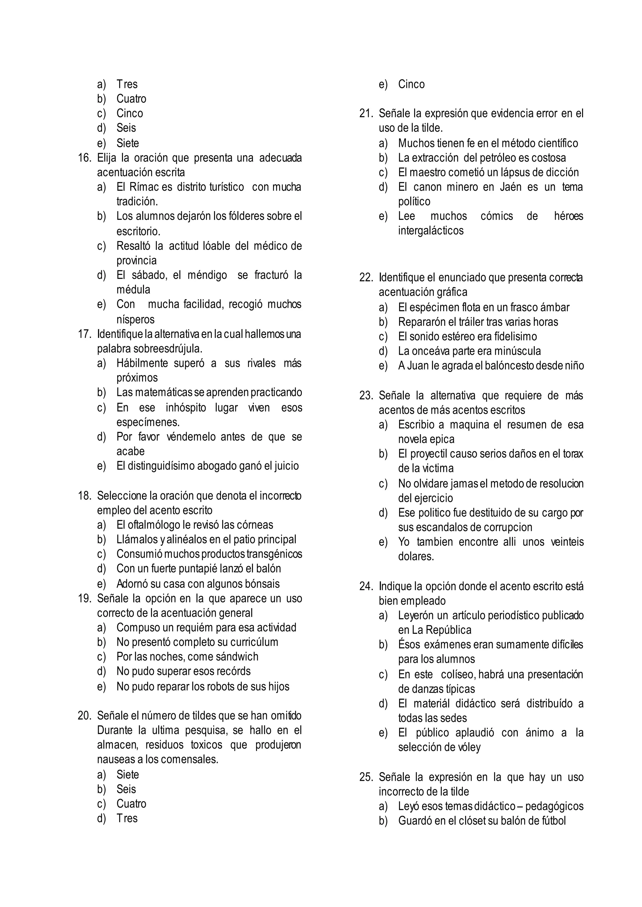 a) Tres
b) Cuatro
c) Cinco
d) Seis
e) Siete
16. Elija la oración que presenta una adecuada
acentuación escrita
a) El Rímac es distrito turístico con mucha
tradición.
b) Los alumnos dejarón los fólderes sobre el
escritorio.
c) Resaltó la actitud lóable del médico de
provincia
d) El sábado, el méndigo se fracturó la
médula
e) Con mucha facilidad, recogió muchos
nísperos
17. Identifiquelaalternativaenlacualhallemosuna
palabra sobreesdrújula.
a) Hábilmente superó a sus rivales más
próximos
b) Las matemáticasseaprendenpracticando
c) En ese inhóspito lugar viven esos
especímenes.
d) Por favor véndemelo antes de que se
acabe
e) El distinguidísimo abogado ganó el juicio
18. Seleccione la oración que denota el incorrecto
empleo del acento escrito
a) El oftalmólogo le revisó las córneas
b) Llámalos yalinéalos en el patio principal
c) Consumiómuchosproductostransgénicos
d) Con un fuerte puntapié lanzó el balón
e) Adornó su casa con algunos bónsais
19. Señale la opción en la que aparece un uso
correcto de la acentuación general
a) Compuso un requiém para esa actividad
b) No presentó completo su curricúlum
c) Por las noches, come sándwich
d) No pudo superar esos recórds
e) No pudo reparar los robots de sus hijos
20. Señale el número de tildes que se han omitido
Durante la ultima pesquisa, se hallo en el
almacen, residuos toxicos que produjeron
nauseas a los comensales.
a) Siete
b) Seis
c) Cuatro
d) Tres
e) Cinco
21. Señale la expresión que evidencia error en el
uso de la tilde.
a) Muchos tienen fe en el método científico
b) La extracción del petróleo es costosa
c) El maestro cometió un lápsus de dicción
d) El canon minero en Jaén es un tema
político
e) Lee muchos cómics de héroes
intergalácticos
22. Identifique el enunciado que presenta correcta
acentuación gráfica
a) El espécimen flota en un frasco ámbar
b) Repararón el tráiler tras varias horas
c) El sonido estéreo era fídelisimo
d) La onceáva parte era minúscula
e) A Juan le agradael balóncestodesdeniño
23. Señale la alternativa que requiere de más
acentos de más acentos escritos
a) Escribio a maquina el resumen de esa
novela epica
b) El proyectil causo serios daños en el torax
de la victima
c) No olvidare jamasel metodode resolucion
del ejercicio
d) Ese politico fue destituido de su cargo por
sus escandalos de corrupcion
e) Yo tambien encontre alli unos veinteis
dolares.
24. Indique la opción donde el acento escrito está
bien empleado
a) Leyerón un artículo periodístico publicado
en La República
b) Ésos exámenes eran sumamente difíciles
para los alumnos
c) En este colíseo, habrá una presentación
de danzas típicas
d) El materiál didáctico será distribuído a
todas las sedes
e) El público aplaudió con ánimo a la
selección de vóley
25. Señale la expresión en la que hay un uso
incorrecto de la tilde
a) Leyó esos temasdidáctico– pedagógicos
b) Guardó en el clóset su balón de fútbol
 