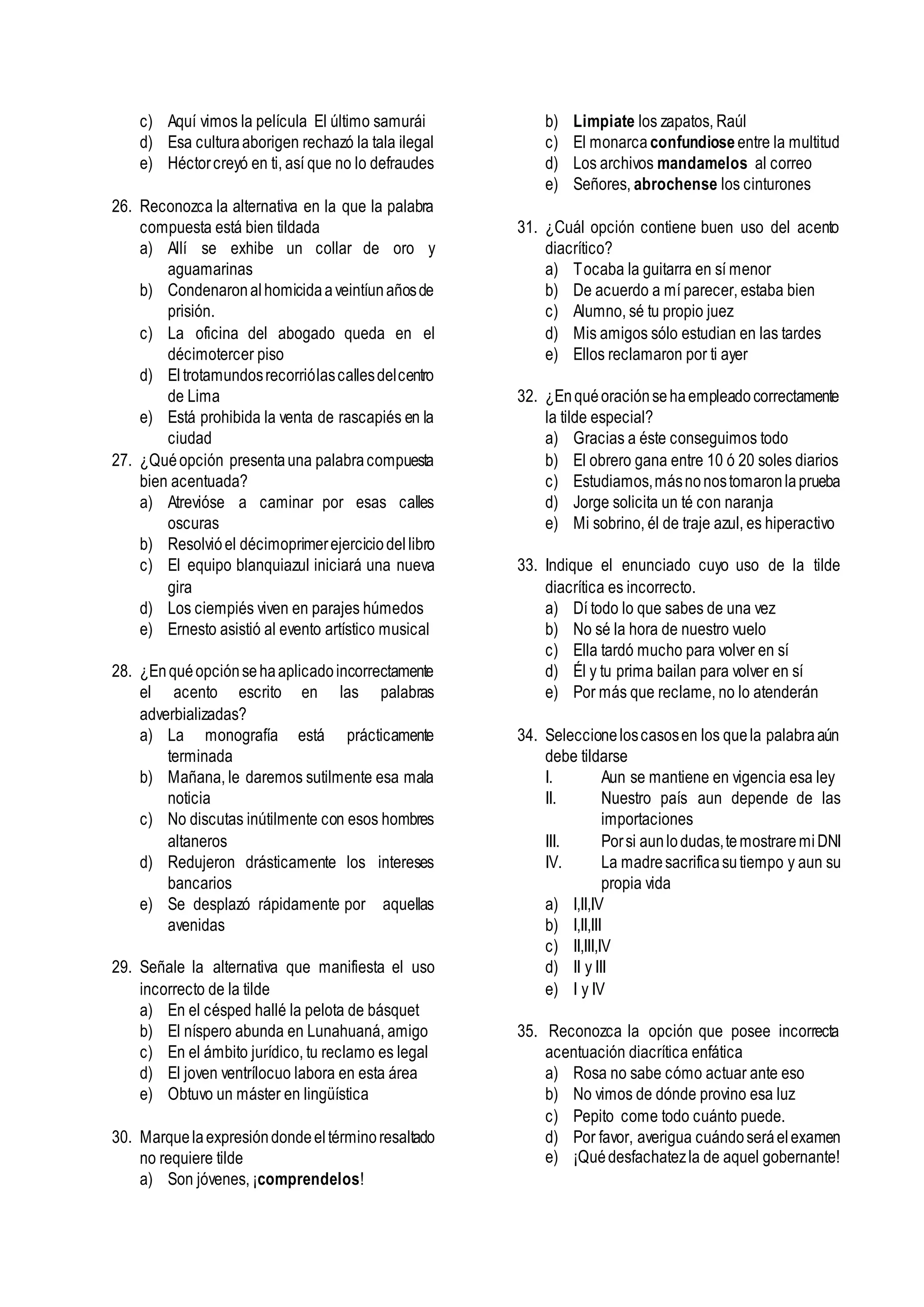c) Aquí vimos la película El último samurái
d) Esa culturaaborigen rechazó la tala ilegal
e) Héctorcreyó en ti, así que no lo defraudes
26. Reconozca la alternativa en la que la palabra
compuesta está bien tildada
a) Allí se exhibe un collar de oro y
aguamarinas
b) Condenaronalhomicidaaveintíunañosde
prisión.
c) La oficina del abogado queda en el
décimotercer piso
d) Eltrotamundosrecorriólascallesdelcentro
de Lima
e) Está prohibida la venta de rascapiés en la
ciudad
27. ¿Quéopción presentauna palabracompuesta
bien acentuada?
a) Atrevióse a caminar por esas calles
oscuras
b) Resolvióel décimoprimerejerciciodellibro
c) El equipo blanquiazul iniciará una nueva
gira
d) Los ciempiés viven en parajes húmedos
e) Ernesto asistió al evento artístico musical
28. ¿Enquéopciónsehaaplicadoincorrectamente
el acento escrito en las palabras
adverbializadas?
a) La monografía está prácticamente
terminada
b) Mañana, le daremos sutilmente esa mala
noticia
c) No discutas inútilmente con esos hombres
altaneros
d) Redujeron drásticamente los intereses
bancarios
e) Se desplazó rápidamente por aquellas
avenidas
29. Señale la alternativa que manifiesta el uso
incorrecto de la tilde
a) En el césped hallé la pelota de básquet
b) El níspero abunda en Lunahuaná, amigo
c) En el ámbito jurídico, tu reclamo es legal
d) El joven ventrílocuo labora en esta área
e) Obtuvo un máster en lingüística
30. Marquelaexpresióndondeeltérminoresaltado
no requiere tilde
a) Son jóvenes, ¡comprendelos!
b) Limpiate los zapatos, Raúl
c) El monarca confundiose entre la multitud
d) Los archivos mandamelos al correo
e) Señores, abrochense los cinturones
31. ¿Cuál opción contiene buen uso del acento
diacrítico?
a) Tocaba la guitarra en sí menor
b) De acuerdo a mí parecer, estaba bien
c) Alumno, sé tu propio juez
d) Mis amigos sólo estudian en las tardes
e) Ellos reclamaron por ti ayer
32. ¿Enquéoraciónsehaempleadocorrectamente
la tilde especial?
a) Gracias a éste conseguimos todo
b) El obrero gana entre 10 ó 20 soles diarios
c) Estudiamos,másnonostomaronlaprueba
d) Jorge solicita un té con naranja
e) Mi sobrino, él de traje azul, es hiperactivo
33. Indique el enunciado cuyo uso de la tilde
diacrítica es incorrecto.
a) Dí todo lo que sabes de una vez
b) No sé la hora de nuestro vuelo
c) Ella tardó mucho para volver en sí
d) Él y tu prima bailan para volver en sí
e) Por más que reclame, no lo atenderán
34. Seleccioneloscasosen los quela palabraaún
debe tildarse
I. Aun se mantiene en vigencia esa ley
II. Nuestro país aun depende de las
importaciones
III. Porsi aunlodudas,temostraremiDNI
IV. La madresacrificasutiempo y aun su
propia vida
a) I,II,IV
b) I,II,III
c) II,III,IV
d) II y III
e) I y IV
35. Reconozca la opción que posee incorrecta
acentuación diacrítica enfática
a) Rosa no sabe cómo actuar ante eso
b) No vimos de dónde provino esa luz
c) Pepito come todo cuánto puede.
d) Por favor, averigua cuándoseráelexamen
e) ¡Quédesfachatezla de aquel gobernante!
 
