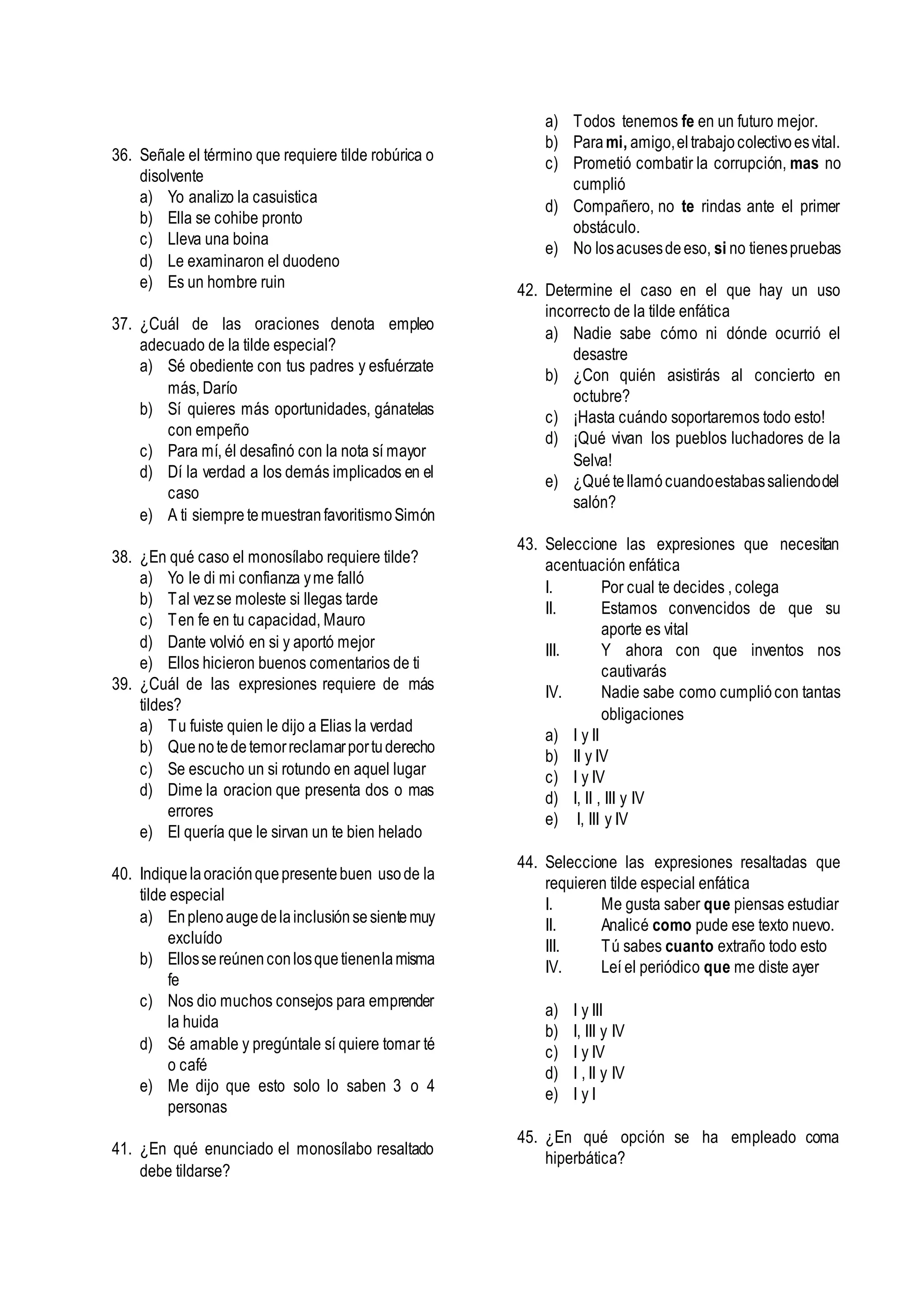 36. Señale el término que requiere tilde robúrica o
disolvente
a) Yo analizo la casuistica
b) Ella se cohibe pronto
c) Lleva una boina
d) Le examinaron el duodeno
e) Es un hombre ruin
37. ¿Cuál de las oraciones denota empleo
adecuado de la tilde especial?
a) Sé obediente con tus padres y esfuérzate
más, Darío
b) Sí quieres más oportunidades, gánatelas
con empeño
c) Para mí, él desafinó con la nota sí mayor
d) Dí la verdad a los demás implicados en el
caso
e) A ti siempre temuestranfavoritismoSimón
38. ¿En qué caso el monosílabo requiere tilde?
a) Yo le di mi confianza yme falló
b) Tal vezse moleste si llegas tarde
c) Ten fe en tu capacidad, Mauro
d) Dante volvió en si y aportó mejor
e) Ellos hicieron buenos comentarios de ti
39. ¿Cuál de las expresiones requiere de más
tildes?
a) Tu fuiste quien le dijo a Elias la verdad
b) Quenotedetemorreclamarportuderecho
c) Se escucho un si rotundo en aquel lugar
d) Dime la oracion que presenta dos o mas
errores
e) El quería que le sirvan un te bien helado
40. Indiquelaoraciónquepresentebuen usode la
tilde especial
a) Enplenoaugedelainclusiónsesientemuy
excluído
b) Ellossereúnenconlosquetienenlamisma
fe
c) Nos dio muchos consejos para emprender
la huida
d) Sé amable y pregúntale sí quiere tomar té
o café
e) Me dijo que esto solo lo saben 3 o 4
personas
41. ¿En qué enunciado el monosílabo resaltado
debe tildarse?
a) Todos tenemos fe en un futuro mejor.
b) Parami, amigo,eltrabajocolectivoesvital.
c) Prometió combatir la corrupción, mas no
cumplió
d) Compañero, no te rindas ante el primer
obstáculo.
e) No losacusesdeeso, si no tienespruebas
42. Determine el caso en el que hay un uso
incorrecto de la tilde enfática
a) Nadie sabe cómo ni dónde ocurrió el
desastre
b) ¿Con quién asistirás al concierto en
octubre?
c) ¡Hasta cuándo soportaremos todo esto!
d) ¡Qué vivan los pueblos luchadores de la
Selva!
e) ¿Quétellamócuandoestabassaliendodel
salón?
43. Seleccione las expresiones que necesitan
acentuación enfática
I. Por cual te decides , colega
II. Estamos convencidos de que su
aporte es vital
III. Y ahora con que inventos nos
cautivarás
IV. Nadie sabe como cumpliócon tantas
obligaciones
a) I y II
b) II y IV
c) I y IV
d) I, II , III y IV
e) I, III y IV
44. Seleccione las expresiones resaltadas que
requieren tilde especial enfática
I. Me gusta saber que piensas estudiar
II. Analicé como pude ese texto nuevo.
III. Tú sabes cuanto extraño todo esto
IV. Leí el periódico que me diste ayer
a) I y III
b) I, III y IV
c) I y IV
d) I , II y IV
e) I y I
45. ¿En qué opción se ha empleado coma
hiperbática?
 