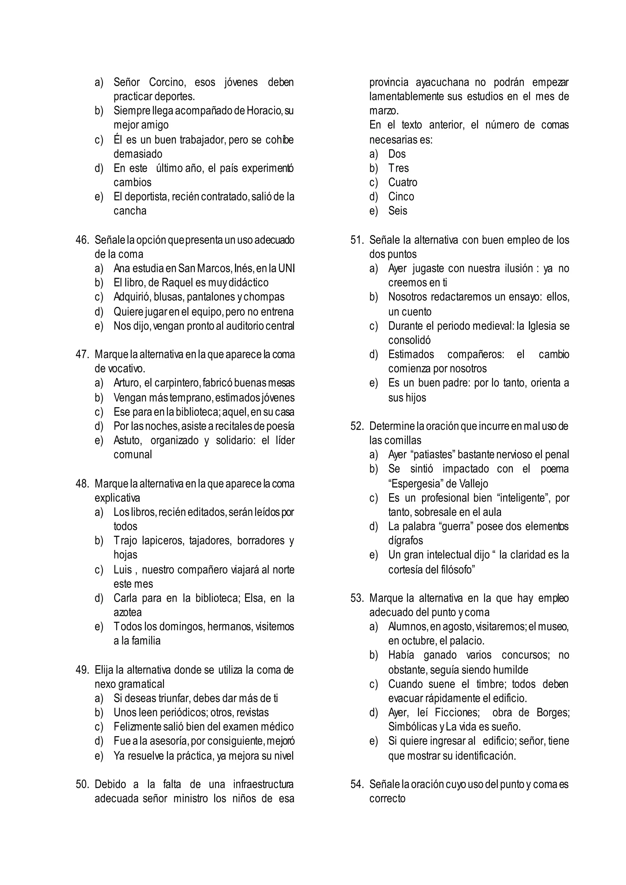 a) Señor Corcino, esos jóvenes deben
practicar deportes.
b) SiemprellegaacompañadodeHoracio,su
mejor amigo
c) Él es un buen trabajador, pero se cohíbe
demasiado
d) En este último año, el país experimentó
cambios
e) El deportista, reciéncontratado,salióde la
cancha
46. Señalelaopciónquepresentaunusoadecuado
de la coma
a) Ana estudiaenSanMarcos,Inés,enlaUNI
b) El libro, de Raquel es muydidáctico
c) Adquirió, blusas, pantalones ychompas
d) Quierejugarenel equipo,pero no entrena
e) Nos dijo,vengan prontoal auditoriocentral
47. Marquelaalternativa enlaqueaparecela coma
de vocativo.
a) Arturo, el carpintero,fabricóbuenasmesas
b) Vengan mástemprano,estimadosjóvenes
c) Ese paraenlabiblioteca;aquel,ensucasa
d) Por lasnoches,asistearecitalesdepoesía
e) Astuto, organizado y solidario: el líder
comunal
48. Marquelaalternativaenlaqueaparecelacoma
explicativa
a) Loslibros,reciéneditados,seránleídospor
todos
b) Trajo lapiceros, tajadores, borradores y
hojas
c) Luis , nuestro compañero viajará al norte
este mes
d) Carla para en la biblioteca; Elsa, en la
azotea
e) Todos los domingos, hermanos, visitemos
a la familia
49. Elija la alternativa donde se utiliza la coma de
nexo gramatical
a) Si deseas triunfar, debes dar más de ti
b) Unos leen periódicos; otros, revistas
c) Felizmentesalió bien del examen médico
d) Fueala asesoría,por consiguiente,mejoró
e) Ya resuelve la práctica, ya mejora su nivel
50. Debido a la falta de una infraestructura
adecuada señor ministro los niños de esa
provincia ayacuchana no podrán empezar
lamentablemente sus estudios en el mes de
marzo.
En el texto anterior, el número de comas
necesarias es:
a) Dos
b) Tres
c) Cuatro
d) Cinco
e) Seis
51. Señale la alternativa con buen empleo de los
dos puntos
a) Ayer jugaste con nuestra ilusión : ya no
creemos en ti
b) Nosotros redactaremos un ensayo: ellos,
un cuento
c) Durante el periodo medieval: la Iglesia se
consolidó
d) Estimados compañeros: el cambio
comienza por nosotros
e) Es un buen padre: por lo tanto, orienta a
sus hijos
52. Determinelaoraciónqueincurreenmalusode
las comillas
a) Ayer “patiastes” bastantenervioso el penal
b) Se sintió impactado con el poema
“Espergesia” de Vallejo
c) Es un profesional bien “inteligente”, por
tanto, sobresale en el aula
d) La palabra “guerra” posee dos elementos
dígrafos
e) Un gran intelectual dijo “ la claridad es la
cortesía del filósofo”
53. Marque la alternativa en la que hay empleo
adecuado del punto ycoma
a) Alumnos,enagosto,visitaremos;el museo,
en octubre, el palacio.
b) Había ganado varios concursos; no
obstante, seguía siendo humilde
c) Cuando suene el timbre; todos deben
evacuar rápidamente el edificio.
d) Ayer, leí Ficciones; obra de Borges;
Simbólicas yLa vida es sueño.
e) Si quiere ingresar al edificio; señor, tiene
que mostrar su identificación.
54. Señalelaoracióncuyousodelpuntoy comaes
correcto
 