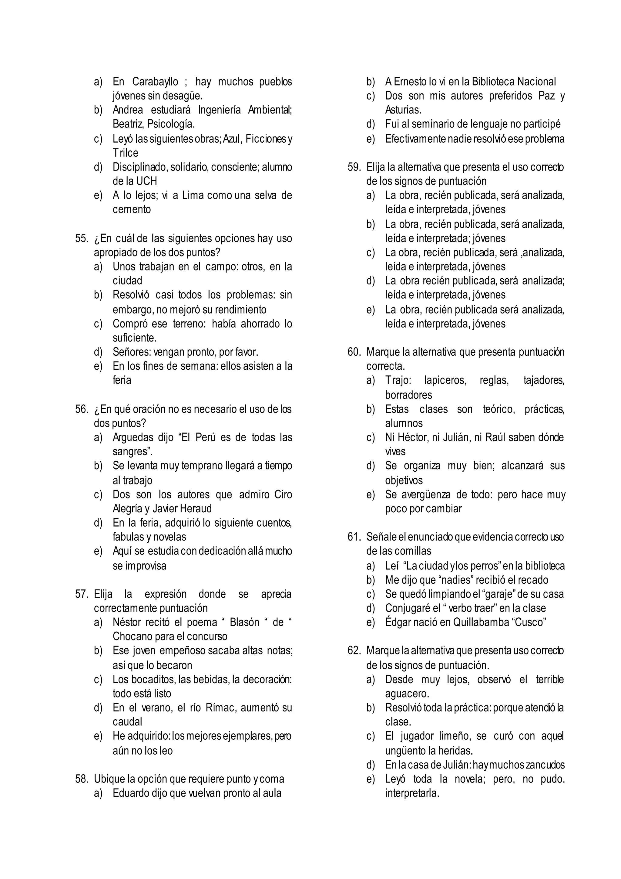 a) En Carabayllo ; hay muchos pueblos
jóvenes sin desagüe.
b) Andrea estudiará Ingeniería Ambiental;
Beatriz, Psicología.
c) Leyó lassiguientesobras;Azul, Ficcionesy
Trilce
d) Disciplinado, solidario, consciente; alumno
de la UCH
e) A lo lejos; vi a Lima como una selva de
cemento
55. ¿En cuál de las siguientes opciones hay uso
apropiado de los dos puntos?
a) Unos trabajan en el campo: otros, en la
ciudad
b) Resolvió casi todos los problemas: sin
embargo, no mejoró su rendimiento
c) Compró ese terreno: había ahorrado lo
suficiente.
d) Señores: vengan pronto, por favor.
e) En los fines de semana: ellos asisten a la
feria
56. ¿En qué oración no es necesario el uso de los
dos puntos?
a) Arguedas dijo “El Perú es de todas las
sangres”.
b) Se levanta muy temprano llegará a tiempo
al trabajo
c) Dos son los autores que admiro Ciro
Alegría y Javier Heraud
d) En la feria, adquirió lo siguiente cuentos,
fabulas y novelas
e) Aquí se estudiacondedicaciónallámucho
se improvisa
57. Elija la expresión donde se aprecia
correctamente puntuación
a) Néstor recitó el poema “ Blasón “ de “
Chocano para el concurso
b) Ese joven empeñoso sacaba altas notas;
así que lo becaron
c) Los bocaditos, las bebidas, la decoración:
todo está listo
d) En el verano, el río Rímac, aumentó su
caudal
e) He adquirido:losmejoresejemplares,pero
aún no los leo
58. Ubique la opción que requiere punto ycoma
a) Eduardo dijo que vuelvan pronto al aula
b) A Ernesto lo vi en la Biblioteca Nacional
c) Dos son mis autores preferidos Paz y
Asturias.
d) Fui al seminario de lenguaje no participé
e) Efectivamentenadieresolvióeseproblema
59. Elija la alternativa que presenta el uso correcto
de los signos de puntuación
a) La obra, recién publicada, será analizada,
leída e interpretada, jóvenes
b) La obra, recién publicada, será analizada,
leída e interpretada; jóvenes
c) La obra, recién publicada, será ,analizada,
leída e interpretada, jóvenes
d) La obra recién publicada, será analizada;
leída e interpretada, jóvenes
e) La obra, recién publicada será analizada,
leída e interpretada, jóvenes
60. Marque la alternativa que presenta puntuación
correcta.
a) Trajo: lapiceros, reglas, tajadores,
borradores
b) Estas clases son teórico, prácticas,
alumnos
c) Ni Héctor, ni Julián, ni Raúl saben dónde
vives
d) Se organiza muy bien; alcanzará sus
objetivos
e) Se avergüenza de todo: pero hace muy
poco por cambiar
61. Señaleelenunciadoqueevidenciacorrectouso
de las comillas
a) Leí “Laciudadylos perros”enla biblioteca
b) Me dijo que “nadies” recibió el recado
c) Se quedólimpiandoel“garaje”de su casa
d) Conjugaré el “ verbo traer” en la clase
e) Édgar nació en Quillabamba “Cusco”
62. Marquelaalternativaquepresentausocorrecto
de los signos de puntuación.
a) Desde muy lejos, observó el terrible
aguacero.
b) Resolviótoda lapráctica:porqueatendióla
clase.
c) El jugador limeño, se curó con aquel
ungüento la heridas.
d) EnlacasadeJulián:haymuchoszancudos
e) Leyó toda la novela; pero, no pudo.
interpretarla.
 