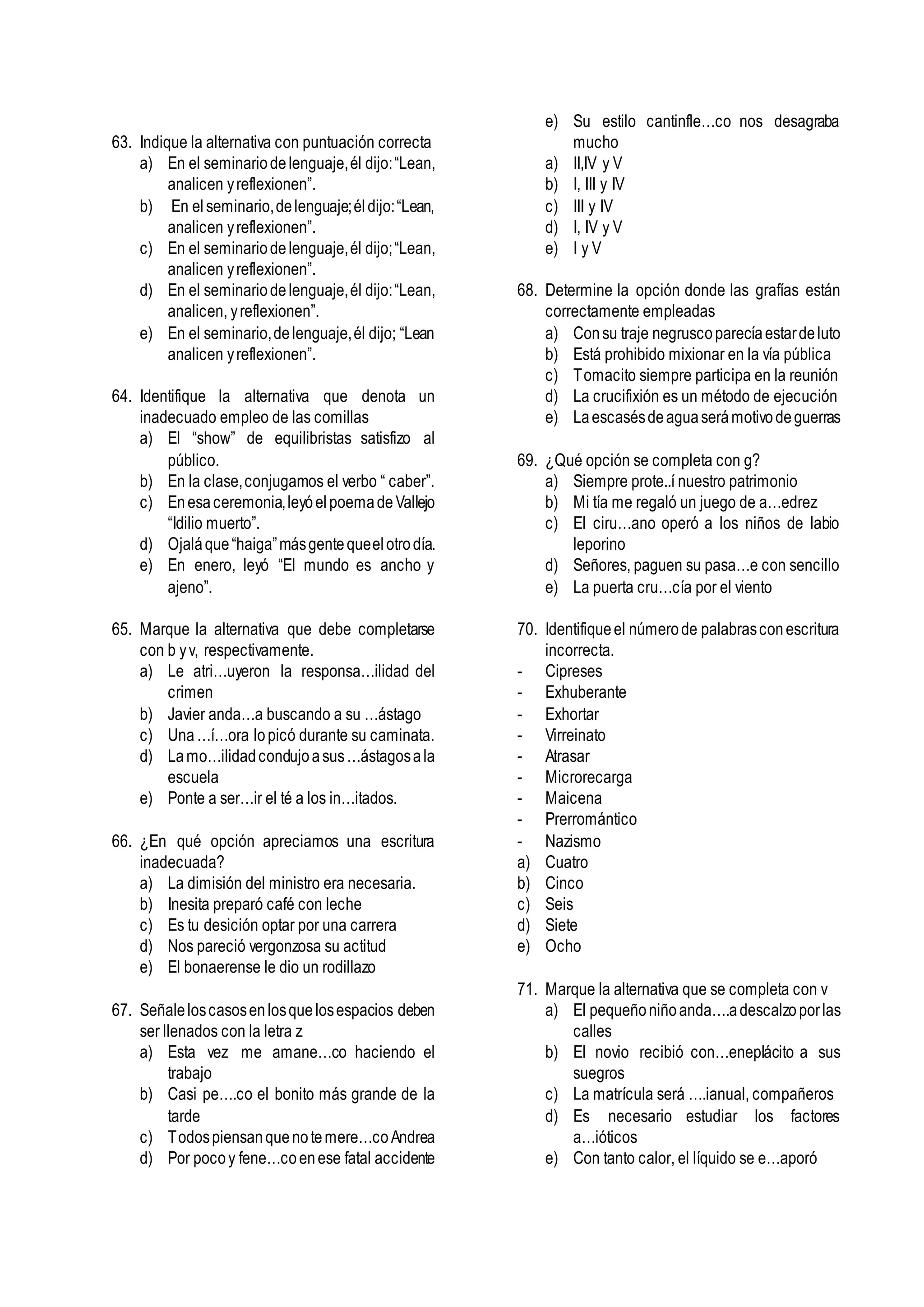 63. Indique la alternativa con puntuación correcta
a) En el seminariodelenguaje,él dijo:“Lean,
analicen yreflexionen”.
b) En elseminario,delenguaje;éldijo:“Lean,
analicen yreflexionen”.
c) En el seminariodelenguaje,él dijo;“Lean,
analicen yreflexionen”.
d) En el seminariodelenguaje,él dijo:“Lean,
analicen, yreflexionen”.
e) En el seminario,delenguaje,él dijo; “Lean
analicen yreflexionen”.
64. Identifique la alternativa que denota un
inadecuado empleo de las comillas
a) El “show” de equilibristas satisfizo al
público.
b) En la clase,conjugamos el verbo “ caber”.
c) Enesaceremonia,leyóelpoemadeVallejo
“Idilio muerto”.
d) Ojaláque“haiga”másgentequeelotrodía.
e) En enero, leyó “El mundo es ancho y
ajeno”.
65. Marque la alternativa que debe completarse
con b yv, respectivamente.
a) Le atri…uyeron la responsa…ilidad del
crimen
b) Javier anda…a buscando a su …ástago
c) Una…í…ora lopicó durante su caminata.
d) Lamo…ilidadcondujoasus…ástagosala
escuela
e) Ponte a ser…ir el té a los in…itados.
66. ¿En qué opción apreciamos una escritura
inadecuada?
a) La dimisión del ministro era necesaria.
b) Inesita preparó café con leche
c) Es tu desición optar por una carrera
d) Nos pareció vergonzosa su actitud
e) El bonaerense le dio un rodillazo
67. Señaleloscasosenlosquelosespacios deben
ser llenados con la letra z
a) Esta vez me amane…co haciendo el
trabajo
b) Casi pe….co el bonito más grande de la
tarde
c) Todospiensanquenotemere…coAndrea
d) Por pocoy fene…coenese fatal accidente
e) Su estilo cantinfle…co nos desagraba
mucho
a) II,IV y V
b) I, III y IV
c) III y IV
d) I, IV y V
e) I y V
68. Determine la opción donde las grafías están
correctamente empleadas
a) Consu traje negruscoparecíaestardeluto
b) Está prohibido mixionar en la vía pública
c) Tomacito siempre participa en la reunión
d) La crucifixión es un método de ejecución
e) Laescasésdeaguaserámotivodeguerras
69. ¿Qué opción se completa con g?
a) Siempre prote..í nuestro patrimonio
b) Mi tía me regaló un juego de a…edrez
c) El ciru…ano operó a los niños de labio
leporino
d) Señores, paguen su pasa…e con sencillo
e) La puerta cru…cía por el viento
70. Identifiqueel númerode palabrasconescritura
incorrecta.
- Cipreses
- Exhuberante
- Exhortar
- Virreinato
- Atrasar
- Microrecarga
- Maicena
- Prerromántico
- Nazismo
a) Cuatro
b) Cinco
c) Seis
d) Siete
e) Ocho
71. Marque la alternativa que se completa con v
a) El pequeñoniñoanda….adescalzoporlas
calles
b) El novio recibió con…eneplácito a sus
suegros
c) La matrícula será ….ianual, compañeros
d) Es necesario estudiar los factores
a…ióticos
e) Con tanto calor, el líquido se e…aporó
 