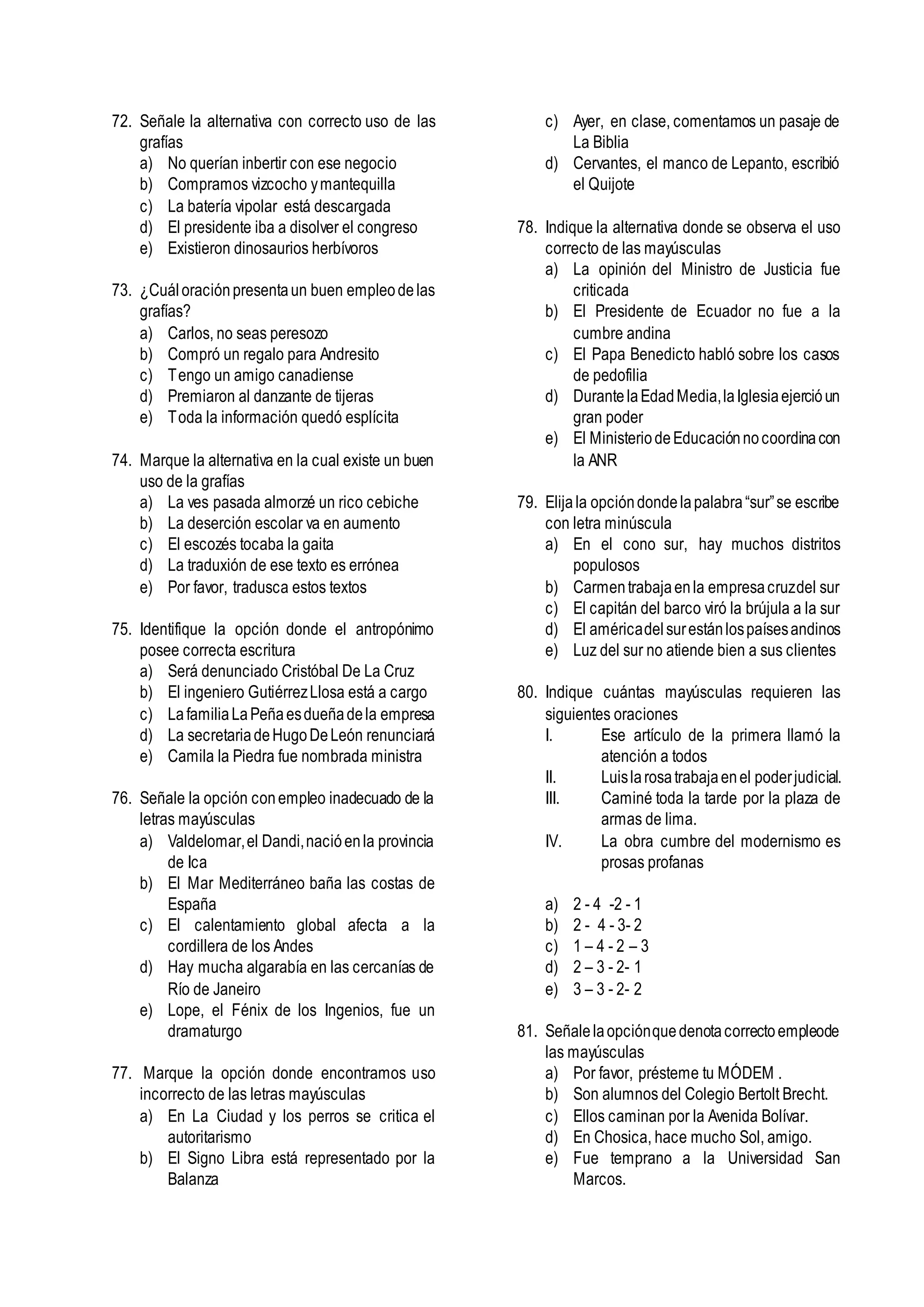 72. Señale la alternativa con correcto uso de las
grafías
a) No querían inbertir con ese negocio
b) Compramos vizcocho ymantequilla
c) La batería vipolar está descargada
d) El presidente iba a disolver el congreso
e) Existieron dinosaurios herbívoros
73. ¿Cuáloraciónpresentaun buen empleodelas
grafías?
a) Carlos, no seas peresozo
b) Compró un regalo para Andresito
c) Tengo un amigo canadiense
d) Premiaron al danzante de tijeras
e) Toda la información quedó esplícita
74. Marque la alternativa en la cual existe un buen
uso de la grafías
a) La ves pasada almorzé un rico cebiche
b) La deserción escolar va en aumento
c) El escozés tocaba la gaita
d) La traduxión de ese texto es errónea
e) Por favor, tradusca estos textos
75. Identifique la opción donde el antropónimo
posee correcta escritura
a) Será denunciado Cristóbal De La Cruz
b) El ingeniero GutiérrezLlosa está a cargo
c) LafamiliaLaPeñaesdueñadela empresa
d) La secretariadeHugoDeLeón renunciará
e) Camila la Piedra fue nombrada ministra
76. Señale la opción conempleo inadecuado de la
letras mayúsculas
a) Valdelomar,el Dandi,nacióenla provincia
de Ica
b) El Mar Mediterráneo baña las costas de
España
c) El calentamiento global afecta a la
cordillera de los Andes
d) Hay mucha algarabía en las cercanías de
Río de Janeiro
e) Lope, el Fénix de los Ingenios, fue un
dramaturgo
77. Marque la opción donde encontramos uso
incorrecto de las letras mayúsculas
a) En La Ciudad y los perros se critica el
autoritarismo
b) El Signo Libra está representado por la
Balanza
c) Ayer, en clase, comentamos un pasaje de
La Biblia
d) Cervantes, el manco de Lepanto, escribió
el Quijote
78. Indique la alternativa donde se observa el uso
correcto de las mayúsculas
a) La opinión del Ministro de Justicia fue
criticada
b) El Presidente de Ecuador no fue a la
cumbre andina
c) El Papa Benedicto habló sobre los casos
de pedofilia
d) DurantelaEdadMedia,laIglesiaejercióun
gran poder
e) El MinisteriodeEducaciónnocoordinacon
la ANR
79. Elijala opcióndondelapalabra“sur”se escribe
con letra minúscula
a) En el cono sur, hay muchos distritos
populosos
b) Carmentrabajaenla empresacruzdel sur
c) El capitán del barco viró la brújula a la sur
d) El américadelsurestánlospaísesandinos
e) Luz del sur no atiende bien a sus clientes
80. Indique cuántas mayúsculas requieren las
siguientes oraciones
I. Ese artículo de la primera llamó la
atención a todos
II. Luislarosatrabajaenel poderjudicial.
III. Caminé toda la tarde por la plaza de
armas de lima.
IV. La obra cumbre del modernismo es
prosas profanas
a) 2 - 4 -2 - 1
b) 2 - 4 - 3- 2
c) 1 – 4 - 2 – 3
d) 2 – 3 - 2- 1
e) 3 – 3 - 2- 2
81. Señalelaopciónquedenotacorrectoempleode
las mayúsculas
a) Por favor, présteme tu MÓDEM .
b) Son alumnos del Colegio Bertolt Brecht.
c) Ellos caminan por la Avenida Bolívar.
d) En Chosica, hace mucho Sol, amigo.
e) Fue temprano a la Universidad San
Marcos.
 