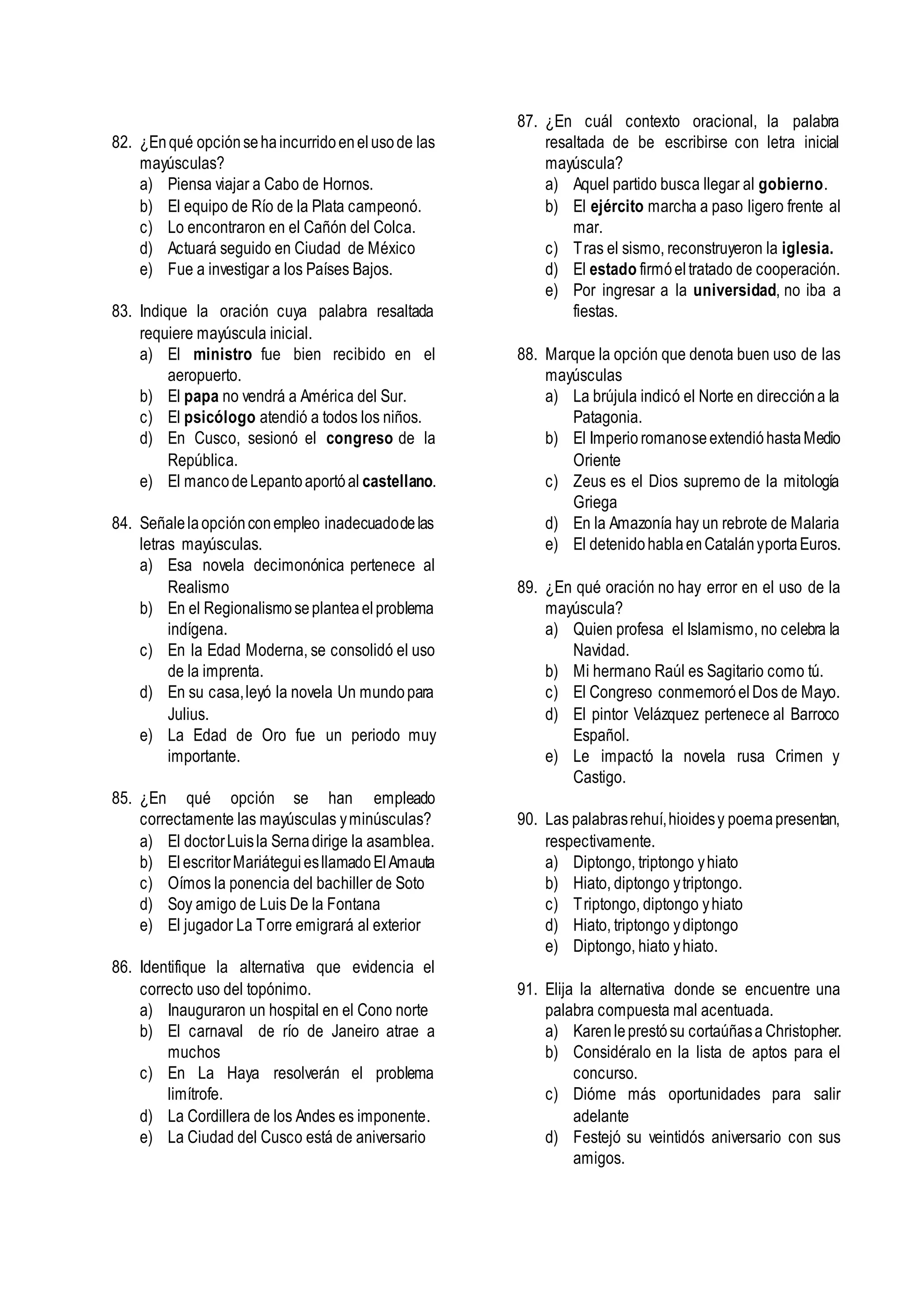 82. ¿Enqué opciónsehaincurridoenelusode las
mayúsculas?
a) Piensa viajar a Cabo de Hornos.
b) El equipo de Río de la Plata campeonó.
c) Lo encontraron en el Cañón del Colca.
d) Actuará seguido en Ciudad de México
e) Fue a investigar a los Países Bajos.
83. Indique la oración cuya palabra resaltada
requiere mayúscula inicial.
a) El ministro fue bien recibido en el
aeropuerto.
b) El papa no vendrá a América del Sur.
c) El psicólogo atendió a todos los niños.
d) En Cusco, sesionó el congreso de la
República.
e) El mancodeLepantoaportóal castellano.
84. Señalelaopciónconempleo inadecuadodelas
letras mayúsculas.
a) Esa novela decimonónica pertenece al
Realismo
b) En el Regionalismoseplanteaelproblema
indígena.
c) En la Edad Moderna, se consolidó el uso
de la imprenta.
d) En su casa,leyó la novela Un mundopara
Julius.
e) La Edad de Oro fue un periodo muy
importante.
85. ¿En qué opción se han empleado
correctamente las mayúsculas yminúsculas?
a) El doctorLuisla Sernadirige la asamblea.
b) ElescritorMariáteguiesllamadoElAmauta
c) Oímos la ponencia del bachiller de Soto
d) Soy amigo de Luis De la Fontana
e) El jugador La Torre emigrará al exterior
86. Identifique la alternativa que evidencia el
correcto uso del topónimo.
a) Inauguraron un hospital en el Cono norte
b) El carnaval de río de Janeiro atrae a
muchos
c) En La Haya resolverán el problema
limítrofe.
d) La Cordillera de los Andes es imponente.
e) La Ciudad del Cusco está de aniversario
87. ¿En cuál contexto oracional, la palabra
resaltada de be escribirse con letra inicial
mayúscula?
a) Aquel partido busca llegar al gobierno.
b) El ejército marcha a paso ligero frente al
mar.
c) Tras el sismo, reconstruyeron la iglesia.
d) El estado firmóeltratado de cooperación.
e) Por ingresar a la universidad, no iba a
fiestas.
88. Marque la opción que denota buen uso de las
mayúsculas
a) La brújula indicó el Norte en direccióna la
Patagonia.
b) El Imperio romanoseextendióhastaMedio
Oriente
c) Zeus es el Dios supremo de la mitología
Griega
d) En la Amazonía hay un rebrote de Malaria
e) El detenidohablaenCatalányportaEuros.
89. ¿En qué oración no hay error en el uso de la
mayúscula?
a) Quien profesa el Islamismo, no celebra la
Navidad.
b) Mi hermano Raúl es Sagitario como tú.
c) El Congreso conmemoróelDos de Mayo.
d) El pintor Velázquez pertenece al Barroco
Español.
e) Le impactó la novela rusa Crimen y
Castigo.
90. Las palabrasrehuí,hioidesy poemapresentan,
respectivamente.
a) Diptongo, triptongo yhiato
b) Hiato, diptongo ytriptongo.
c) Triptongo, diptongo yhiato
d) Hiato, triptongo ydiptongo
e) Diptongo, hiato yhiato.
91. Elija la alternativa donde se encuentre una
palabra compuesta mal acentuada.
a) Karenleprestósu cortaúñasa Christopher.
b) Considéralo en la lista de aptos para el
concurso.
c) Dióme más oportunidades para salir
adelante
d) Festejó su veintidós aniversario con sus
amigos.
 