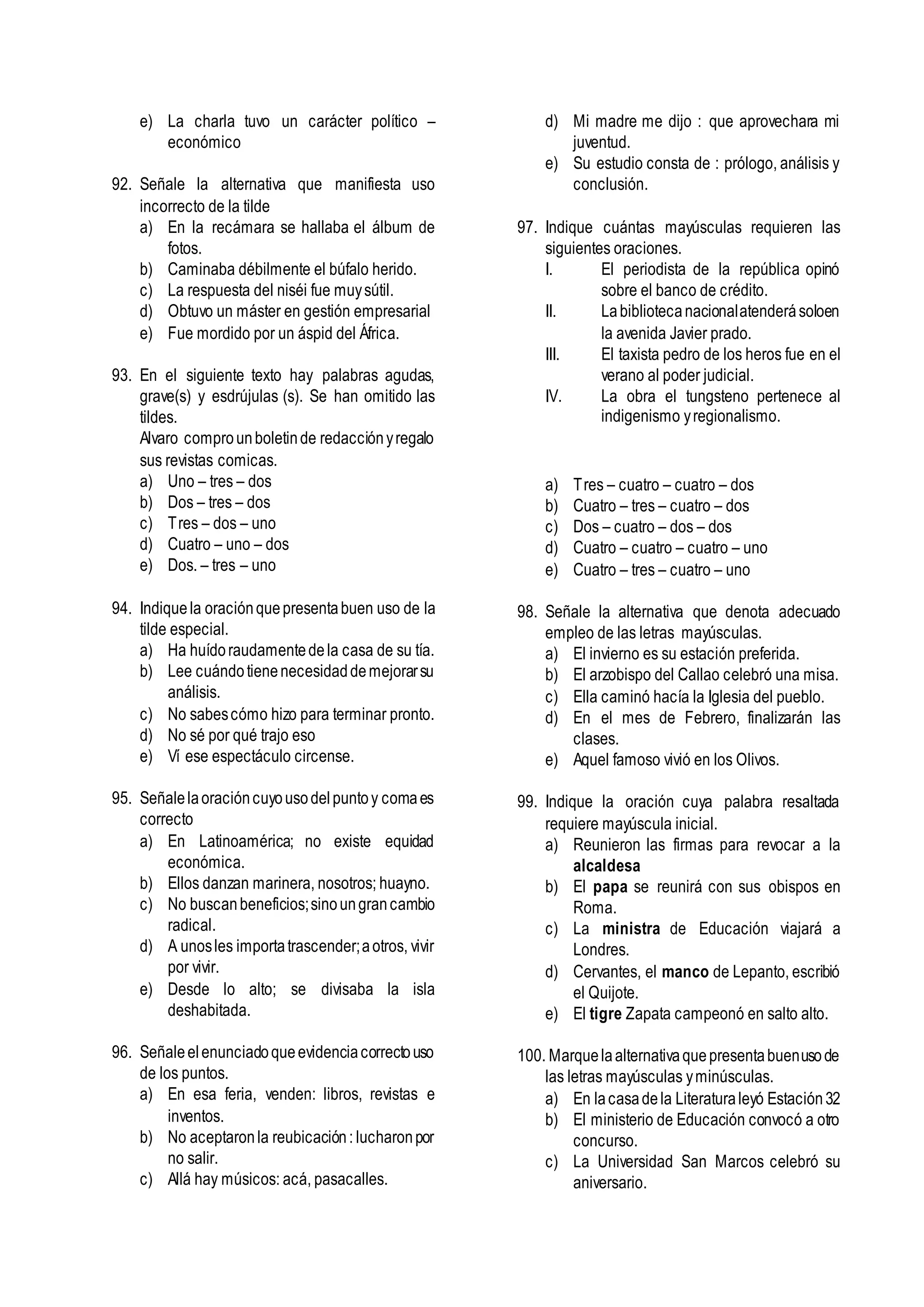 e) La charla tuvo un carácter político –
económico
92. Señale la alternativa que manifiesta uso
incorrecto de la tilde
a) En la recámara se hallaba el álbum de
fotos.
b) Caminaba débilmente el búfalo herido.
c) La respuesta del niséi fue muysútil.
d) Obtuvo un máster en gestión empresarial
e) Fue mordido por un áspid del África.
93. En el siguiente texto hay palabras agudas,
grave(s) y esdrújulas (s). Se han omitido las
tildes.
Alvaro comprounboletinde redacciónyregalo
sus revistas comicas.
a) Uno – tres – dos
b) Dos – tres – dos
c) Tres – dos – uno
d) Cuatro – uno – dos
e) Dos. – tres – uno
94. Indiquela oraciónquepresentabuen uso de la
tilde especial.
a) Ha huídoraudamentedela casa de su tía.
b) Lee cuándotienenecesidaddemejorarsu
análisis.
c) No sabescómo hizo para terminar pronto.
d) No sé por qué trajo eso
e) Ví ese espectáculo circense.
95. Señalelaoracióncuyousodelpuntoy comaes
correcto
a) En Latinoamérica; no existe equidad
económica.
b) Ellos danzan marinera, nosotros; huayno.
c) No buscanbeneficios;sinoungrancambio
radical.
d) A unosles importatrascender;aotros, vivir
por vivir.
e) Desde lo alto; se divisaba la isla
deshabitada.
96. Señaleelenunciadoqueevidenciacorrectouso
de los puntos.
a) En esa feria, venden: libros, revistas e
inventos.
b) No aceptaronla reubicación: lucharonpor
no salir.
c) Allá hay músicos: acá, pasacalles.
d) Mi madre me dijo : que aprovechara mi
juventud.
e) Su estudio consta de : prólogo, análisis y
conclusión.
97. Indique cuántas mayúsculas requieren las
siguientes oraciones.
I. El periodista de la república opinó
sobre el banco de crédito.
II. Labibliotecanacionalatenderásoloen
la avenida Javier prado.
III. El taxista pedro de los heros fue en el
verano al poder judicial.
IV. La obra el tungsteno pertenece al
indigenismo yregionalismo.
a) Tres – cuatro – cuatro – dos
b) Cuatro – tres – cuatro – dos
c) Dos – cuatro – dos – dos
d) Cuatro – cuatro – cuatro – uno
e) Cuatro – tres – cuatro – uno
98. Señale la alternativa que denota adecuado
empleo de las letras mayúsculas.
a) El invierno es su estación preferida.
b) El arzobispo del Callao celebró una misa.
c) Ella caminó hacía la Iglesia del pueblo.
d) En el mes de Febrero, finalizarán las
clases.
e) Aquel famoso vivió en los Olivos.
99. Indique la oración cuya palabra resaltada
requiere mayúscula inicial.
a) Reunieron las firmas para revocar a la
alcaldesa
b) El papa se reunirá con sus obispos en
Roma.
c) La ministra de Educación viajará a
Londres.
d) Cervantes, el manco de Lepanto, escribió
el Quijote.
e) El tigre Zapata campeonó en salto alto.
100. Marquelaalternativaquepresentabuenusode
las letras mayúsculas yminúsculas.
a) En lacasadela Literaturaleyó Estación32
b) El ministerio de Educación convocó a otro
concurso.
c) La Universidad San Marcos celebró su
aniversario.
 