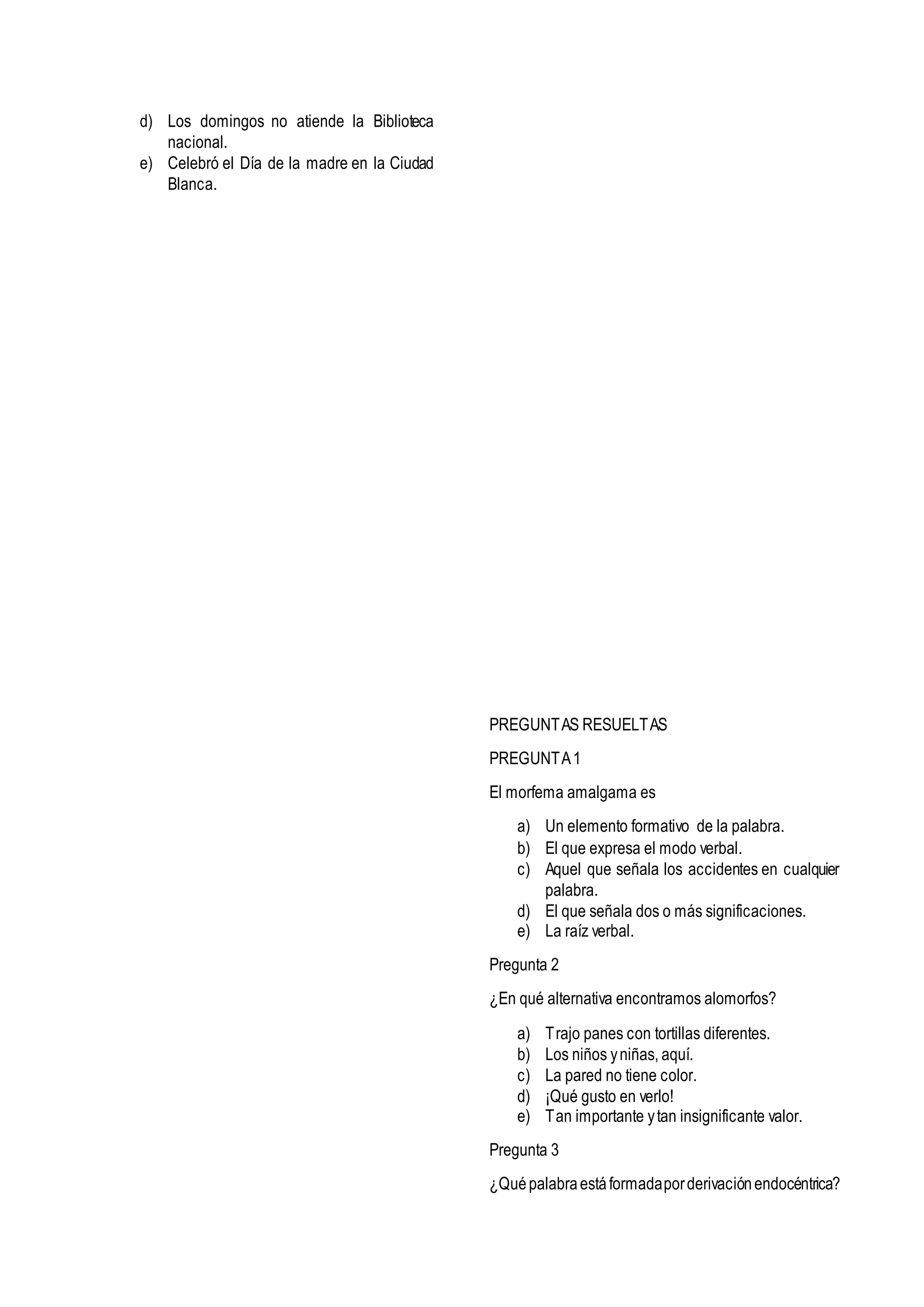 d) Los domingos no atiende la Biblioteca
nacional.
e) Celebró el Día de la madre en la Ciudad
Blanca.
PREGUNTAS RESUELTAS
PREGUNTA1
El morfema amalgama es
a) Un elemento formativo de la palabra.
b) El que expresa el modo verbal.
c) Aquel que señala los accidentes en cualquier
palabra.
d) El que señala dos o más significaciones.
e) La raíz verbal.
Pregunta 2
¿En qué alternativa encontramos alomorfos?
a) Trajo panes con tortillas diferentes.
b) Los niños yniñas, aquí.
c) La pared no tiene color.
d) ¡Qué gusto en verlo!
e) Tan importante ytan insignificante valor.
Pregunta 3
¿Quépalabraestáformadaporderivaciónendocéntrica?
 