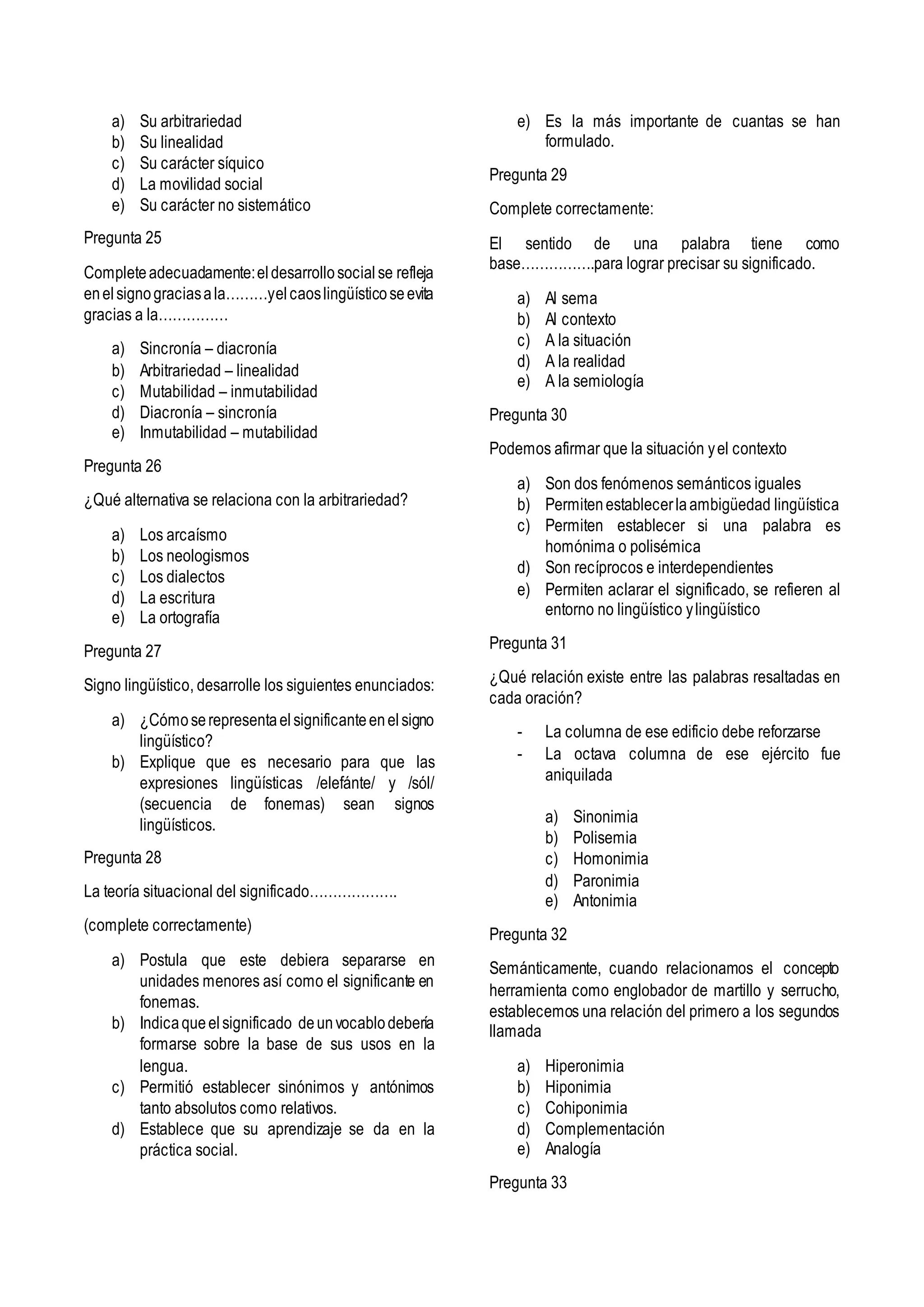 a) Su arbitrariedad
b) Su linealidad
c) Su carácter síquico
d) La movilidad social
e) Su carácter no sistemático
Pregunta 25
Completeadecuadamente:eldesarrollosocialse refleja
enelsignograciasala………yelcaoslingüísticoseevita
gracias a la……………
a) Sincronía – diacronía
b) Arbitrariedad – linealidad
c) Mutabilidad – inmutabilidad
d) Diacronía – sincronía
e) Inmutabilidad – mutabilidad
Pregunta 26
¿Qué alternativa se relaciona con la arbitrariedad?
a) Los arcaísmo
b) Los neologismos
c) Los dialectos
d) La escritura
e) La ortografía
Pregunta 27
Signo lingüístico, desarrolle los siguientes enunciados:
a) ¿Cómoserepresentaelsignificanteenelsigno
lingüístico?
b) Explique que es necesario para que las
expresiones lingüísticas /elefánte/ y /sól/
(secuencia de fonemas) sean signos
lingüísticos.
Pregunta 28
La teoría situacional del significado……………….
(complete correctamente)
a) Postula que este debiera separarse en
unidades menores así como el significante en
fonemas.
b) Indicaqueelsignificado deunvocablodebería
formarse sobre la base de sus usos en la
lengua.
c) Permitió establecer sinónimos y antónimos
tanto absolutos como relativos.
d) Establece que su aprendizaje se da en la
práctica social.
e) Es la más importante de cuantas se han
formulado.
Pregunta 29
Complete correctamente:
El sentido de una palabra tiene como
base…………….para lograr precisar su significado.
a) Al sema
b) Al contexto
c) A la situación
d) A la realidad
e) A la semiología
Pregunta 30
Podemos afirmar que la situación yel contexto
a) Son dos fenómenos semánticos iguales
b) Permitenestablecerlaambigüedad lingüística
c) Permiten establecer si una palabra es
homónima o polisémica
d) Son recíprocos e interdependientes
e) Permiten aclarar el significado, se refieren al
entorno no lingüístico ylingüístico
Pregunta 31
¿Qué relación existe entre las palabras resaltadas en
cada oración?
- La columna de ese edificio debe reforzarse
- La octava columna de ese ejército fue
aniquilada
a) Sinonimia
b) Polisemia
c) Homonimia
d) Paronimia
e) Antonimia
Pregunta 32
Semánticamente, cuando relacionamos el concepto
herramienta como englobador de martillo y serrucho,
establecemos una relación del primero a los segundos
llamada
a) Hiperonimia
b) Hiponimia
c) Cohiponimia
d) Complementación
e) Analogía
Pregunta 33
 