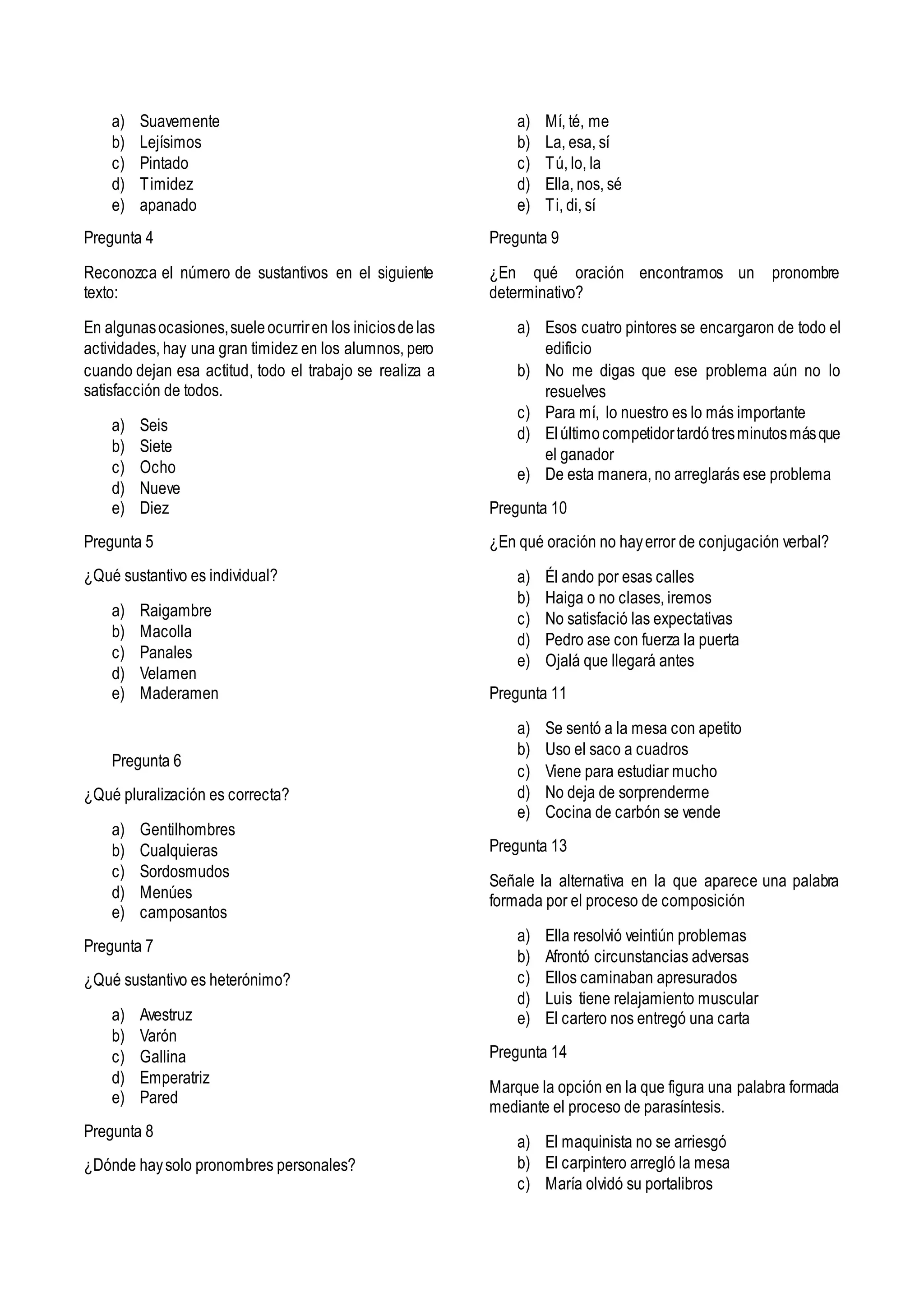 a) Suavemente
b) Lejísimos
c) Pintado
d) Timidez
e) apanado
Pregunta 4
Reconozca el número de sustantivos en el siguiente
texto:
En algunasocasiones,sueleocurriren los iniciosdelas
actividades, hay una gran timidez en los alumnos, pero
cuando dejan esa actitud, todo el trabajo se realiza a
satisfacción de todos.
a) Seis
b) Siete
c) Ocho
d) Nueve
e) Diez
Pregunta 5
¿Qué sustantivo es individual?
a) Raigambre
b) Macolla
c) Panales
d) Velamen
e) Maderamen
Pregunta 6
¿Qué pluralización es correcta?
a) Gentilhombres
b) Cualquieras
c) Sordosmudos
d) Menúes
e) camposantos
Pregunta 7
¿Qué sustantivo es heterónimo?
a) Avestruz
b) Varón
c) Gallina
d) Emperatriz
e) Pared
Pregunta 8
¿Dónde haysolo pronombres personales?
a) Mí, té, me
b) La, esa, sí
c) Tú, lo, la
d) Ella, nos, sé
e) Ti, di, sí
Pregunta 9
¿En qué oración encontramos un pronombre
determinativo?
a) Esos cuatro pintores se encargaron de todo el
edificio
b) No me digas que ese problema aún no lo
resuelves
c) Para mí, lo nuestro es lo más importante
d) Elúltimocompetidortardótresminutosmásque
el ganador
e) De esta manera, no arreglarás ese problema
Pregunta 10
¿En qué oración no hayerror de conjugación verbal?
a) Él ando por esas calles
b) Haiga o no clases, iremos
c) No satisfació las expectativas
d) Pedro ase con fuerza la puerta
e) Ojalá que llegará antes
Pregunta 11
a) Se sentó a la mesa con apetito
b) Uso el saco a cuadros
c) Viene para estudiar mucho
d) No deja de sorprenderme
e) Cocina de carbón se vende
Pregunta 13
Señale la alternativa en la que aparece una palabra
formada por el proceso de composición
a) Ella resolvió veintiún problemas
b) Afrontó circunstancias adversas
c) Ellos caminaban apresurados
d) Luis tiene relajamiento muscular
e) El cartero nos entregó una carta
Pregunta 14
Marque la opción en la que figura una palabra formada
mediante el proceso de parasíntesis.
a) El maquinista no se arriesgó
b) El carpintero arregló la mesa
c) María olvidó su portalibros
 