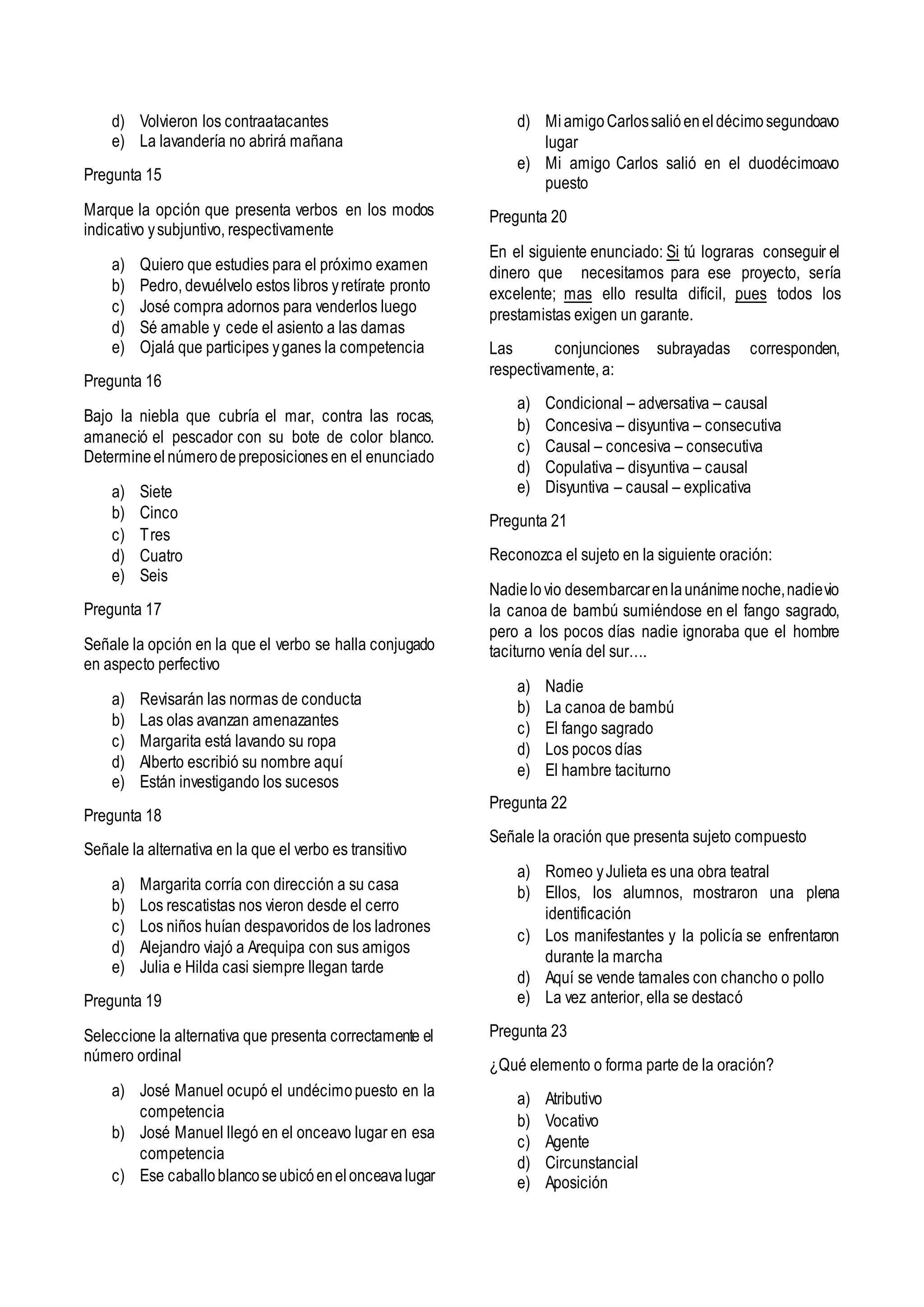d) Volvieron los contraatacantes
e) La lavandería no abrirá mañana
Pregunta 15
Marque la opción que presenta verbos en los modos
indicativo ysubjuntivo, respectivamente
a) Quiero que estudies para el próximo examen
b) Pedro, devuélvelo estos libros yretírate pronto
c) José compra adornos para venderlos luego
d) Sé amable y cede el asiento a las damas
e) Ojalá que participes yganes la competencia
Pregunta 16
Bajo la niebla que cubría el mar, contra las rocas,
amaneció el pescador con su bote de color blanco.
Determineelnúmerodepreposiciones en el enunciado
a) Siete
b) Cinco
c) Tres
d) Cuatro
e) Seis
Pregunta 17
Señale la opción en la que el verbo se halla conjugado
en aspecto perfectivo
a) Revisarán las normas de conducta
b) Las olas avanzan amenazantes
c) Margarita está lavando su ropa
d) Alberto escribió su nombre aquí
e) Están investigando los sucesos
Pregunta 18
Señale la alternativa en la que el verbo es transitivo
a) Margarita corría con dirección a su casa
b) Los rescatistas nos vieron desde el cerro
c) Los niños huían despavoridos de los ladrones
d) Alejandro viajó a Arequipa con sus amigos
e) Julia e Hilda casi siempre llegan tarde
Pregunta 19
Seleccione la alternativa que presenta correctamente el
número ordinal
a) José Manuel ocupó el undécimopuesto en la
competencia
b) José Manuel llegó en el onceavo lugar en esa
competencia
c) Ese caballoblancoseubicóenelonceavalugar
d) MiamigoCarlossalióeneldécimosegundoavo
lugar
e) Mi amigo Carlos salió en el duodécimoavo
puesto
Pregunta 20
En el siguiente enunciado: Si tú lograras conseguir el
dinero que necesitamos para ese proyecto, sería
excelente; mas ello resulta difícil, pues todos los
prestamistas exigen un garante.
Las conjunciones subrayadas corresponden,
respectivamente, a:
a) Condicional – adversativa – causal
b) Concesiva – disyuntiva – consecutiva
c) Causal – concesiva – consecutiva
d) Copulativa – disyuntiva – causal
e) Disyuntiva – causal – explicativa
Pregunta 21
Reconozca el sujeto en la siguiente oración:
Nadielovio desembarcarenlaunánimenoche,nadievio
la canoa de bambú sumiéndose en el fango sagrado,
pero a los pocos días nadie ignoraba que el hombre
taciturno venía del sur….
a) Nadie
b) La canoa de bambú
c) El fango sagrado
d) Los pocos días
e) El hambre taciturno
Pregunta 22
Señale la oración que presenta sujeto compuesto
a) Romeo yJulieta es una obra teatral
b) Ellos, los alumnos, mostraron una plena
identificación
c) Los manifestantes y la policía se enfrentaron
durante la marcha
d) Aquí se vende tamales con chancho o pollo
e) La vez anterior, ella se destacó
Pregunta 23
¿Qué elemento o forma parte de la oración?
a) Atributivo
b) Vocativo
c) Agente
d) Circunstancial
e) Aposición
 
