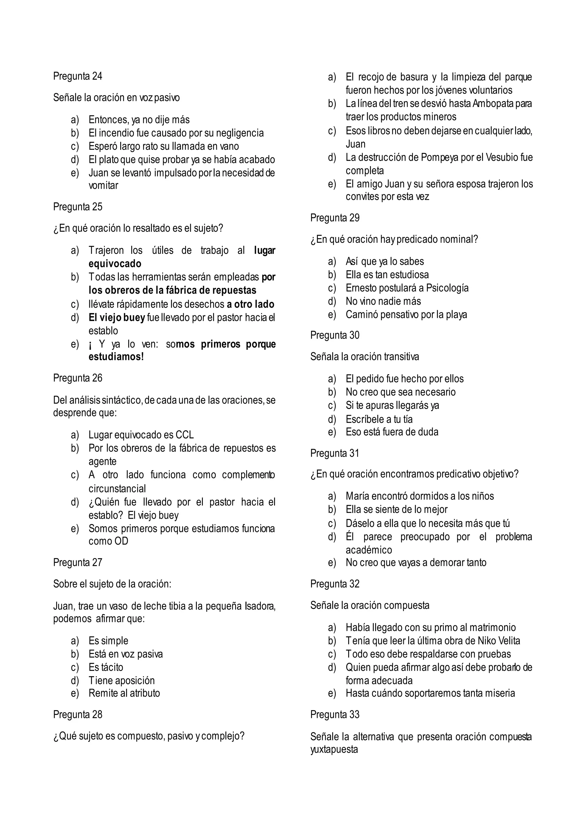Pregunta 24
Señale la oración en vozpasivo
a) Entonces, ya no dije más
b) El incendio fue causado por su negligencia
c) Esperó largo rato su llamada en vano
d) El platoque quise probar ya se había acabado
e) Juan se levantó impulsadoporlanecesidadde
vomitar
Pregunta 25
¿En qué oración lo resaltado es el sujeto?
a) Trajeron los útiles de trabajo al lugar
equivocado
b) Todas las herramientas serán empleadas por
los obreros de la fábrica de repuestas
c) llévate rápidamente los desechos a otro lado
d) El viejo buey fuellevado por el pastor haciael
establo
e) ¡ Y ya lo ven: somos primeros porque
estudiamos!
Pregunta 26
Del análisissintáctico,decadaunade las oraciones,se
desprende que:
a) Lugar equivocado es CCL
b) Por los obreros de la fábrica de repuestos es
agente
c) A otro lado funciona como complemento
circunstancial
d) ¿Quién fue llevado por el pastor hacia el
establo? El viejo buey
e) Somos primeros porque estudiamos funciona
como OD
Pregunta 27
Sobre el sujeto de la oración:
Juan, trae un vaso de leche tibia a la pequeña Isadora,
podemos afirmar que:
a) Es simple
b) Está en voz pasiva
c) Es tácito
d) Tiene aposición
e) Remite al atributo
Pregunta 28
¿Qué sujeto es compuesto, pasivo ycomplejo?
a) El recojo de basura y la limpieza del parque
fueron hechos por los jóvenes voluntarios
b) Lalíneadeltrensedesvió hastaAmbopatapara
traer los productos mineros
c) Esos librosno debendejarseencualquierlado,
Juan
d) La destrucción de Pompeya por el Vesubio fue
completa
e) El amigo Juan y su señora esposa trajeron los
convites por esta vez
Pregunta 29
¿En qué oración haypredicado nominal?
a) Así que ya lo sabes
b) Ella es tan estudiosa
c) Ernesto postulará a Psicología
d) No vino nadie más
e) Caminó pensativo por la playa
Pregunta 30
Señala la oración transitiva
a) El pedido fue hecho por ellos
b) No creo que sea necesario
c) Si te apuras llegarás ya
d) Escríbele a tu tía
e) Eso está fuera de duda
Pregunta 31
¿En qué oración encontramos predicativo objetivo?
a) María encontró dormidos a los niños
b) Ella se siente de lo mejor
c) Dáselo a ella que lo necesita más que tú
d) Él parece preocupado por el problema
académico
e) No creo que vayas a demorar tanto
Pregunta 32
Señale la oración compuesta
a) Había llegado con su primo al matrimonio
b) Tenía que leer la última obra de Niko Velita
c) Todo eso debe respaldarse con pruebas
d) Quien pueda afirmar algoasí debe probarlo de
forma adecuada
e) Hasta cuándo soportaremos tanta miseria
Pregunta 33
Señale la alternativa que presenta oración compuesta
yuxtapuesta
 