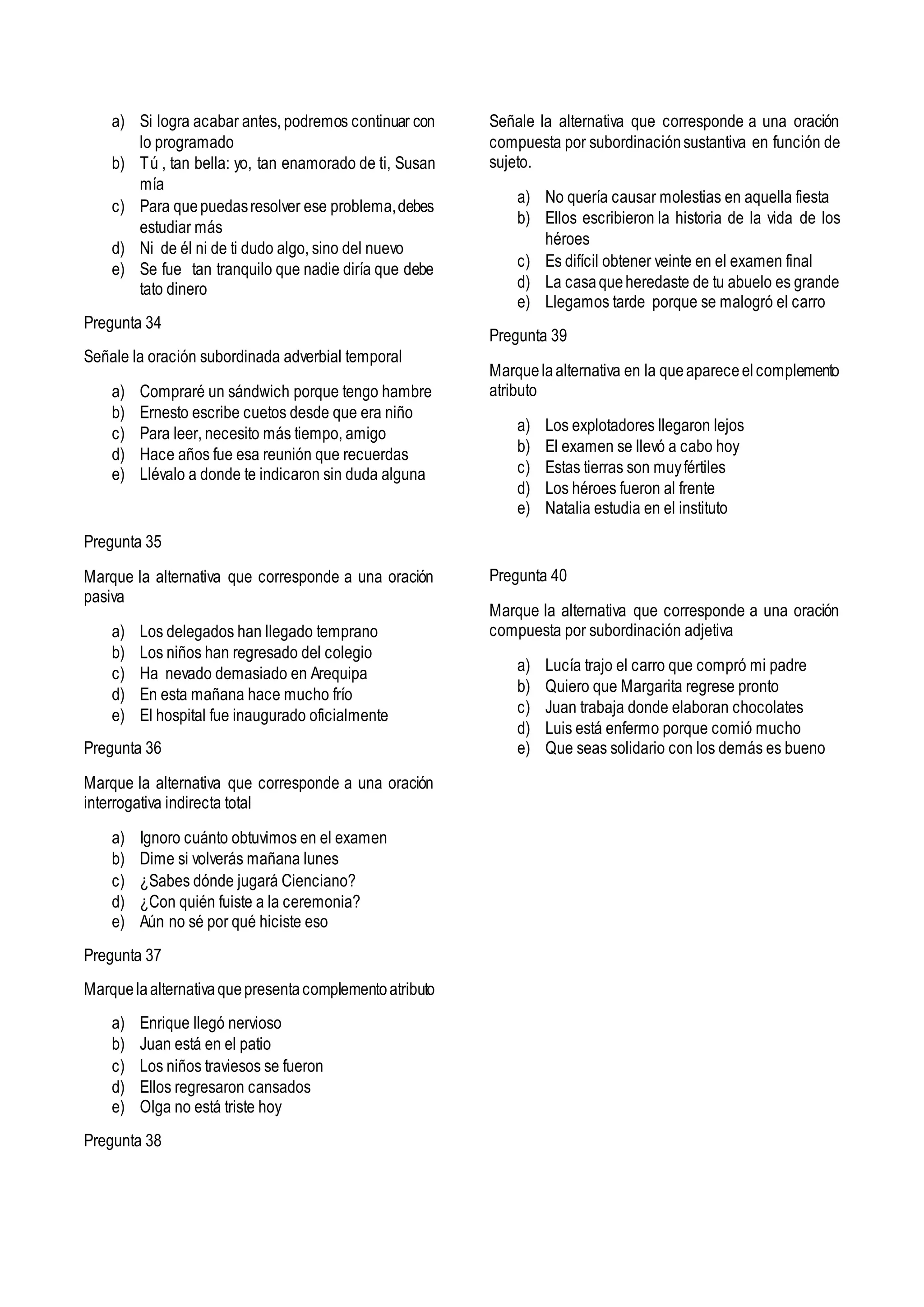 a) Si logra acabar antes, podremos continuar con
lo programado
b) Tú , tan bella: yo, tan enamorado de ti, Susan
mía
c) Para quepuedasresolver ese problema,debes
estudiar más
d) Ni de él ni de ti dudo algo, sino del nuevo
e) Se fue tan tranquilo que nadie diría que debe
tato dinero
Pregunta 34
Señale la oración subordinada adverbial temporal
a) Compraré un sándwich porque tengo hambre
b) Ernesto escribe cuetos desde que era niño
c) Para leer, necesito más tiempo, amigo
d) Hace años fue esa reunión que recuerdas
e) Llévalo a donde te indicaron sin duda alguna
Pregunta 35
Marque la alternativa que corresponde a una oración
pasiva
a) Los delegados han llegado temprano
b) Los niños han regresado del colegio
c) Ha nevado demasiado en Arequipa
d) En esta mañana hace mucho frío
e) El hospital fue inaugurado oficialmente
Pregunta 36
Marque la alternativa que corresponde a una oración
interrogativa indirecta total
a) Ignoro cuánto obtuvimos en el examen
b) Dime si volverás mañana lunes
c) ¿Sabes dónde jugará Cienciano?
d) ¿Con quién fuiste a la ceremonia?
e) Aún no sé por qué hiciste eso
Pregunta 37
Marquelaalternativaquepresentacomplementoatributo
a) Enrique llegó nervioso
b) Juan está en el patio
c) Los niños traviesos se fueron
d) Ellos regresaron cansados
e) Olga no está triste hoy
Pregunta 38
Señale la alternativa que corresponde a una oración
compuesta por subordinaciónsustantiva en función de
sujeto.
a) No quería causar molestias en aquella fiesta
b) Ellos escribieron la historia de la vida de los
héroes
c) Es difícil obtener veinte en el examen final
d) La casaqueheredaste de tu abuelo es grande
e) Llegamos tarde porque se malogró el carro
Pregunta 39
Marquelaalternativa en la queapareceelcomplemento
atributo
a) Los explotadores llegaron lejos
b) El examen se llevó a cabo hoy
c) Estas tierras son muyfértiles
d) Los héroes fueron al frente
e) Natalia estudia en el instituto
Pregunta 40
Marque la alternativa que corresponde a una oración
compuesta por subordinación adjetiva
a) Lucía trajo el carro que compró mi padre
b) Quiero que Margarita regrese pronto
c) Juan trabaja donde elaboran chocolates
d) Luis está enfermo porque comió mucho
e) Que seas solidario con los demás es bueno
 