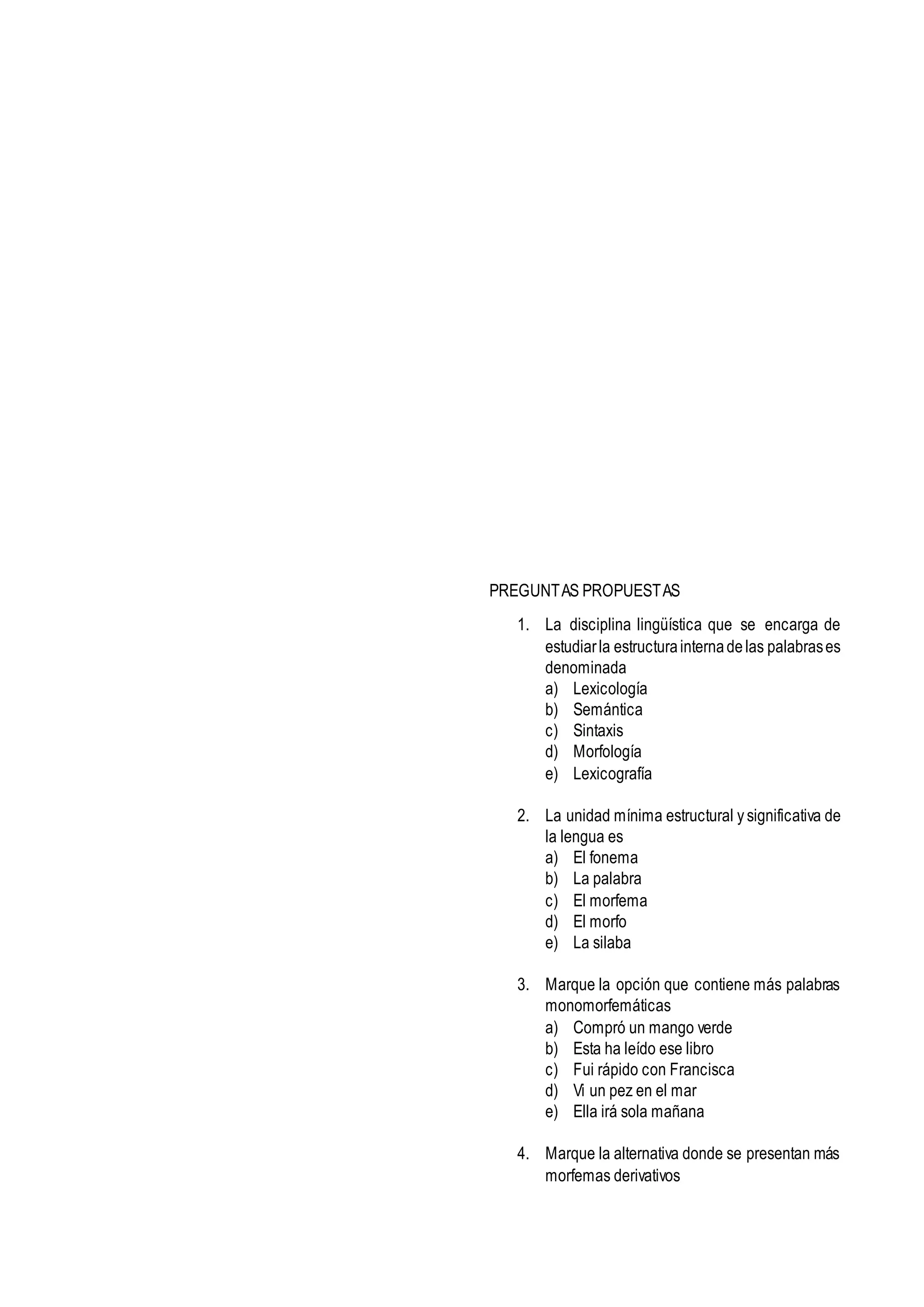 PREGUNTAS PROPUESTAS
1. La disciplina lingüística que se encarga de
estudiarla estructurainternadelas palabrases
denominada
a) Lexicología
b) Semántica
c) Sintaxis
d) Morfología
e) Lexicografía
2. La unidad mínima estructural y significativa de
la lengua es
a) El fonema
b) La palabra
c) El morfema
d) El morfo
e) La silaba
3. Marque la opción que contiene más palabras
monomorfemáticas
a) Compró un mango verde
b) Esta ha leído ese libro
c) Fui rápido con Francisca
d) Vi un pez en el mar
e) Ella irá sola mañana
4. Marque la alternativa donde se presentan más
morfemas derivativos
 