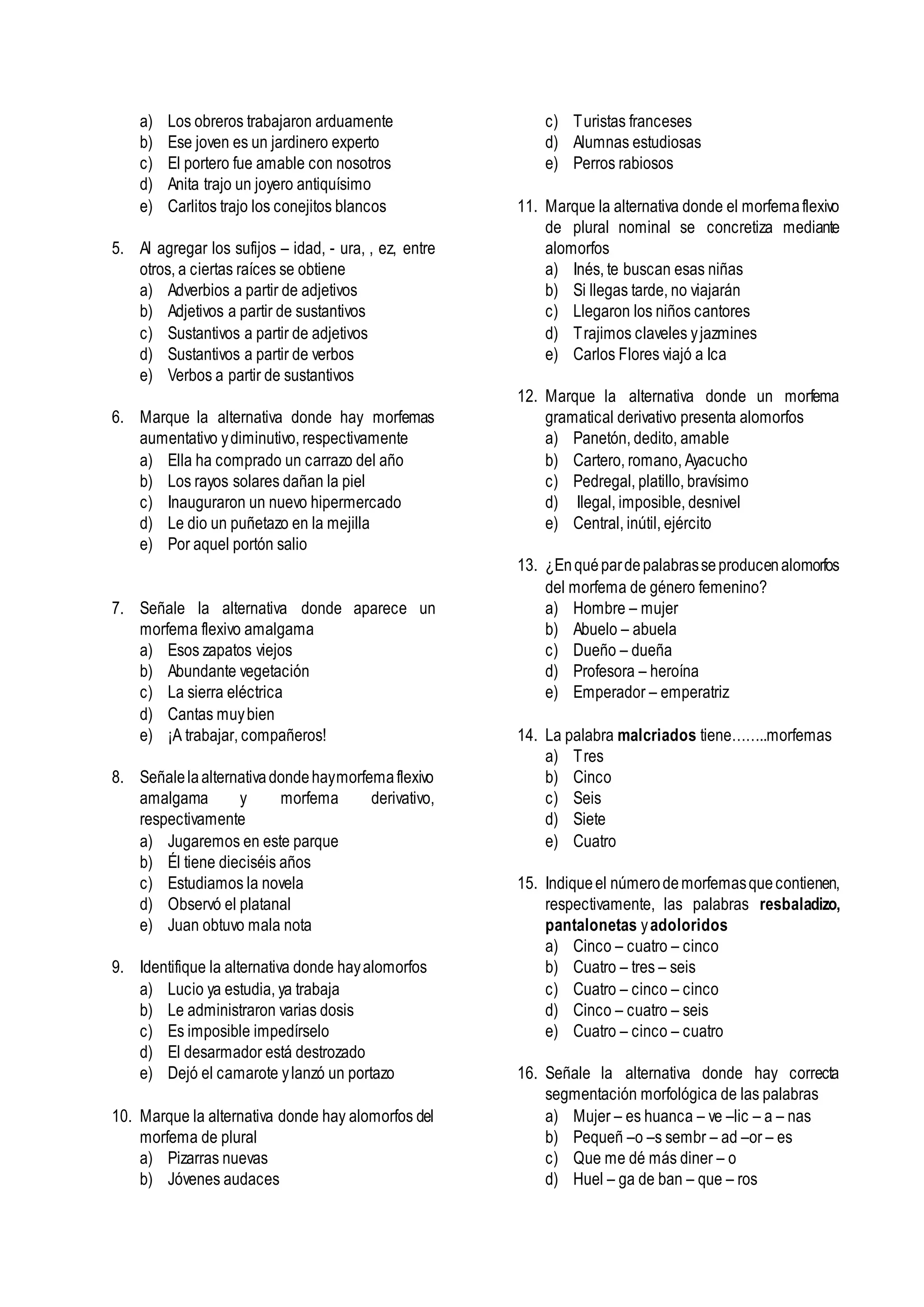 a) Los obreros trabajaron arduamente
b) Ese joven es un jardinero experto
c) El portero fue amable con nosotros
d) Anita trajo un joyero antiquísimo
e) Carlitos trajo los conejitos blancos
5. Al agregar los sufijos – idad, - ura, , ez, entre
otros, a ciertas raíces se obtiene
a) Adverbios a partir de adjetivos
b) Adjetivos a partir de sustantivos
c) Sustantivos a partir de adjetivos
d) Sustantivos a partir de verbos
e) Verbos a partir de sustantivos
6. Marque la alternativa donde hay morfemas
aumentativo ydiminutivo, respectivamente
a) Ella ha comprado un carrazo del año
b) Los rayos solares dañan la piel
c) Inauguraron un nuevo hipermercado
d) Le dio un puñetazo en la mejilla
e) Por aquel portón salio
7. Señale la alternativa donde aparece un
morfema flexivo amalgama
a) Esos zapatos viejos
b) Abundante vegetación
c) La sierra eléctrica
d) Cantas muybien
e) ¡A trabajar, compañeros!
8. Señalelaalternativadondehaymorfemaflexivo
amalgama y morfema derivativo,
respectivamente
a) Jugaremos en este parque
b) Él tiene dieciséis años
c) Estudiamos la novela
d) Observó el platanal
e) Juan obtuvo mala nota
9. Identifique la alternativa donde hayalomorfos
a) Lucio ya estudia, ya trabaja
b) Le administraron varias dosis
c) Es imposible impedírselo
d) El desarmador está destrozado
e) Dejó el camarote ylanzó un portazo
10. Marque la alternativa donde hay alomorfos del
morfema de plural
a) Pizarras nuevas
b) Jóvenes audaces
c) Turistas franceses
d) Alumnas estudiosas
e) Perros rabiosos
11. Marque la alternativa donde el morfemaflexivo
de plural nominal se concretiza mediante
alomorfos
a) Inés, te buscan esas niñas
b) Si llegas tarde, no viajarán
c) Llegaron los niños cantores
d) Trajimos claveles yjazmines
e) Carlos Flores viajó a Ica
12. Marque la alternativa donde un morfema
gramatical derivativo presenta alomorfos
a) Panetón, dedito, amable
b) Cartero, romano, Ayacucho
c) Pedregal, platillo, bravísimo
d) Ilegal, imposible, desnivel
e) Central, inútil, ejército
13. ¿Enquépardepalabrasseproducenalomorfos
del morfema de género femenino?
a) Hombre – mujer
b) Abuelo – abuela
c) Dueño – dueña
d) Profesora – heroína
e) Emperador – emperatriz
14. La palabra malcriados tiene……..morfemas
a) Tres
b) Cinco
c) Seis
d) Siete
e) Cuatro
15. Indiqueel númerodemorfemasquecontienen,
respectivamente, las palabras resbaladizo,
pantalonetas yadoloridos
a) Cinco – cuatro – cinco
b) Cuatro – tres – seis
c) Cuatro – cinco – cinco
d) Cinco – cuatro – seis
e) Cuatro – cinco – cuatro
16. Señale la alternativa donde hay correcta
segmentación morfológica de las palabras
a) Mujer – es huanca – ve –lic – a – nas
b) Pequeñ –o –s sembr – ad –or – es
c) Que me dé más diner – o
d) Huel – ga de ban – que – ros
 