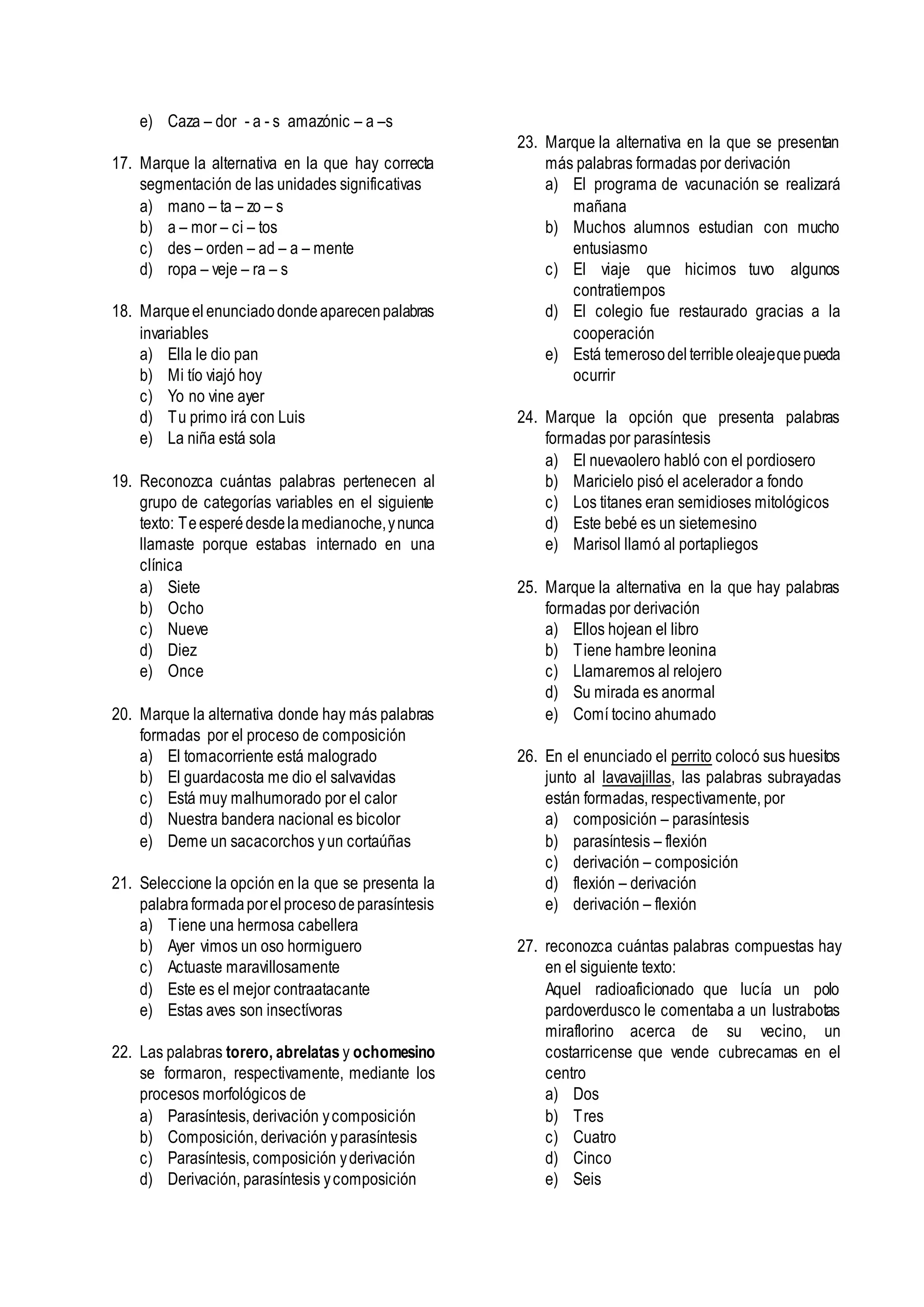 e) Caza – dor - a - s amazónic – a –s
17. Marque la alternativa en la que hay correcta
segmentación de las unidades significativas
a) mano – ta – zo – s
b) a – mor – ci – tos
c) des – orden – ad – a – mente
d) ropa – veje – ra – s
18. Marqueel enunciadodondeaparecenpalabras
invariables
a) Ella le dio pan
b) Mi tío viajó hoy
c) Yo no vine ayer
d) Tu primo irá con Luis
e) La niña está sola
19. Reconozca cuántas palabras pertenecen al
grupo de categorías variables en el siguiente
texto: Teesperédesdelamedianoche,ynunca
llamaste porque estabas internado en una
clínica
a) Siete
b) Ocho
c) Nueve
d) Diez
e) Once
20. Marque la alternativa donde hay más palabras
formadas por el proceso de composición
a) El tomacorriente está malogrado
b) El guardacosta me dio el salvavidas
c) Está muy malhumorado por el calor
d) Nuestra bandera nacional es bicolor
e) Deme un sacacorchos yun cortaúñas
21. Seleccione la opción en la que se presenta la
palabraformadaporelprocesodeparasíntesis
a) Tiene una hermosa cabellera
b) Ayer vimos un oso hormiguero
c) Actuaste maravillosamente
d) Este es el mejor contraatacante
e) Estas aves son insectívoras
22. Las palabras torero, abrelatas y ochomesino
se formaron, respectivamente, mediante los
procesos morfológicos de
a) Parasíntesis, derivación ycomposición
b) Composición, derivación yparasíntesis
c) Parasíntesis, composición yderivación
d) Derivación, parasíntesis ycomposición
23. Marque la alternativa en la que se presentan
más palabras formadas por derivación
a) El programa de vacunación se realizará
mañana
b) Muchos alumnos estudian con mucho
entusiasmo
c) El viaje que hicimos tuvo algunos
contratiempos
d) El colegio fue restaurado gracias a la
cooperación
e) Está temerosodelterribleoleajequepueda
ocurrir
24. Marque la opción que presenta palabras
formadas por parasíntesis
a) El nuevaolero habló con el pordiosero
b) Maricielo pisó el acelerador a fondo
c) Los titanes eran semidioses mitológicos
d) Este bebé es un sietemesino
e) Marisol llamó al portapliegos
25. Marque la alternativa en la que hay palabras
formadas por derivación
a) Ellos hojean el libro
b) Tiene hambre leonina
c) Llamaremos al relojero
d) Su mirada es anormal
e) Comí tocino ahumado
26. En el enunciado el perrito colocó sus huesitos
junto al lavavajillas, las palabras subrayadas
están formadas, respectivamente, por
a) composición – parasíntesis
b) parasíntesis – flexión
c) derivación – composición
d) flexión – derivación
e) derivación – flexión
27. reconozca cuántas palabras compuestas hay
en el siguiente texto:
Aquel radioaficionado que lucía un polo
pardoverdusco le comentaba a un lustrabotas
miraflorino acerca de su vecino, un
costarricense que vende cubrecamas en el
centro
a) Dos
b) Tres
c) Cuatro
d) Cinco
e) Seis
 