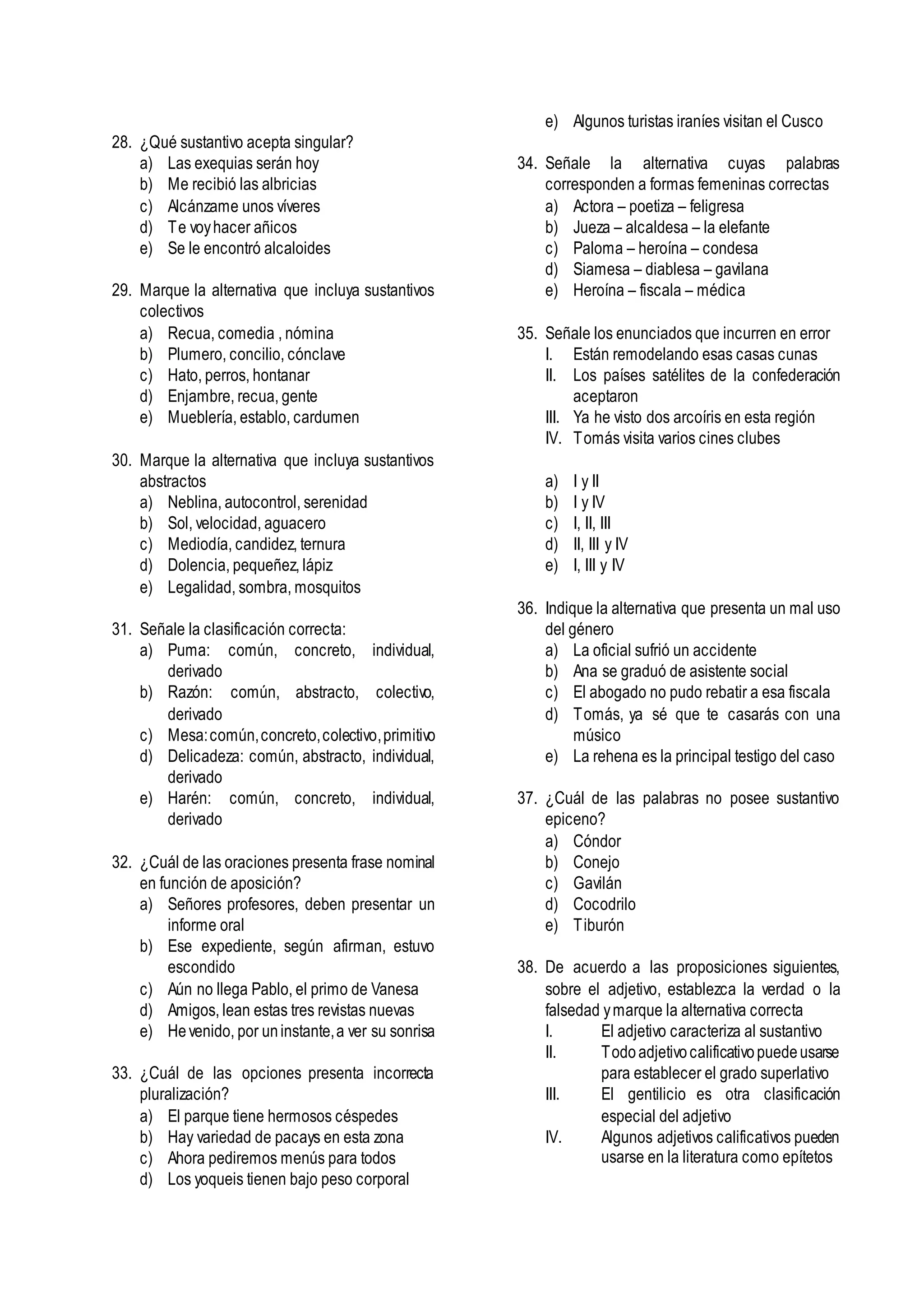 28. ¿Qué sustantivo acepta singular?
a) Las exequias serán hoy
b) Me recibió las albricias
c) Alcánzame unos víveres
d) Te voyhacer añicos
e) Se le encontró alcaloides
29. Marque la alternativa que incluya sustantivos
colectivos
a) Recua, comedia , nómina
b) Plumero, concilio, cónclave
c) Hato, perros, hontanar
d) Enjambre, recua, gente
e) Mueblería, establo, cardumen
30. Marque la alternativa que incluya sustantivos
abstractos
a) Neblina, autocontrol, serenidad
b) Sol, velocidad, aguacero
c) Mediodía, candidez, ternura
d) Dolencia, pequeñez, lápiz
e) Legalidad, sombra, mosquitos
31. Señale la clasificación correcta:
a) Puma: común, concreto, individual,
derivado
b) Razón: común, abstracto, colectivo,
derivado
c) Mesa:común,concreto,colectivo,primitivo
d) Delicadeza: común, abstracto, individual,
derivado
e) Harén: común, concreto, individual,
derivado
32. ¿Cuál de las oraciones presenta frase nominal
en función de aposición?
a) Señores profesores, deben presentar un
informe oral
b) Ese expediente, según afirman, estuvo
escondido
c) Aún no llega Pablo, el primo de Vanesa
d) Amigos, lean estas tres revistas nuevas
e) Hevenido, por uninstante,a ver su sonrisa
33. ¿Cuál de las opciones presenta incorrecta
pluralización?
a) El parque tiene hermosos céspedes
b) Hay variedad de pacays en esta zona
c) Ahora pediremos menús para todos
d) Los yoqueis tienen bajo peso corporal
e) Algunos turistas iraníes visitan el Cusco
34. Señale la alternativa cuyas palabras
corresponden a formas femeninas correctas
a) Actora – poetiza – feligresa
b) Jueza – alcaldesa – la elefante
c) Paloma – heroína – condesa
d) Siamesa – diablesa – gavilana
e) Heroína – fiscala – médica
35. Señale los enunciados que incurren en error
I. Están remodelando esas casas cunas
II. Los países satélites de la confederación
aceptaron
III. Ya he visto dos arcoíris en esta región
IV. Tomás visita varios cines clubes
a) I y II
b) I y IV
c) I, II, III
d) II, III y IV
e) I, III y IV
36. Indique la alternativa que presenta un mal uso
del género
a) La oficial sufrió un accidente
b) Ana se graduó de asistente social
c) El abogado no pudo rebatir a esa fiscala
d) Tomás, ya sé que te casarás con una
músico
e) La rehena es la principal testigo del caso
37. ¿Cuál de las palabras no posee sustantivo
epiceno?
a) Cóndor
b) Conejo
c) Gavilán
d) Cocodrilo
e) Tiburón
38. De acuerdo a las proposiciones siguientes,
sobre el adjetivo, establezca la verdad o la
falsedad ymarque la alternativa correcta
I. El adjetivo caracteriza al sustantivo
II. Todoadjetivocalificativopuedeusarse
para establecer el grado superlativo
III. El gentilicio es otra clasificación
especial del adjetivo
IV. Algunos adjetivos calificativos pueden
usarse en la literatura como epítetos
 