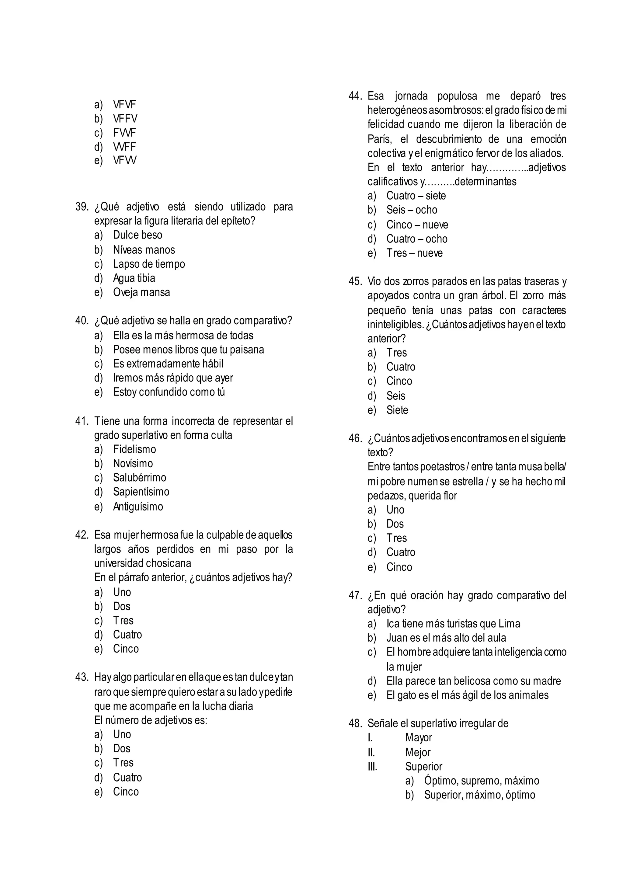 a) VFVF
b) VFFV
c) FVVF
d) VVFF
e) VFVV
39. ¿Qué adjetivo está siendo utilizado para
expresar la figura literaria del epíteto?
a) Dulce beso
b) Níveas manos
c) Lapso de tiempo
d) Agua tibia
e) Oveja mansa
40. ¿Qué adjetivo se halla en grado comparativo?
a) Ella es la más hermosa de todas
b) Posee menos libros que tu paisana
c) Es extremadamente hábil
d) Iremos más rápido que ayer
e) Estoy confundido como tú
41. Tiene una forma incorrecta de representar el
grado superlativo en forma culta
a) Fidelismo
b) Novísimo
c) Salubérrimo
d) Sapientísimo
e) Antiguísimo
42. Esa mujerhermosafue la culpabledeaquellos
largos años perdidos en mi paso por la
universidad chosicana
En el párrafo anterior, ¿cuántos adjetivos hay?
a) Uno
b) Dos
c) Tres
d) Cuatro
e) Cinco
43. Hayalgo particularenellaqueestandulceytan
raroquesiemprequieroestarasuladoypedirle
que me acompañe en la lucha diaria
El número de adjetivos es:
a) Uno
b) Dos
c) Tres
d) Cuatro
e) Cinco
44. Esa jornada populosa me deparó tres
heterogéneosasombrosos:elgradofísicodemi
felicidad cuando me dijeron la liberación de
París, el descubrimiento de una emoción
colectiva yel enigmático fervor de los aliados.
En el texto anterior hay…………..adjetivos
calificativos y……….determinantes
a) Cuatro – siete
b) Seis – ocho
c) Cinco – nueve
d) Cuatro – ocho
e) Tres – nueve
45. Vio dos zorros parados en las patas traseras y
apoyados contra un gran árbol. El zorro más
pequeño tenía unas patas con caracteres
ininteligibles.¿Cuántosadjetivoshayeneltexto
anterior?
a) Tres
b) Cuatro
c) Cinco
d) Seis
e) Siete
46. ¿Cuántosadjetivosencontramosenelsiguiente
texto?
Entre tantospoetastros/ entre tantamusabella/
mipobre numense estrella / y se ha hechomil
pedazos, querida flor
a) Uno
b) Dos
c) Tres
d) Cuatro
e) Cinco
47. ¿En qué oración hay grado comparativo del
adjetivo?
a) Ica tiene más turistas que Lima
b) Juan es el más alto del aula
c) El hombreadquieretantainteligenciacomo
la mujer
d) Ella parece tan belicosa como su madre
e) El gato es el más ágil de los animales
48. Señale el superlativo irregular de
I. Mayor
II. Mejor
III. Superior
a) Óptimo, supremo, máximo
b) Superior, máximo, óptimo
 