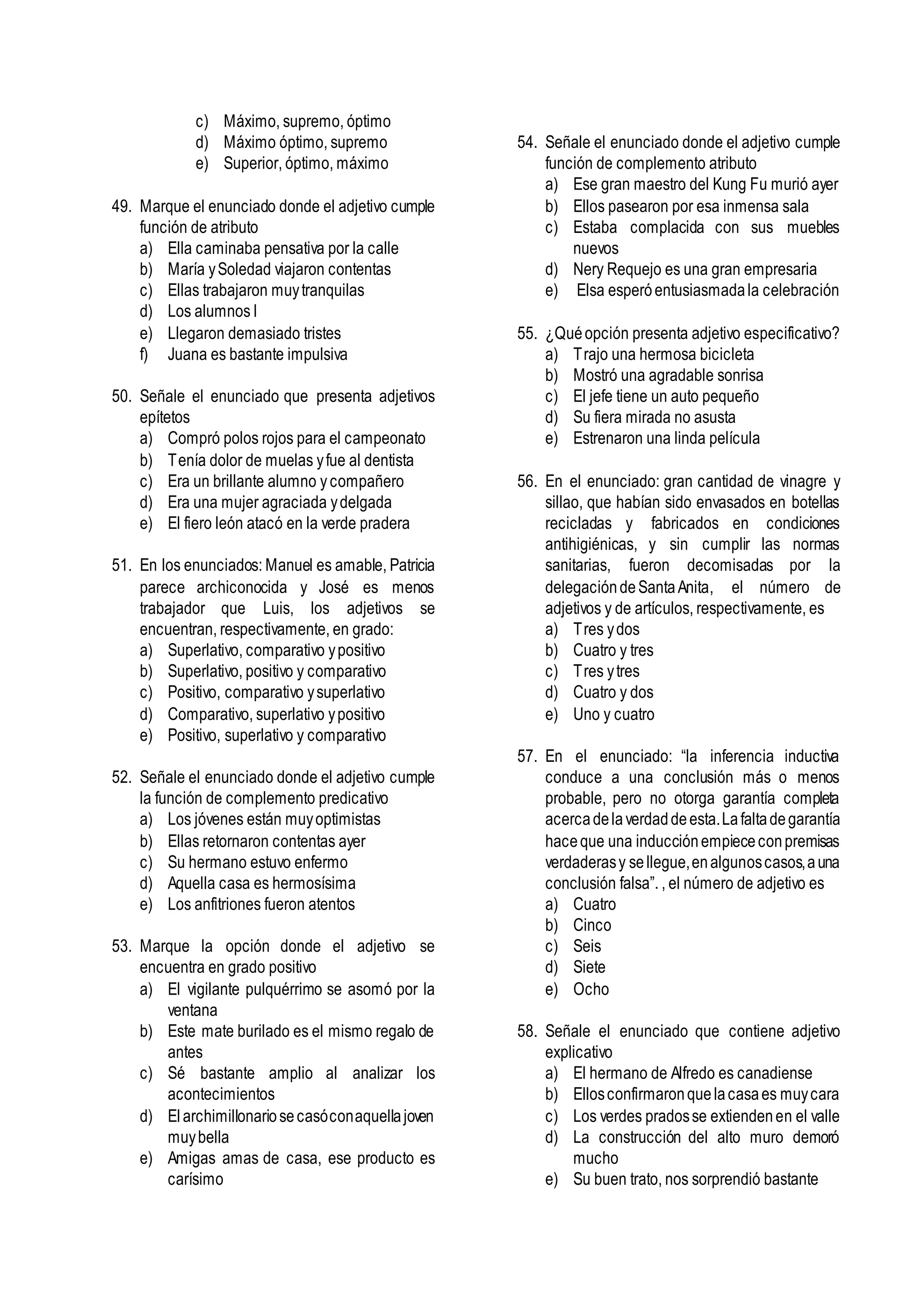 c) Máximo, supremo, óptimo
d) Máximo óptimo, supremo
e) Superior, óptimo, máximo
49. Marque el enunciado donde el adjetivo cumple
función de atributo
a) Ella caminaba pensativa por la calle
b) María ySoledad viajaron contentas
c) Ellas trabajaron muytranquilas
d) Los alumnos l
e) Llegaron demasiado tristes
f) Juana es bastante impulsiva
50. Señale el enunciado que presenta adjetivos
epítetos
a) Compró polos rojos para el campeonato
b) Tenía dolor de muelas yfue al dentista
c) Era un brillante alumno ycompañero
d) Era una mujer agraciada ydelgada
e) El fiero león atacó en la verde pradera
51. En los enunciados: Manuel es amable, Patricia
parece archiconocida y José es menos
trabajador que Luis, los adjetivos se
encuentran, respectivamente, en grado:
a) Superlativo, comparativo ypositivo
b) Superlativo, positivo y comparativo
c) Positivo, comparativo ysuperlativo
d) Comparativo, superlativo ypositivo
e) Positivo, superlativo y comparativo
52. Señale el enunciado donde el adjetivo cumple
la función de complemento predicativo
a) Los jóvenes están muyoptimistas
b) Ellas retornaron contentas ayer
c) Su hermano estuvo enfermo
d) Aquella casa es hermosísima
e) Los anfitriones fueron atentos
53. Marque la opción donde el adjetivo se
encuentra en grado positivo
a) El vigilante pulquérrimo se asomó por la
ventana
b) Este mate burilado es el mismo regalo de
antes
c) Sé bastante amplio al analizar los
acontecimientos
d) Elarchimillonariosecasóconaquellajoven
muybella
e) Amigas amas de casa, ese producto es
carísimo
54. Señale el enunciado donde el adjetivo cumple
función de complemento atributo
a) Ese gran maestro del Kung Fu murió ayer
b) Ellos pasearon por esa inmensa sala
c) Estaba complacida con sus muebles
nuevos
d) Nery Requejo es una gran empresaria
e) Elsa esperóentusiasmadala celebración
55. ¿Quéopción presenta adjetivo especificativo?
a) Trajo una hermosa bicicleta
b) Mostró una agradable sonrisa
c) El jefe tiene un auto pequeño
d) Su fiera mirada no asusta
e) Estrenaron una linda película
56. En el enunciado: gran cantidad de vinagre y
sillao, que habían sido envasados en botellas
recicladas y fabricados en condiciones
antihigiénicas, y sin cumplir las normas
sanitarias, fueron decomisadas por la
delegacióndeSantaAnita, el número de
adjetivos y de artículos, respectivamente, es
a) Tres ydos
b) Cuatro y tres
c) Tres ytres
d) Cuatro y dos
e) Uno y cuatro
57. En el enunciado: “la inferencia inductiva
conduce a una conclusión más o menos
probable, pero no otorga garantía completa
acercadelaverdaddeesta.Lafaltadegarantía
haceque una inducciónempiececonpremisas
verdaderasy sellegue,enalgunoscasos,auna
conclusión falsa”. , el número de adjetivo es
a) Cuatro
b) Cinco
c) Seis
d) Siete
e) Ocho
58. Señale el enunciado que contiene adjetivo
explicativo
a) El hermano de Alfredo es canadiense
b) Ellosconfirmaronquelacasaes muycara
c) Los verdes pradosse extiendenen el valle
d) La construcción del alto muro demoró
mucho
e) Su buen trato, nos sorprendió bastante
 