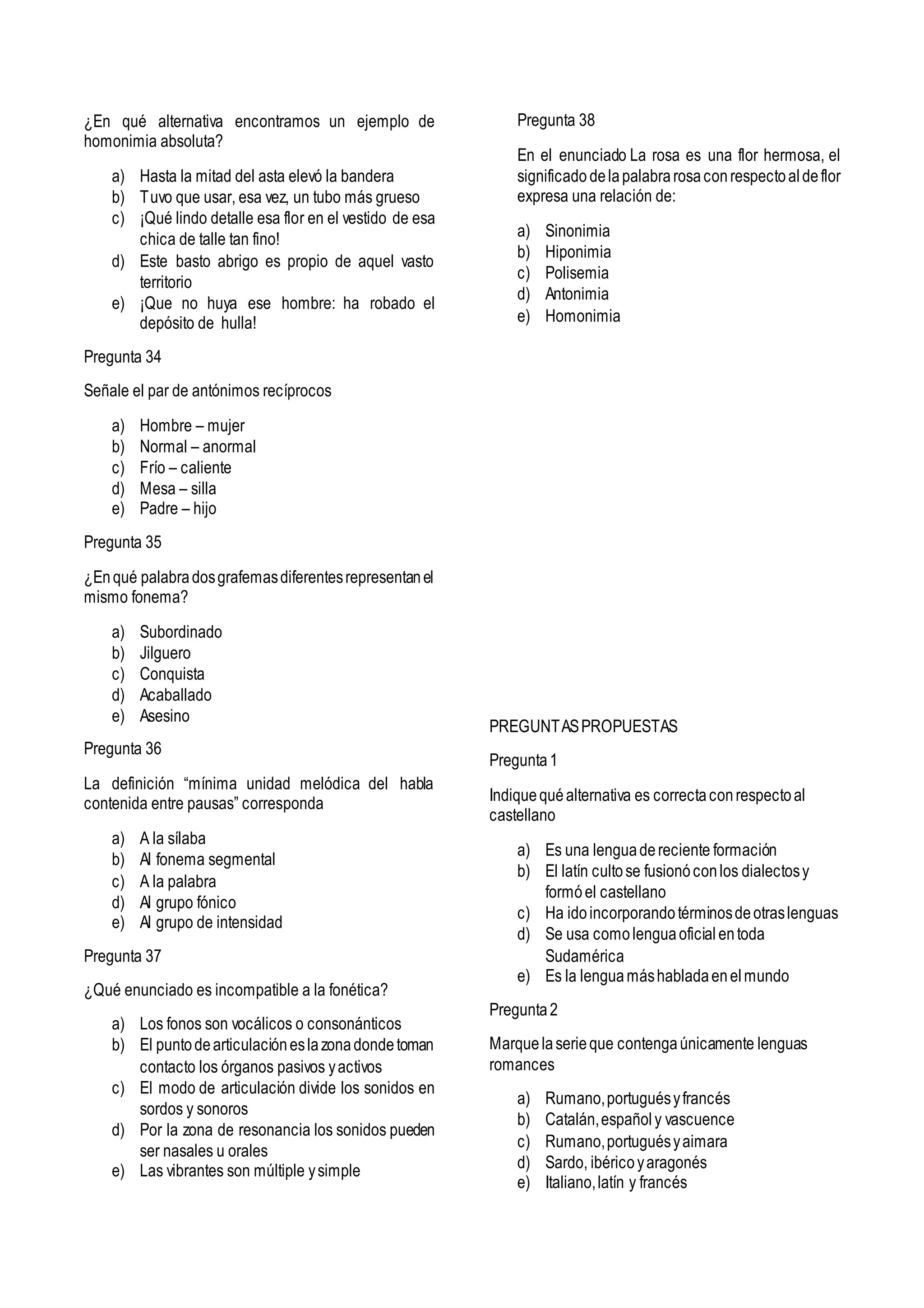 ¿En qué alternativa encontramos un ejemplo de
homonimia absoluta?
a) Hasta la mitad del asta elevó la bandera
b) Tuvo que usar, esa vez, un tubo más grueso
c) ¡Qué lindo detalle esa flor en el vestido de esa
chica de talle tan fino!
d) Este basto abrigo es propio de aquel vasto
territorio
e) ¡Que no huya ese hombre: ha robado el
depósito de hulla!
Pregunta 34
Señale el par de antónimos recíprocos
a) Hombre – mujer
b) Normal – anormal
c) Frío – caliente
d) Mesa – silla
e) Padre – hijo
Pregunta 35
¿Enqué palabradosgrafemasdiferentesrepresentanel
mismo fonema?
a) Subordinado
b) Jilguero
c) Conquista
d) Acaballado
e) Asesino
Pregunta 36
La definición “mínima unidad melódica del habla
contenida entre pausas” corresponda
a) A la sílaba
b) Al fonema segmental
c) A la palabra
d) Al grupo fónico
e) Al grupo de intensidad
Pregunta 37
¿Qué enunciado es incompatible a la fonética?
a) Los fonos son vocálicos o consonánticos
b) El puntodearticulacióneslazonadondetoman
contacto los órganos pasivos yactivos
c) El modo de articulación divide los sonidos en
sordos y sonoros
d) Por la zona de resonancia los sonidos pueden
ser nasales u orales
e) Las vibrantes son múltiple ysimple
Pregunta 38
En el enunciado La rosa es una flor hermosa, el
significado delapalabrarosaconrespectoaldeflor
expresa una relación de:
a) Sinonimia
b) Hiponimia
c) Polisemia
d) Antonimia
e) Homonimia
PREGUNTASPROPUESTAS
Pregunta1
Indiquequéalternativa es correctaconrespectoal
castellano
a) Es una lenguadereciente formación
b) El latín cultose fusionóconlos dialectosy
formóel castellano
c) Ha idoincorporandotérminosdeotraslenguas
d) Se usa comolenguaoficialentoda
Sudamérica
e) Es la lenguamáshabladaenelmundo
Pregunta2
Marquelaserieque contengaúnicamente lenguas
romances
a) Rumano,portuguésyfrancés
b) Catalán,españoly vascuence
c) Rumano,portuguésyaimara
d) Sardo, ibéricoyaragonés
e) Italiano,latín y francés
 