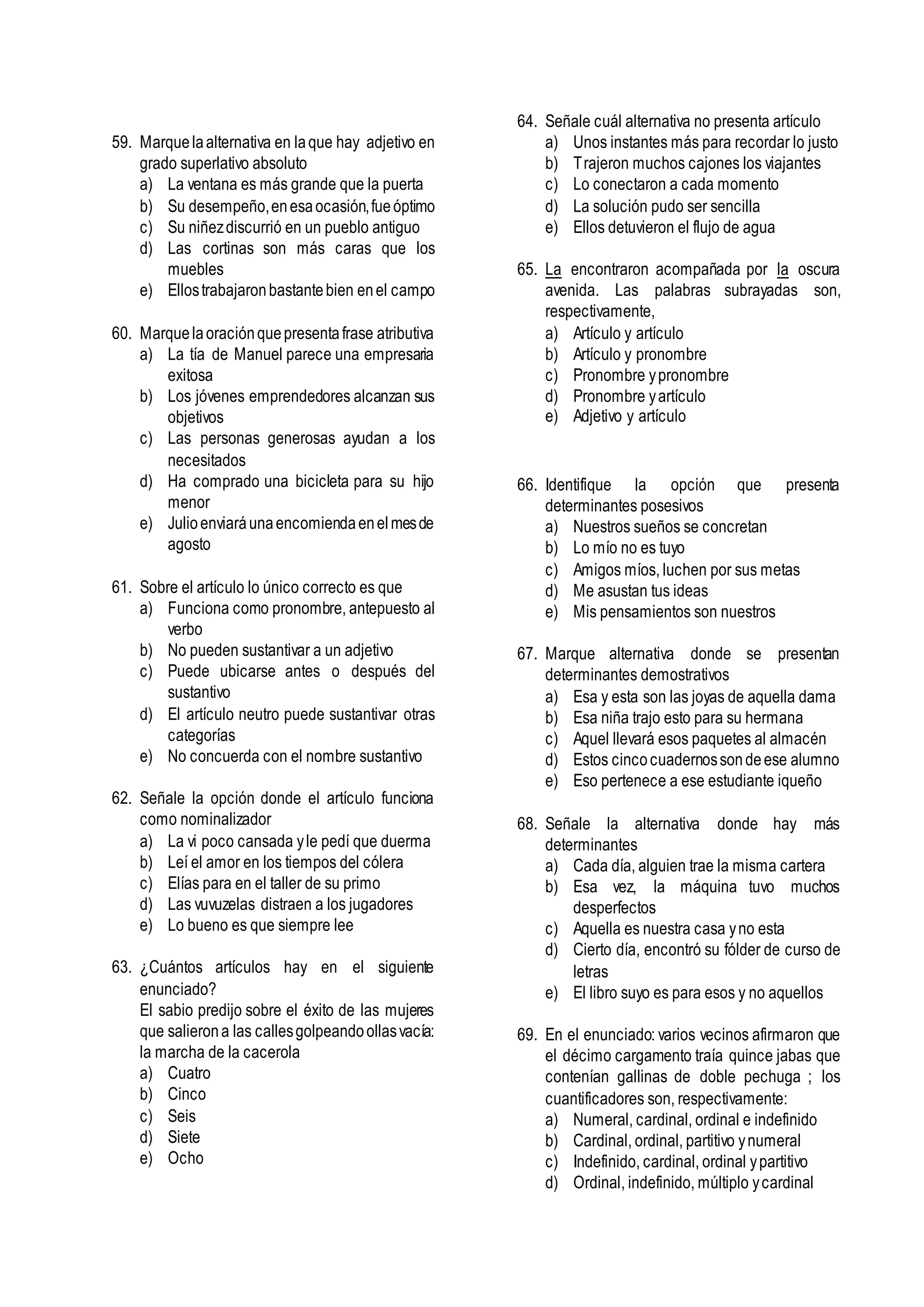 59. Marquelaalternativa en laque hay adjetivo en
grado superlativo absoluto
a) La ventana es más grande que la puerta
b) Su desempeño,enesaocasión,fueóptimo
c) Su niñezdiscurrió en un pueblo antiguo
d) Las cortinas son más caras que los
muebles
e) Ellostrabajaronbastantebien enel campo
60. Marquelaoraciónquepresentafrase atributiva
a) La tía de Manuel parece una empresaria
exitosa
b) Los jóvenes emprendedores alcanzan sus
objetivos
c) Las personas generosas ayudan a los
necesitados
d) Ha comprado una bicicleta para su hijo
menor
e) Julioenviaráunaencomiendaenelmesde
agosto
61. Sobre el artículo lo único correcto es que
a) Funciona como pronombre, antepuesto al
verbo
b) No pueden sustantivar a un adjetivo
c) Puede ubicarse antes o después del
sustantivo
d) El artículo neutro puede sustantivar otras
categorías
e) No concuerda con el nombre sustantivo
62. Señale la opción donde el artículo funciona
como nominalizador
a) La vi poco cansada yle pedí que duerma
b) Leí el amor en los tiempos del cólera
c) Elías para en el taller de su primo
d) Las vuvuzelas distraen a los jugadores
e) Lo bueno es que siempre lee
63. ¿Cuántos artículos hay en el siguiente
enunciado?
El sabio predijo sobre el éxito de las mujeres
que salierona las callesgolpeandoollasvacía:
la marcha de la cacerola
a) Cuatro
b) Cinco
c) Seis
d) Siete
e) Ocho
64. Señale cuál alternativa no presenta artículo
a) Unos instantes más para recordar lo justo
b) Trajeron muchos cajones los viajantes
c) Lo conectaron a cada momento
d) La solución pudo ser sencilla
e) Ellos detuvieron el flujo de agua
65. La encontraron acompañada por la oscura
avenida. Las palabras subrayadas son,
respectivamente,
a) Artículo y artículo
b) Artículo y pronombre
c) Pronombre ypronombre
d) Pronombre yartículo
e) Adjetivo y artículo
66. Identifique la opción que presenta
determinantes posesivos
a) Nuestros sueños se concretan
b) Lo mío no es tuyo
c) Amigos míos, luchen por sus metas
d) Me asustan tus ideas
e) Mis pensamientos son nuestros
67. Marque alternativa donde se presentan
determinantes demostrativos
a) Esa y esta son las joyas de aquella dama
b) Esa niña trajo esto para su hermana
c) Aquel llevará esos paquetes al almacén
d) Estos cincocuadernossondeese alumno
e) Eso pertenece a ese estudiante iqueño
68. Señale la alternativa donde hay más
determinantes
a) Cada día, alguien trae la misma cartera
b) Esa vez, la máquina tuvo muchos
desperfectos
c) Aquella es nuestra casa yno esta
d) Cierto día, encontró su fólder de curso de
letras
e) El libro suyo es para esos y no aquellos
69. En el enunciado: varios vecinos afirmaron que
el décimo cargamento traía quince jabas que
contenían gallinas de doble pechuga ; los
cuantificadores son, respectivamente:
a) Numeral, cardinal, ordinal e indefinido
b) Cardinal, ordinal, partitivo ynumeral
c) Indefinido, cardinal, ordinal ypartitivo
d) Ordinal, indefinido, múltiplo ycardinal
 