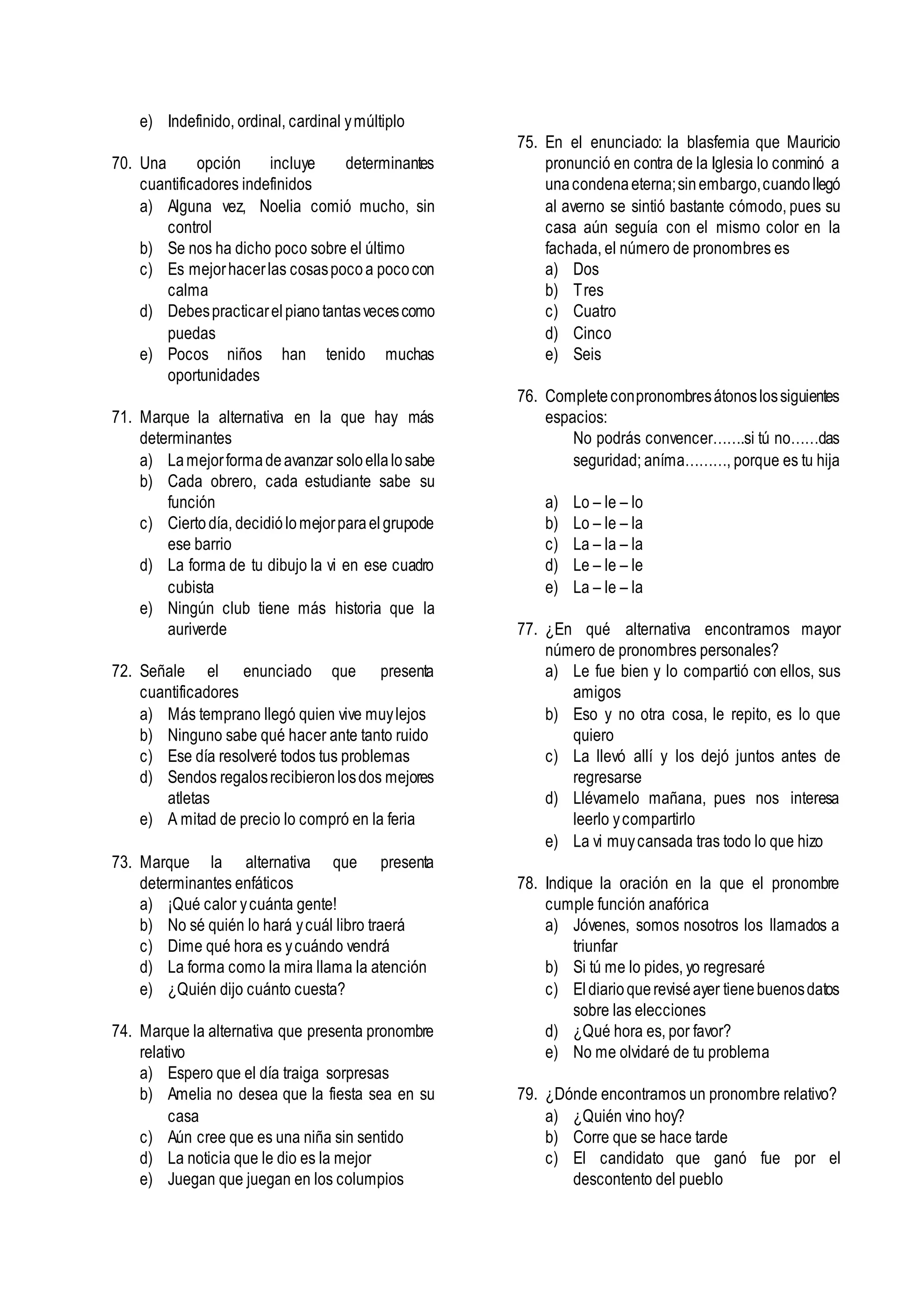 e) Indefinido, ordinal, cardinal ymúltiplo
70. Una opción incluye determinantes
cuantificadores indefinidos
a) Alguna vez, Noelia comió mucho, sin
control
b) Se nos ha dicho poco sobre el último
c) Es mejorhacerlas cosaspocoa pococon
calma
d) Debespracticarelpianotantasvecescomo
puedas
e) Pocos niños han tenido muchas
oportunidades
71. Marque la alternativa en la que hay más
determinantes
a) Lamejorformadeavanzar soloellalosabe
b) Cada obrero, cada estudiante sabe su
función
c) Ciertodía, decidiólomejorparaelgrupode
ese barrio
d) La forma de tu dibujo la vi en ese cuadro
cubista
e) Ningún club tiene más historia que la
auriverde
72. Señale el enunciado que presenta
cuantificadores
a) Más temprano llegó quien vive muylejos
b) Ninguno sabe qué hacer ante tanto ruido
c) Ese día resolveré todos tus problemas
d) Sendos regalosrecibieronlosdos mejores
atletas
e) A mitad de precio lo compró en la feria
73. Marque la alternativa que presenta
determinantes enfáticos
a) ¡Qué calor ycuánta gente!
b) No sé quién lo hará ycuál libro traerá
c) Dime qué hora es ycuándo vendrá
d) La forma como la mira llama la atención
e) ¿Quién dijo cuánto cuesta?
74. Marque la alternativa que presenta pronombre
relativo
a) Espero que el día traiga sorpresas
b) Amelia no desea que la fiesta sea en su
casa
c) Aún cree que es una niña sin sentido
d) La noticia que le dio es la mejor
e) Juegan que juegan en los columpios
75. En el enunciado: la blasfemia que Mauricio
pronunció en contra de la Iglesia lo conminó a
unacondenaeterna;sinembargo,cuandollegó
al averno se sintió bastante cómodo, pues su
casa aún seguía con el mismo color en la
fachada, el número de pronombres es
a) Dos
b) Tres
c) Cuatro
d) Cinco
e) Seis
76. Completeconpronombresátonoslossiguientes
espacios:
No podrás convencer…….si tú no……das
seguridad; aníma………, porque es tu hija
a) Lo – le – lo
b) Lo – le – la
c) La – la – la
d) Le – le – le
e) La – le – la
77. ¿En qué alternativa encontramos mayor
número de pronombres personales?
a) Le fue bien y lo compartió con ellos, sus
amigos
b) Eso y no otra cosa, le repito, es lo que
quiero
c) La llevó allí y los dejó juntos antes de
regresarse
d) Llévamelo mañana, pues nos interesa
leerlo ycompartirlo
e) La vi muycansada tras todo lo que hizo
78. Indique la oración en la que el pronombre
cumple función anafórica
a) Jóvenes, somos nosotros los llamados a
triunfar
b) Si tú me lo pides, yo regresaré
c) Eldiarioquereviséayer tienebuenosdatos
sobre las elecciones
d) ¿Qué hora es, por favor?
e) No me olvidaré de tu problema
79. ¿Dónde encontramos un pronombre relativo?
a) ¿Quién vino hoy?
b) Corre que se hace tarde
c) El candidato que ganó fue por el
descontento del pueblo
 
