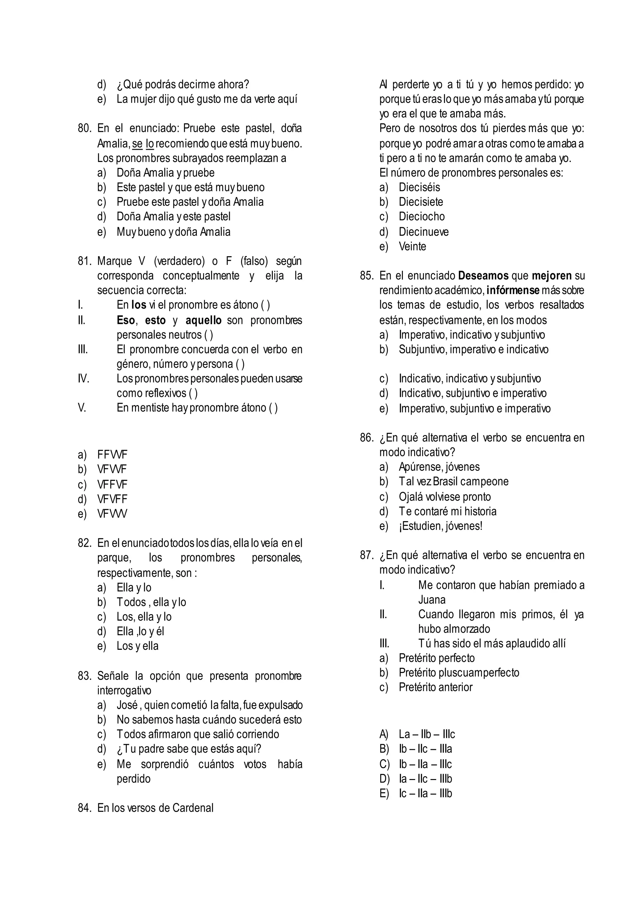 d) ¿Qué podrás decirme ahora?
e) La mujer dijo qué gusto me da verte aquí
80. En el enunciado: Pruebe este pastel, doña
Amalia,se lorecomiendoqueestá muybueno.
Los pronombres subrayados reemplazan a
a) Doña Amalia ypruebe
b) Este pastel y que está muybueno
c) Pruebe este pastel ydoña Amalia
d) Doña Amalia yeste pastel
e) Muybueno ydoña Amalia
81. Marque V (verdadero) o F (falso) según
corresponda conceptualmente y elija la
secuencia correcta:
I. En los vi el pronombre es átono ( )
II. Eso, esto y aquello son pronombres
personales neutros ( )
III. El pronombre concuerda con el verbo en
género, número ypersona ( )
IV. Lospronombrespersonalespuedenusarse
como reflexivos ( )
V. En mentiste haypronombre átono ( )
a) FFVVF
b) VFVVF
c) VFFVF
d) VFVFF
e) VFVVV
82. En elenunciadotodoslosdías,ellaloveía enel
parque, los pronombres personales,
respectivamente, son :
a) Ella y lo
b) Todos , ella ylo
c) Los, ella y lo
d) Ella ,lo y él
e) Los y ella
83. Señale la opción que presenta pronombre
interrogativo
a) José, quiencometió lafalta,fueexpulsado
b) No sabemos hasta cuándo sucederá esto
c) Todos afirmaron que salió corriendo
d) ¿Tu padre sabe que estás aquí?
e) Me sorprendió cuántos votos había
perdido
84. En los versos de Cardenal
Al perderte yo a ti tú y yo hemos perdido: yo
porquetúerasloqueyo másamabaytú porque
yo era el que te amaba más.
Pero de nosotros dos tú pierdes más que yo:
porqueyo podréamaraotras comoteamabaa
ti pero a ti no te amarán como te amaba yo.
El número de pronombres personales es:
a) Dieciséis
b) Diecisiete
c) Dieciocho
d) Diecinueve
e) Veinte
85. En el enunciado Deseamos que mejoren su
rendimientoacadémico,infórmense mássobre
los temas de estudio, los verbos resaltados
están, respectivamente, en los modos
a) Imperativo, indicativo ysubjuntivo
b) Subjuntivo, imperativo e indicativo
c) Indicativo, indicativo ysubjuntivo
d) Indicativo, subjuntivo e imperativo
e) Imperativo, subjuntivo e imperativo
86. ¿En qué alternativa el verbo se encuentra en
modo indicativo?
a) Apúrense, jóvenes
b) Tal vezBrasil campeone
c) Ojalá volviese pronto
d) Te contaré mi historia
e) ¡Estudien, jóvenes!
87. ¿En qué alternativa el verbo se encuentra en
modo indicativo?
I. Me contaron que habían premiado a
Juana
II. Cuando llegaron mis primos, él ya
hubo almorzado
III. Tú has sido el más aplaudido allí
a) Pretérito perfecto
b) Pretérito pluscuamperfecto
c) Pretérito anterior
A) La – IIb – IIIc
B) Ib – IIc – IIIa
C) Ib – IIa – IIIc
D) Ia – IIc – IIIb
E) Ic – IIa – IIIb
 