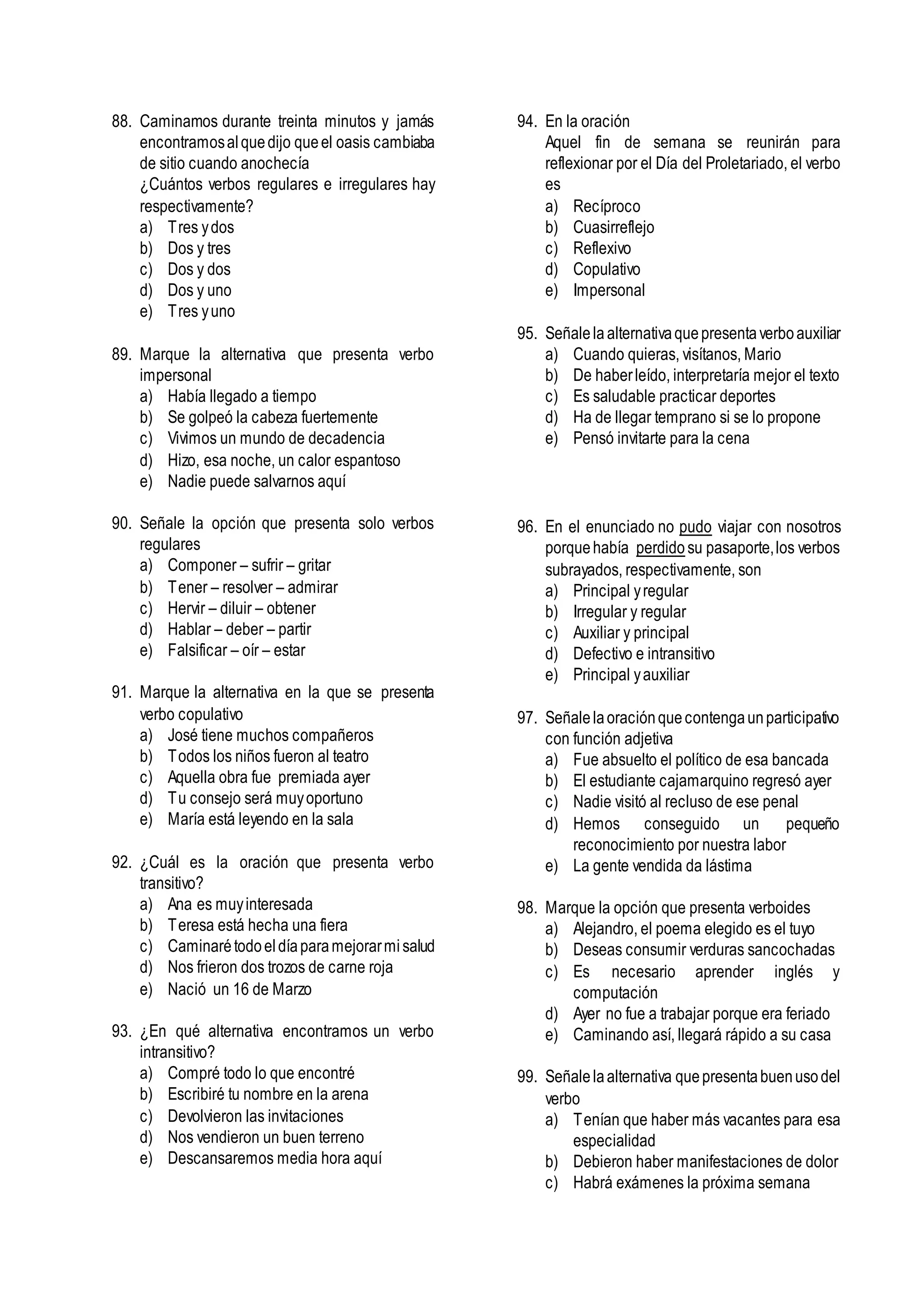 88. Caminamos durante treinta minutos y jamás
encontramosalquedijo queel oasis cambiaba
de sitio cuando anochecía
¿Cuántos verbos regulares e irregulares hay
respectivamente?
a) Tres ydos
b) Dos y tres
c) Dos y dos
d) Dos y uno
e) Tres yuno
89. Marque la alternativa que presenta verbo
impersonal
a) Había llegado a tiempo
b) Se golpeó la cabeza fuertemente
c) Vivimos un mundo de decadencia
d) Hizo, esa noche, un calor espantoso
e) Nadie puede salvarnos aquí
90. Señale la opción que presenta solo verbos
regulares
a) Componer – sufrir – gritar
b) Tener – resolver – admirar
c) Hervir – diluir – obtener
d) Hablar – deber – partir
e) Falsificar – oír – estar
91. Marque la alternativa en la que se presenta
verbo copulativo
a) José tiene muchos compañeros
b) Todos los niños fueron al teatro
c) Aquella obra fue premiada ayer
d) Tu consejo será muyoportuno
e) María está leyendo en la sala
92. ¿Cuál es la oración que presenta verbo
transitivo?
a) Ana es muyinteresada
b) Teresa está hecha una fiera
c) Caminarétodoeldíaparamejorarmisalud
d) Nos frieron dos trozos de carne roja
e) Nació un 16 de Marzo
93. ¿En qué alternativa encontramos un verbo
intransitivo?
a) Compré todo lo que encontré
b) Escribiré tu nombre en la arena
c) Devolvieron las invitaciones
d) Nos vendieron un buen terreno
e) Descansaremos media hora aquí
94. En la oración
Aquel fin de semana se reunirán para
reflexionar por el Día del Proletariado, el verbo
es
a) Recíproco
b) Cuasirreflejo
c) Reflexivo
d) Copulativo
e) Impersonal
95. Señalela alternativaquepresentaverboauxiliar
a) Cuando quieras, visítanos, Mario
b) De haberleído, interpretaría mejor el texto
c) Es saludable practicar deportes
d) Ha de llegar temprano si se lo propone
e) Pensó invitarte para la cena
96. En el enunciado no pudo viajar con nosotros
porquehabía perdido su pasaporte,los verbos
subrayados, respectivamente, son
a) Principal yregular
b) Irregular y regular
c) Auxiliar y principal
d) Defectivo e intransitivo
e) Principal yauxiliar
97. Señalelaoraciónquecontengaunparticipativo
con función adjetiva
a) Fue absuelto el político de esa bancada
b) El estudiante cajamarquino regresó ayer
c) Nadie visitó al recluso de ese penal
d) Hemos conseguido un pequeño
reconocimiento por nuestra labor
e) La gente vendida da lástima
98. Marque la opción que presenta verboides
a) Alejandro, el poema elegido es el tuyo
b) Deseas consumir verduras sancochadas
c) Es necesario aprender inglés y
computación
d) Ayer no fue a trabajar porque era feriado
e) Caminando así, llegará rápido a su casa
99. Señalelaalternativa quepresentabuenusodel
verbo
a) Tenían que haber más vacantes para esa
especialidad
b) Debieron haber manifestaciones de dolor
c) Habrá exámenes la próxima semana
 