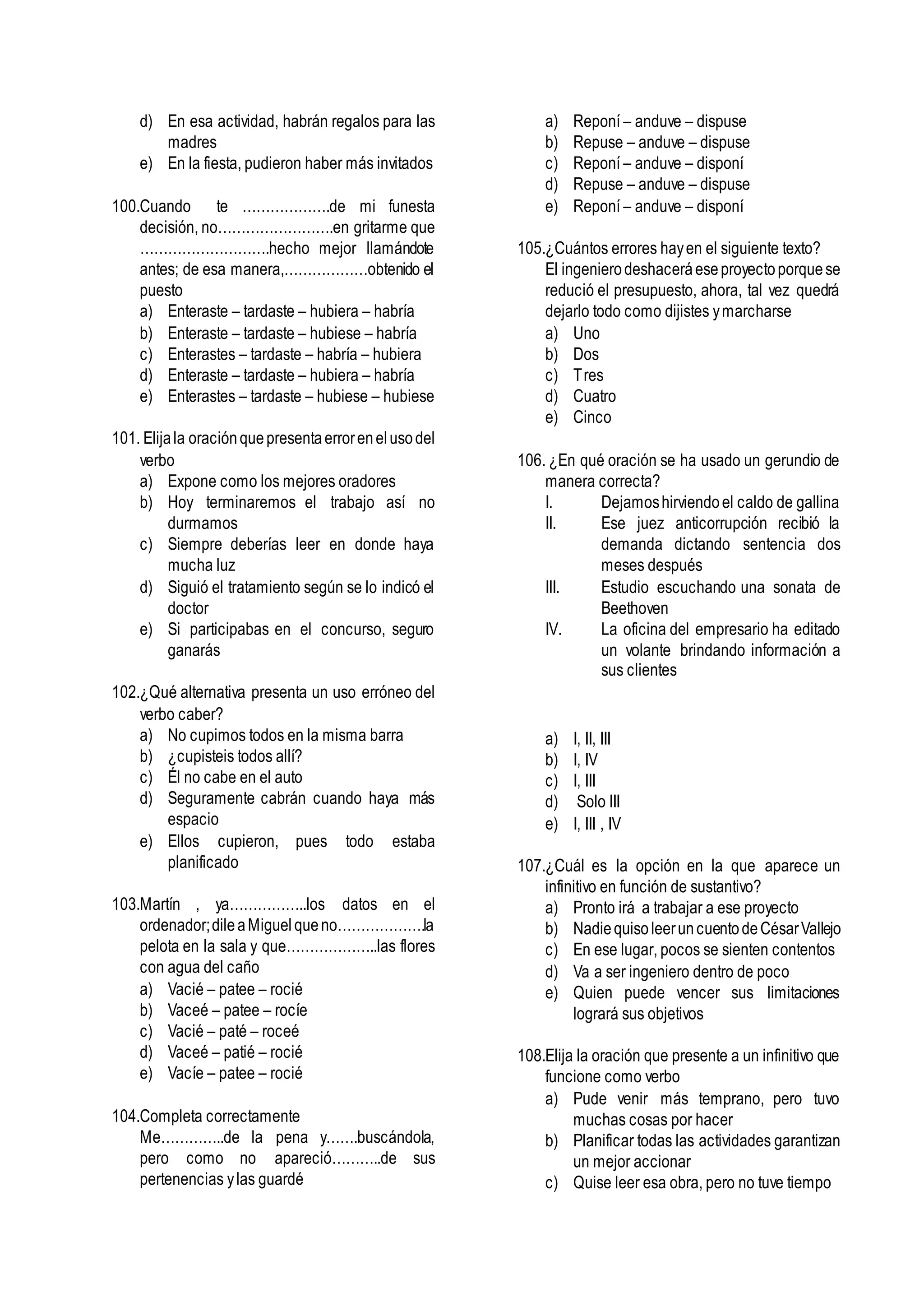 d) En esa actividad, habrán regalos para las
madres
e) En la fiesta, pudieron haber más invitados
100.Cuando te ……………….de mi funesta
decisión, no…………………….en gritarme que
……………………….hecho mejor llamándote
antes; de esa manera,………………obtenido el
puesto
a) Enteraste – tardaste – hubiera – habría
b) Enteraste – tardaste – hubiese – habría
c) Enterastes – tardaste – habría – hubiera
d) Enteraste – tardaste – hubiera – habría
e) Enterastes – tardaste – hubiese – hubiese
101. Elijala oraciónquepresentaerrorenelusodel
verbo
a) Expone como los mejores oradores
b) Hoy terminaremos el trabajo así no
durmamos
c) Siempre deberías leer en donde haya
mucha luz
d) Siguió el tratamiento según se lo indicó el
doctor
e) Si participabas en el concurso, seguro
ganarás
102.¿Qué alternativa presenta un uso erróneo del
verbo caber?
a) No cupimos todos en la misma barra
b) ¿cupisteis todos allí?
c) Él no cabe en el auto
d) Seguramente cabrán cuando haya más
espacio
e) Ellos cupieron, pues todo estaba
planificado
103.Martín , ya……………..los datos en el
ordenador;dileaMiguelqueno……………….la
pelota en la sala y que………………..las flores
con agua del caño
a) Vacié – patee – rocié
b) Vaceé – patee – rocíe
c) Vacié – paté – roceé
d) Vaceé – patié – rocié
e) Vacíe – patee – rocié
104.Completa correctamente
Me…………..de la pena y…….buscándola,
pero como no apareció………..de sus
pertenencias ylas guardé
a) Reponí – anduve – dispuse
b) Repuse – anduve – dispuse
c) Reponí – anduve – disponí
d) Repuse – anduve – dispuse
e) Reponí – anduve – disponí
105.¿Cuántos errores hayen el siguiente texto?
El ingenierodeshaceráeseproyectoporquese
redució el presupuesto, ahora, tal vez quedrá
dejarlo todo como dijistes ymarcharse
a) Uno
b) Dos
c) Tres
d) Cuatro
e) Cinco
106. ¿En qué oración se ha usado un gerundio de
manera correcta?
I. Dejamoshirviendoel caldo de gallina
II. Ese juez anticorrupción recibió la
demanda dictando sentencia dos
meses después
III. Estudio escuchando una sonata de
Beethoven
IV. La oficina del empresario ha editado
un volante brindando información a
sus clientes
a) I, II, III
b) I, IV
c) I, III
d) Solo III
e) I, III , IV
107.¿Cuál es la opción en la que aparece un
infinitivo en función de sustantivo?
a) Pronto irá a trabajar a ese proyecto
b) NadiequisoleeruncuentodeCésarVallejo
c) En ese lugar, pocos se sienten contentos
d) Va a ser ingeniero dentro de poco
e) Quien puede vencer sus limitaciones
logrará sus objetivos
108.Elija la oración que presente a un infinitivo que
funcione como verbo
a) Pude venir más temprano, pero tuvo
muchas cosas por hacer
b) Planificar todas las actividades garantizan
un mejor accionar
c) Quise leer esa obra, pero no tuve tiempo
 