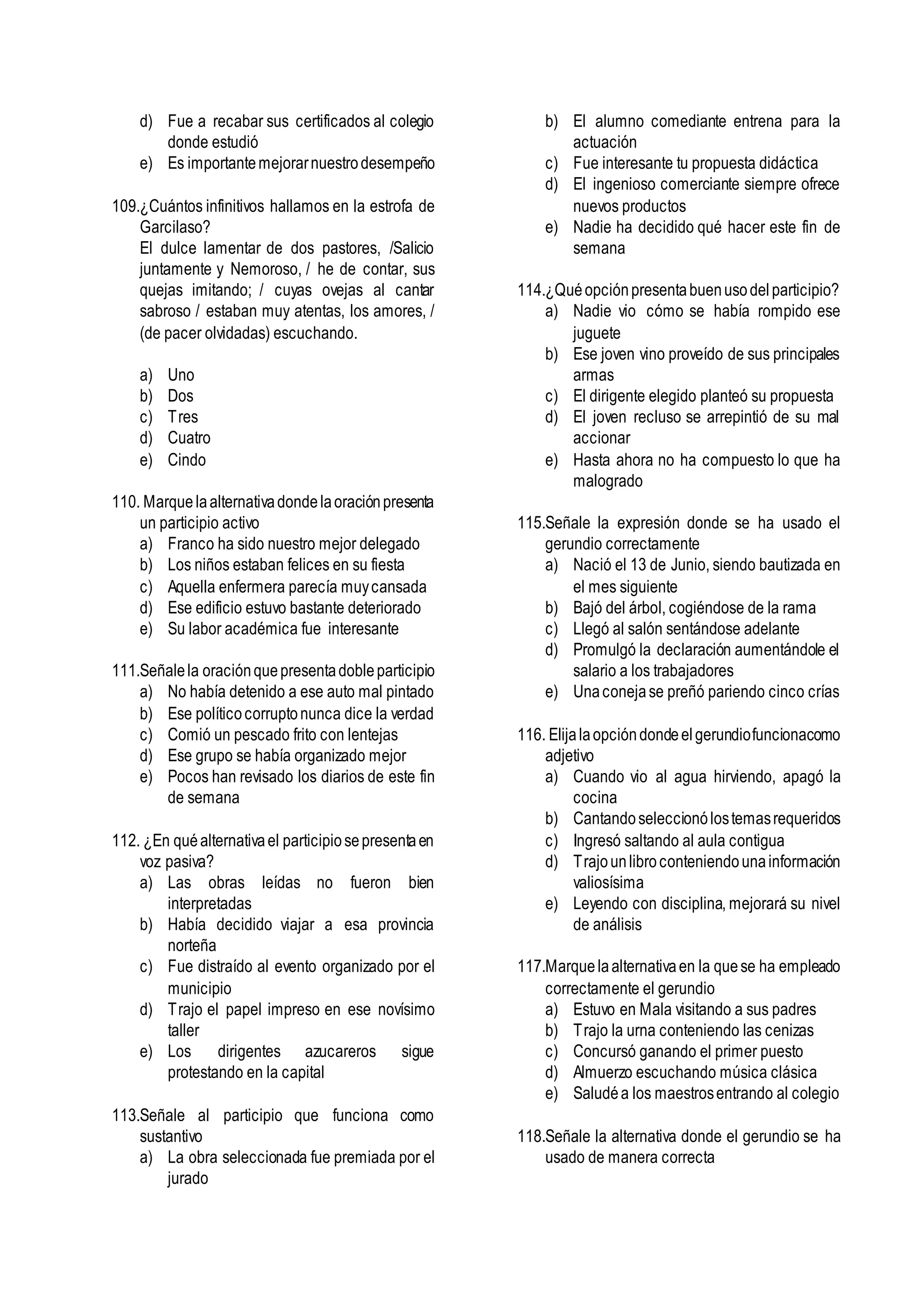 d) Fue a recabar sus certificados al colegio
donde estudió
e) Es importantemejorarnuestrodesempeño
109.¿Cuántos infinitivos hallamos en la estrofa de
Garcilaso?
El dulce lamentar de dos pastores, /Salicio
juntamente y Nemoroso, / he de contar, sus
quejas imitando; / cuyas ovejas al cantar
sabroso / estaban muy atentas, los amores, /
(de pacer olvidadas) escuchando.
a) Uno
b) Dos
c) Tres
d) Cuatro
e) Cindo
110. Marquelaalternativadondelaoraciónpresenta
un participio activo
a) Franco ha sido nuestro mejor delegado
b) Los niños estaban felices en su fiesta
c) Aquella enfermera parecía muycansada
d) Ese edificio estuvo bastante deteriorado
e) Su labor académica fue interesante
111.Señalela oraciónquepresentadobleparticipio
a) No había detenido a ese auto mal pintado
b) Ese políticocorruptonunca dice la verdad
c) Comió un pescado frito con lentejas
d) Ese grupo se había organizado mejor
e) Pocos han revisado los diarios de este fin
de semana
112. ¿En quéalternativael participiosepresentaen
voz pasiva?
a) Las obras leídas no fueron bien
interpretadas
b) Había decidido viajar a esa provincia
norteña
c) Fue distraído al evento organizado por el
municipio
d) Trajo el papel impreso en ese novísimo
taller
e) Los dirigentes azucareros sigue
protestando en la capital
113.Señale al participio que funciona como
sustantivo
a) La obra seleccionada fue premiada por el
jurado
b) El alumno comediante entrena para la
actuación
c) Fue interesante tu propuesta didáctica
d) El ingenioso comerciante siempre ofrece
nuevos productos
e) Nadie ha decidido qué hacer este fin de
semana
114.¿Quéopciónpresentabuenusodelparticipio?
a) Nadie vio cómo se había rompido ese
juguete
b) Ese joven vino proveído de sus principales
armas
c) El dirigente elegido planteó su propuesta
d) El joven recluso se arrepintió de su mal
accionar
e) Hasta ahora no ha compuesto lo que ha
malogrado
115.Señale la expresión donde se ha usado el
gerundio correctamente
a) Nació el 13 de Junio, siendo bautizada en
el mes siguiente
b) Bajó del árbol, cogiéndose de la rama
c) Llegó al salón sentándose adelante
d) Promulgó la declaración aumentándole el
salario a los trabajadores
e) Unaconejase preñó pariendo cinco crías
116. Elijalaopcióndondeelgerundiofuncionacomo
adjetivo
a) Cuando vio al agua hirviendo, apagó la
cocina
b) Cantandoseleccionólostemasrequeridos
c) Ingresó saltando al aula contigua
d) Trajounlibroconteniendounainformación
valiosísima
e) Leyendo con disciplina, mejorará su nivel
de análisis
117.Marquelaalternativaen la quese ha empleado
correctamente el gerundio
a) Estuvo en Mala visitando a sus padres
b) Trajo la urna conteniendo las cenizas
c) Concursó ganando el primer puesto
d) Almuerzo escuchando música clásica
e) Saludéa los maestrosentrando al colegio
118.Señale la alternativa donde el gerundio se ha
usado de manera correcta
 