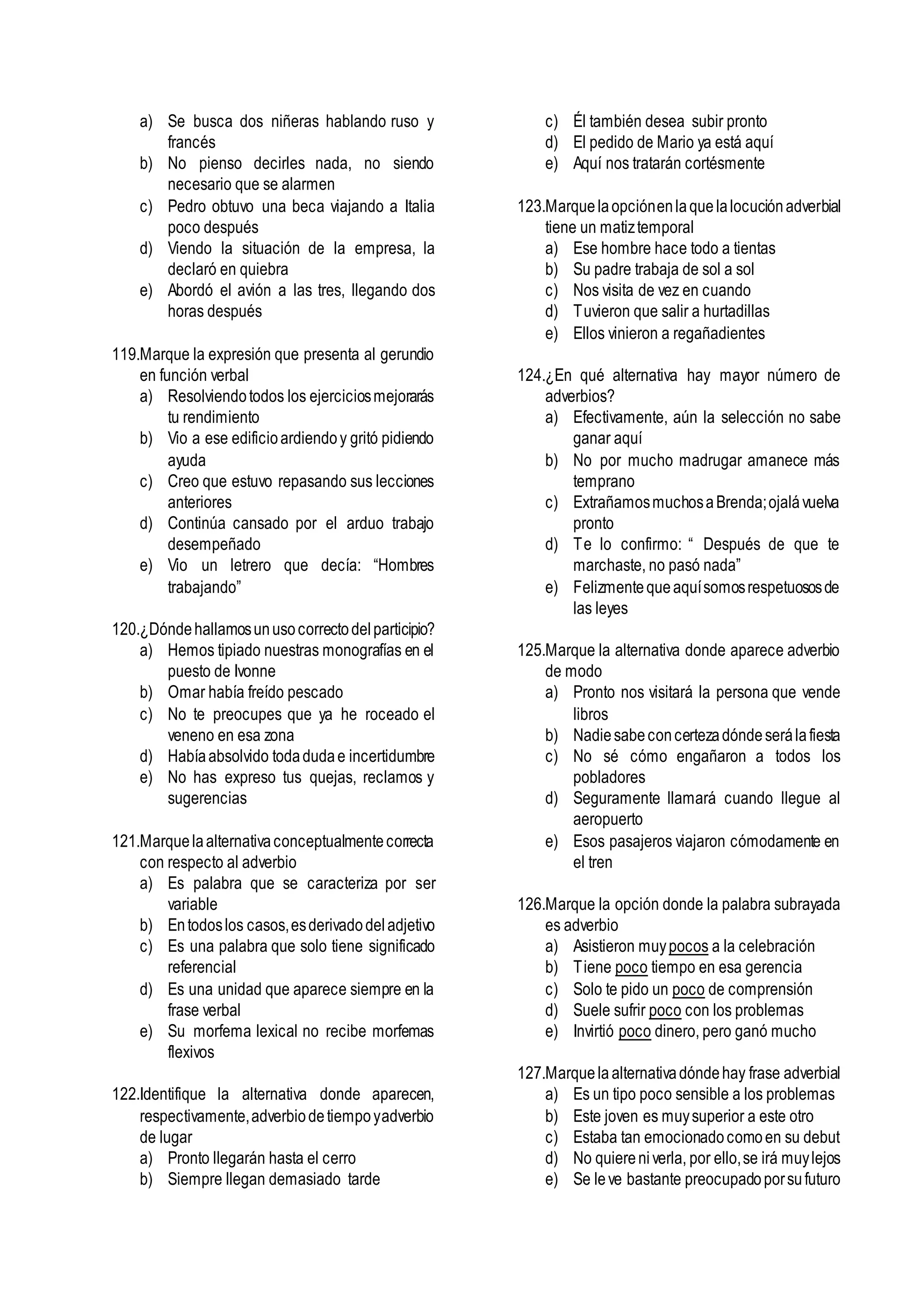 a) Se busca dos niñeras hablando ruso y
francés
b) No pienso decirles nada, no siendo
necesario que se alarmen
c) Pedro obtuvo una beca viajando a Italia
poco después
d) Viendo la situación de la empresa, la
declaró en quiebra
e) Abordó el avión a las tres, llegando dos
horas después
119.Marque la expresión que presenta al gerundio
en función verbal
a) Resolviendotodos los ejerciciosmejorarás
tu rendimiento
b) Vio a ese edificioardiendoy gritó pidiendo
ayuda
c) Creo que estuvo repasando sus lecciones
anteriores
d) Continúa cansado por el arduo trabajo
desempeñado
e) Vio un letrero que decía: “Hombres
trabajando”
120.¿Dóndehallamosunusocorrectodelparticipio?
a) Hemos tipiado nuestras monografías en el
puesto de Ivonne
b) Omar había freído pescado
c) No te preocupes que ya he roceado el
veneno en esa zona
d) Habíaabsolvido todadudae incertidumbre
e) No has expreso tus quejas, reclamos y
sugerencias
121.Marquelaalternativaconceptualmentecorrecta
con respecto al adverbio
a) Es palabra que se caracteriza por ser
variable
b) Entodoslos casos,esderivadodeladjetivo
c) Es una palabra que solo tiene significado
referencial
d) Es una unidad que aparece siempre en la
frase verbal
e) Su morfema lexical no recibe morfemas
flexivos
122.Identifique la alternativa donde aparecen,
respectivamente,adverbiodetiempoyadverbio
de lugar
a) Pronto llegarán hasta el cerro
b) Siempre llegan demasiado tarde
c) Él también desea subir pronto
d) El pedido de Mario ya está aquí
e) Aquí nos tratarán cortésmente
123.Marquelaopciónenlaquelalocuciónadverbial
tiene un matiztemporal
a) Ese hombre hace todo a tientas
b) Su padre trabaja de sol a sol
c) Nos visita de vez en cuando
d) Tuvieron que salir a hurtadillas
e) Ellos vinieron a regañadientes
124.¿En qué alternativa hay mayor número de
adverbios?
a) Efectivamente, aún la selección no sabe
ganar aquí
b) No por mucho madrugar amanece más
temprano
c) ExtrañamosmuchosaBrenda;ojalávuelva
pronto
d) Te lo confirmo: “ Después de que te
marchaste, no pasó nada”
e) Felizmentequeaquísomosrespetuososde
las leyes
125.Marque la alternativa donde aparece adverbio
de modo
a) Pronto nos visitará la persona que vende
libros
b) Nadiesabeconcertezadóndeserálafiesta
c) No sé cómo engañaron a todos los
pobladores
d) Seguramente llamará cuando llegue al
aeropuerto
e) Esos pasajeros viajaron cómodamente en
el tren
126.Marque la opción donde la palabra subrayada
es adverbio
a) Asistieron muypocos a la celebración
b) Tiene poco tiempo en esa gerencia
c) Solo te pido un poco de comprensión
d) Suele sufrir poco con los problemas
e) Invirtió poco dinero, pero ganó mucho
127.Marquela alternativadóndehay frase adverbial
a) Es un tipo poco sensible a los problemas
b) Este joven es muysuperior a este otro
c) Estaba tan emocionadocomoen su debut
d) No quiereniverla, por ello,se irá muylejos
e) Se leve bastante preocupadoporsufuturo
 