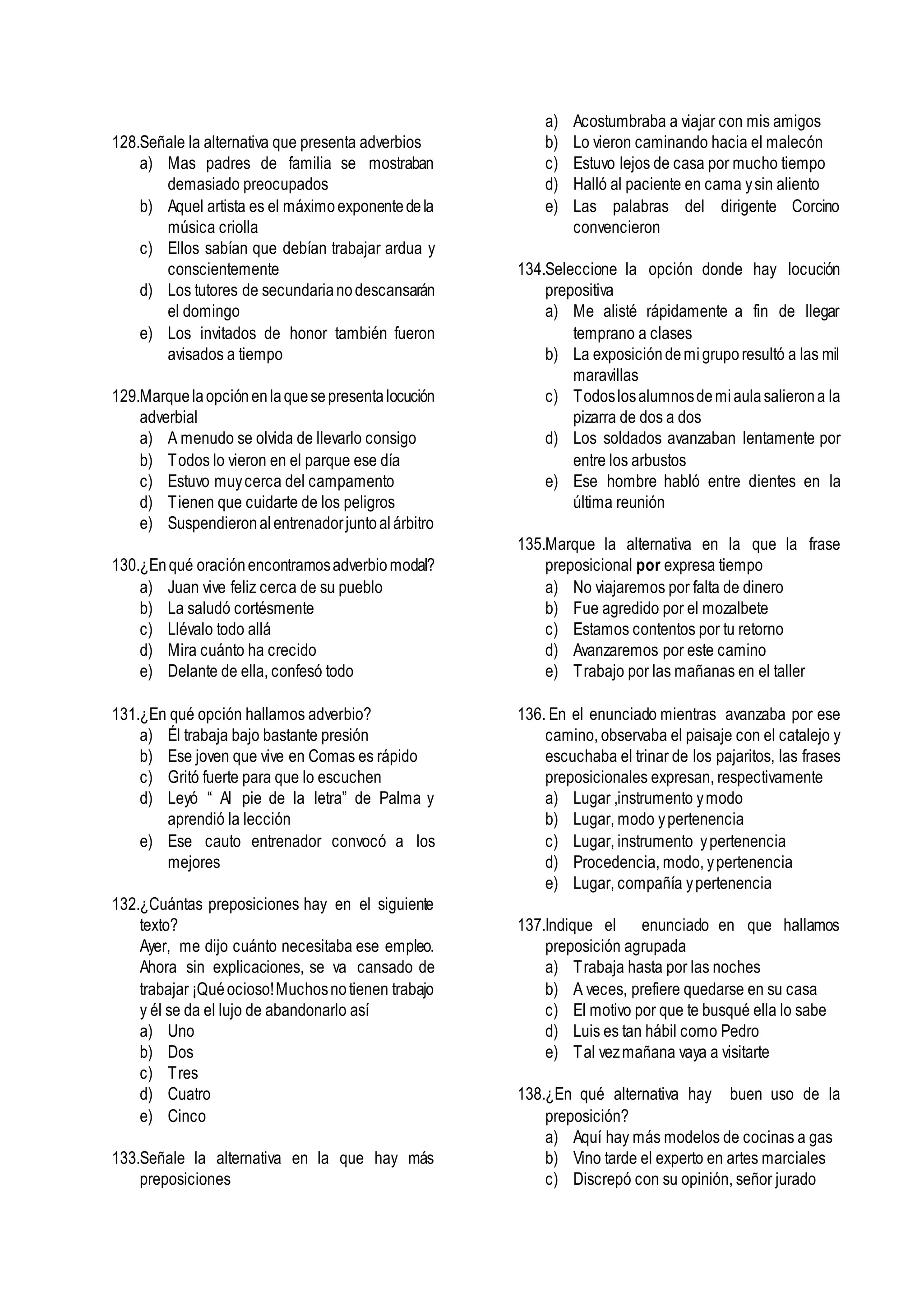128.Señale la alternativa que presenta adverbios
a) Mas padres de familia se mostraban
demasiado preocupados
b) Aquel artista es el máximoexponentedela
música criolla
c) Ellos sabían que debían trabajar ardua y
conscientemente
d) Los tutores de secundarianodescansarán
el domingo
e) Los invitados de honor también fueron
avisados a tiempo
129.Marquelaopciónenlaquesepresentalocución
adverbial
a) A menudo se olvida de llevarlo consigo
b) Todos lo vieron en el parque ese día
c) Estuvo muycerca del campamento
d) Tienen que cuidarte de los peligros
e) Suspendieronalentrenadorjuntoalárbitro
130.¿Enqué oraciónencontramosadverbiomodal?
a) Juan vive feliz cerca de su pueblo
b) La saludó cortésmente
c) Llévalo todo allá
d) Mira cuánto ha crecido
e) Delante de ella, confesó todo
131.¿En qué opción hallamos adverbio?
a) Él trabaja bajo bastante presión
b) Ese joven que vive en Comas es rápido
c) Gritó fuerte para que lo escuchen
d) Leyó “ Al pie de la letra” de Palma y
aprendió la lección
e) Ese cauto entrenador convocó a los
mejores
132.¿Cuántas preposiciones hay en el siguiente
texto?
Ayer, me dijo cuánto necesitaba ese empleo.
Ahora sin explicaciones, se va cansado de
trabajar ¡Quéocioso!Muchosnotienen trabajo
y él se da el lujo de abandonarlo así
a) Uno
b) Dos
c) Tres
d) Cuatro
e) Cinco
133.Señale la alternativa en la que hay más
preposiciones
a) Acostumbraba a viajar con mis amigos
b) Lo vieron caminando hacia el malecón
c) Estuvo lejos de casa por mucho tiempo
d) Halló al paciente en cama ysin aliento
e) Las palabras del dirigente Corcino
convencieron
134.Seleccione la opción donde hay locución
prepositiva
a) Me alisté rápidamente a fin de llegar
temprano a clases
b) La exposicióndemigruporesultó a las mil
maravillas
c) Todoslosalumnosdemiaulasalierona la
pizarra de dos a dos
d) Los soldados avanzaban lentamente por
entre los arbustos
e) Ese hombre habló entre dientes en la
última reunión
135.Marque la alternativa en la que la frase
preposicional por expresa tiempo
a) No viajaremos por falta de dinero
b) Fue agredido por el mozalbete
c) Estamos contentos por tu retorno
d) Avanzaremos por este camino
e) Trabajo por las mañanas en el taller
136. En el enunciado mientras avanzaba por ese
camino, observaba el paisaje con el catalejo y
escuchaba el trinar de los pajaritos, las frases
preposicionales expresan, respectivamente
a) Lugar ,instrumento ymodo
b) Lugar, modo ypertenencia
c) Lugar, instrumento ypertenencia
d) Procedencia, modo, ypertenencia
e) Lugar, compañía ypertenencia
137.Indique el enunciado en que hallamos
preposición agrupada
a) Trabaja hasta por las noches
b) A veces, prefiere quedarse en su casa
c) El motivo por que te busqué ella lo sabe
d) Luis es tan hábil como Pedro
e) Tal vezmañana vaya a visitarte
138.¿En qué alternativa hay buen uso de la
preposición?
a) Aquí hay más modelos de cocinas a gas
b) Vino tarde el experto en artes marciales
c) Discrepó con su opinión, señor jurado
 