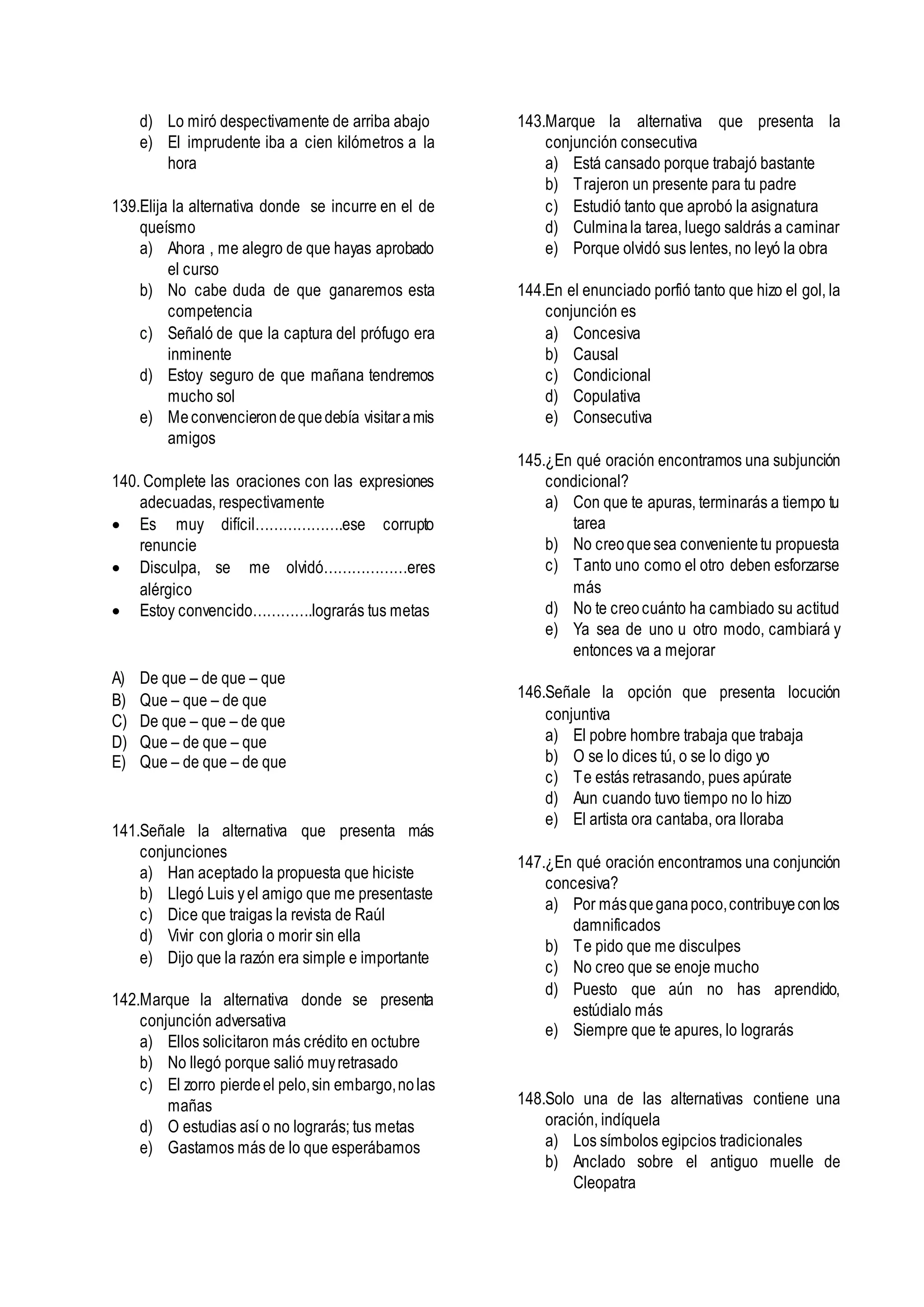 d) Lo miró despectivamente de arriba abajo
e) El imprudente iba a cien kilómetros a la
hora
139.Elija la alternativa donde se incurre en el de
queísmo
a) Ahora , me alegro de que hayas aprobado
el curso
b) No cabe duda de que ganaremos esta
competencia
c) Señaló de que la captura del prófugo era
inminente
d) Estoy seguro de que mañana tendremos
mucho sol
e) Meconvencierondequedebía visitaramis
amigos
140. Complete las oraciones con las expresiones
adecuadas, respectivamente
 Es muy difícil……………….ese corrupto
renuncie
 Disculpa, se me olvidó………………eres
alérgico
 Estoy convencido………….lograrás tus metas
A) De que – de que – que
B) Que – que – de que
C) De que – que – de que
D) Que – de que – que
E) Que – de que – de que
141.Señale la alternativa que presenta más
conjunciones
a) Han aceptado la propuesta que hiciste
b) Llegó Luis yel amigo que me presentaste
c) Dice que traigas la revista de Raúl
d) Vivir con gloria o morir sin ella
e) Dijo que la razón era simple e importante
142.Marque la alternativa donde se presenta
conjunción adversativa
a) Ellos solicitaron más crédito en octubre
b) No llegó porque salió muyretrasado
c) El zorro pierdeel pelo,sin embargo,nolas
mañas
d) O estudias así o no lograrás; tus metas
e) Gastamos más de lo que esperábamos
143.Marque la alternativa que presenta la
conjunción consecutiva
a) Está cansado porque trabajó bastante
b) Trajeron un presente para tu padre
c) Estudió tanto que aprobó la asignatura
d) Culminala tarea, luego saldrás a caminar
e) Porque olvidó sus lentes, no leyó la obra
144.En el enunciado porfió tanto que hizo el gol, la
conjunción es
a) Concesiva
b) Causal
c) Condicional
d) Copulativa
e) Consecutiva
145.¿En qué oración encontramos una subjunción
condicional?
a) Con que te apuras, terminarás a tiempo tu
tarea
b) No creoquesea convenientetu propuesta
c) Tanto uno como el otro deben esforzarse
más
d) No te creocuánto ha cambiado su actitud
e) Ya sea de uno u otro modo, cambiará y
entonces va a mejorar
146.Señale la opción que presenta locución
conjuntiva
a) El pobre hombre trabaja que trabaja
b) O se lo dices tú, o se lo digo yo
c) Te estás retrasando, pues apúrate
d) Aun cuando tuvo tiempo no lo hizo
e) El artista ora cantaba, ora lloraba
147.¿En qué oración encontramos una conjunción
concesiva?
a) Por másqueganapoco,contribuyeconlos
damnificados
b) Te pido que me disculpes
c) No creo que se enoje mucho
d) Puesto que aún no has aprendido,
estúdialo más
e) Siempre que te apures, lo lograrás
148.Solo una de las alternativas contiene una
oración, indíquela
a) Los símbolos egipcios tradicionales
b) Anclado sobre el antiguo muelle de
Cleopatra
 