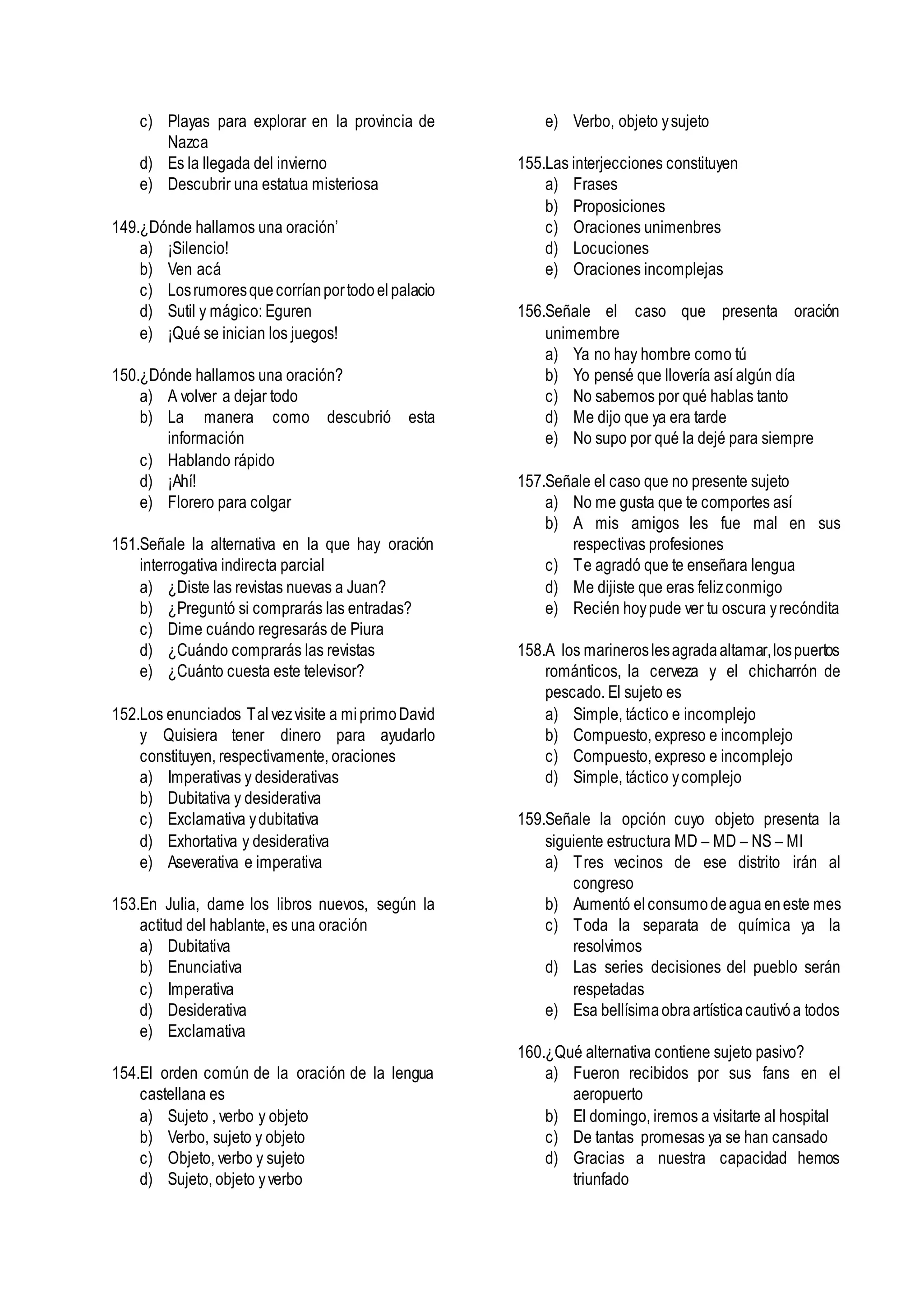 c) Playas para explorar en la provincia de
Nazca
d) Es la llegada del invierno
e) Descubrir una estatua misteriosa
149.¿Dónde hallamos una oración’
a) ¡Silencio!
b) Ven acá
c) Losrumoresquecorríanportodoelpalacio
d) Sutil y mágico: Eguren
e) ¡Qué se inician los juegos!
150.¿Dónde hallamos una oración?
a) A volver a dejar todo
b) La manera como descubrió esta
información
c) Hablando rápido
d) ¡Ahí!
e) Florero para colgar
151.Señale la alternativa en la que hay oración
interrogativa indirecta parcial
a) ¿Diste las revistas nuevas a Juan?
b) ¿Preguntó si comprarás las entradas?
c) Dime cuándo regresarás de Piura
d) ¿Cuándo comprarás las revistas
e) ¿Cuánto cuesta este televisor?
152.Los enunciados Tal vezvisite a miprimoDavid
y Quisiera tener dinero para ayudarlo
constituyen, respectivamente, oraciones
a) Imperativas y desiderativas
b) Dubitativa y desiderativa
c) Exclamativa ydubitativa
d) Exhortativa y desiderativa
e) Aseverativa e imperativa
153.En Julia, dame los libros nuevos, según la
actitud del hablante, es una oración
a) Dubitativa
b) Enunciativa
c) Imperativa
d) Desiderativa
e) Exclamativa
154.El orden común de la oración de la lengua
castellana es
a) Sujeto , verbo y objeto
b) Verbo, sujeto y objeto
c) Objeto, verbo y sujeto
d) Sujeto, objeto yverbo
e) Verbo, objeto ysujeto
155.Las interjecciones constituyen
a) Frases
b) Proposiciones
c) Oraciones unimenbres
d) Locuciones
e) Oraciones incomplejas
156.Señale el caso que presenta oración
unimembre
a) Ya no hay hombre como tú
b) Yo pensé que llovería así algún día
c) No sabemos por qué hablas tanto
d) Me dijo que ya era tarde
e) No supo por qué la dejé para siempre
157.Señale el caso que no presente sujeto
a) No me gusta que te comportes así
b) A mis amigos les fue mal en sus
respectivas profesiones
c) Te agradó que te enseñara lengua
d) Me dijiste que eras felizconmigo
e) Recién hoypude ver tu oscura yrecóndita
158.A los marineroslesagradaaltamar,lospuertos
románticos, la cerveza y el chicharrón de
pescado. El sujeto es
a) Simple, táctico e incomplejo
b) Compuesto, expreso e incomplejo
c) Compuesto, expreso e incomplejo
d) Simple, táctico ycomplejo
159.Señale la opción cuyo objeto presenta la
siguiente estructura MD – MD – NS – MI
a) Tres vecinos de ese distrito irán al
congreso
b) Aumentó elconsumodeagua eneste mes
c) Toda la separata de química ya la
resolvimos
d) Las series decisiones del pueblo serán
respetadas
e) Esa bellísimaobraartísticacautivóa todos
160.¿Qué alternativa contiene sujeto pasivo?
a) Fueron recibidos por sus fans en el
aeropuerto
b) El domingo, iremos a visitarte al hospital
c) De tantas promesas ya se han cansado
d) Gracias a nuestra capacidad hemos
triunfado
 