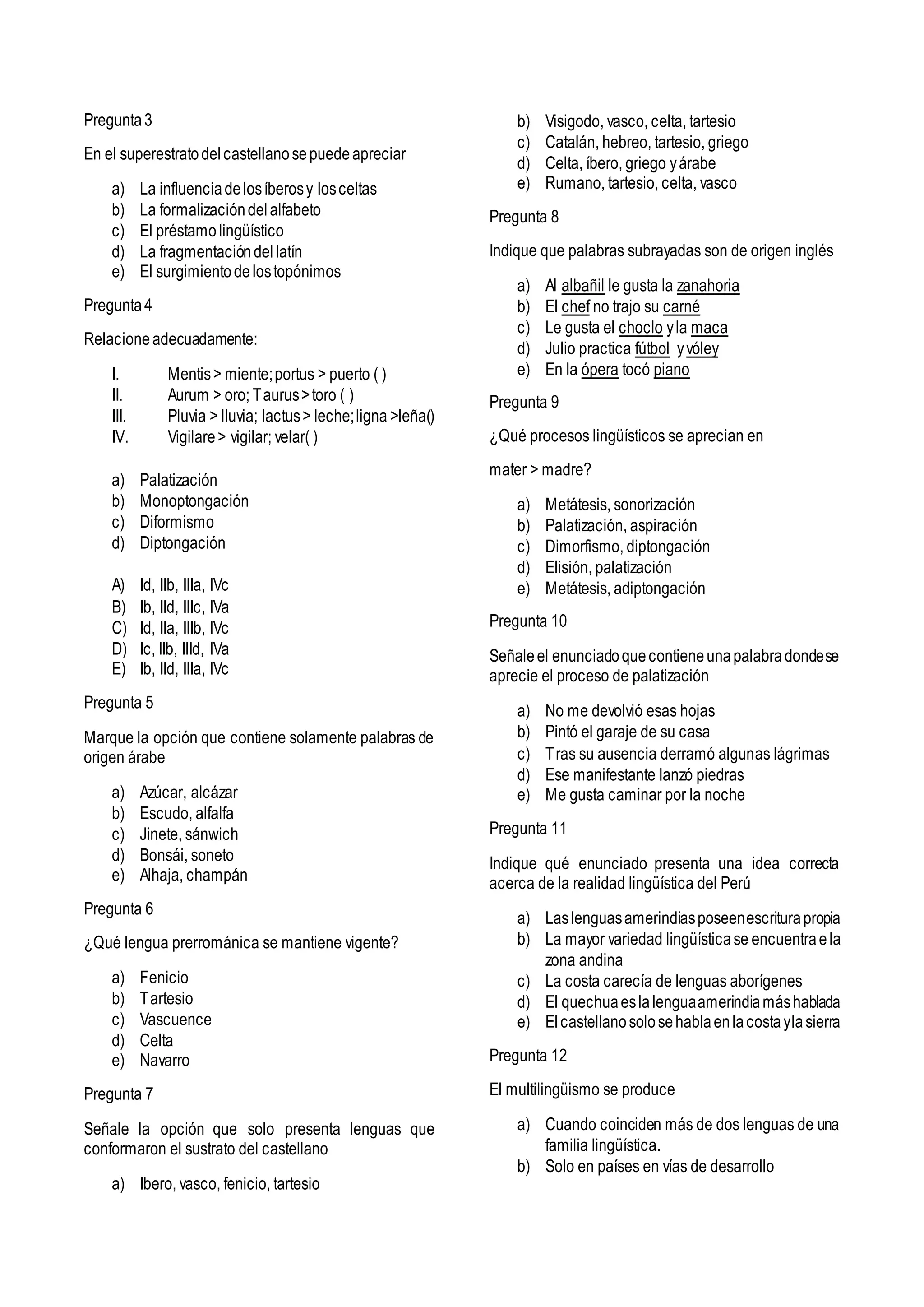 Pregunta3
En el superestratodelcastellanosepuedeapreciar
a) La influenciadelosíberosy losceltas
b) La formalizacióndelalfabeto
c) El préstamolingüístico
d) La fragmentacióndellatín
e) El surgimientodelostopónimos
Pregunta4
Relacioneadecuadamente:
I. Mentis> miente;portus > puerto ( )
II. Aurum > oro; Taurus>toro ( )
III. Pluvia > lluvia; lactus> leche;ligna >leña()
IV. Vigilare> vigilar; velar( )
a) Palatización
b) Monoptongación
c) Diformismo
d) Diptongación
A) Id, IIb, IIIa, IVc
B) Ib, IId, IIIc, IVa
C) Id, IIa, IIIb, IVc
D) Ic, IIb, IIId, IVa
E) Ib, IId, IIIa, IVc
Pregunta 5
Marque la opción que contiene solamente palabras de
origen árabe
a) Azúcar, alcázar
b) Escudo, alfalfa
c) Jinete, sánwich
d) Bonsái, soneto
e) Alhaja, champán
Pregunta 6
¿Qué lengua prerrománica se mantiene vigente?
a) Fenicio
b) Tartesio
c) Vascuence
d) Celta
e) Navarro
Pregunta 7
Señale la opción que solo presenta lenguas que
conformaron el sustrato del castellano
a) Ibero, vasco, fenicio, tartesio
b) Visigodo, vasco, celta, tartesio
c) Catalán, hebreo, tartesio, griego
d) Celta, íbero, griego yárabe
e) Rumano, tartesio, celta, vasco
Pregunta 8
Indique que palabras subrayadas son de origen inglés
a) Al albañil le gusta la zanahoria
b) El chef no trajo su carné
c) Le gusta el choclo yla maca
d) Julio practica fútbol yvóley
e) En la ópera tocó piano
Pregunta 9
¿Qué procesos lingüísticos se aprecian en
mater > madre?
a) Metátesis, sonorización
b) Palatización, aspiración
c) Dimorfismo, diptongación
d) Elisión, palatización
e) Metátesis, adiptongación
Pregunta 10
Señaleel enunciadoquecontieneunapalabradondese
aprecie el proceso de palatización
a) No me devolvió esas hojas
b) Pintó el garaje de su casa
c) Tras su ausencia derramó algunas lágrimas
d) Ese manifestante lanzó piedras
e) Me gusta caminar por la noche
Pregunta 11
Indique qué enunciado presenta una idea correcta
acerca de la realidad lingüística del Perú
a) Laslenguasamerindiasposeenescriturapropia
b) La mayor variedad lingüísticase encuentraela
zona andina
c) La costa carecía de lenguas aborígenes
d) El quechuaeslalenguaamerindiamáshablada
e) Elcastellanosolosehablaenlacostaylasierra
Pregunta 12
El multilingüismo se produce
a) Cuando coinciden más de dos lenguas de una
familia lingüística.
b) Solo en países en vías de desarrollo
 