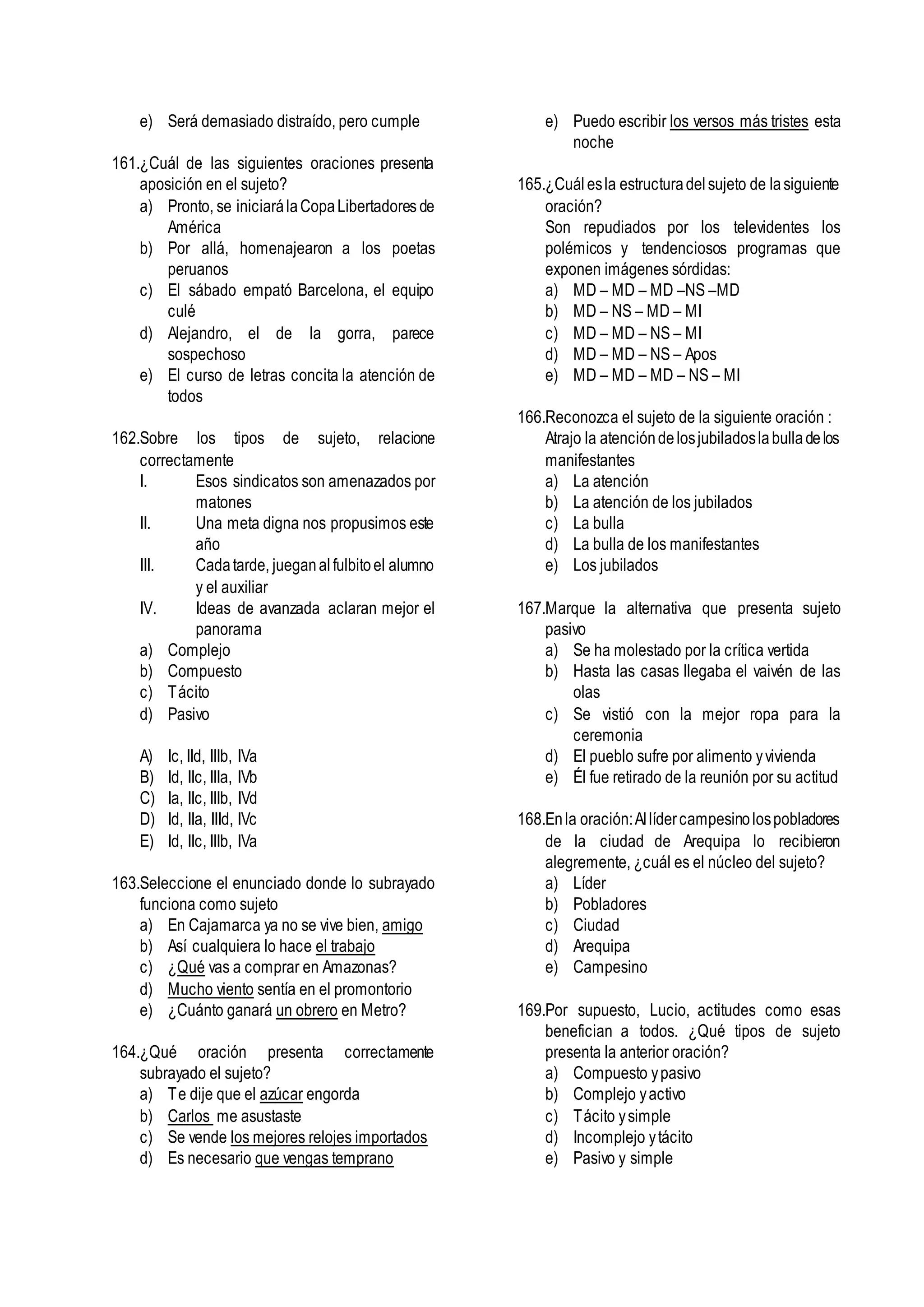 e) Será demasiado distraído, pero cumple
161.¿Cuál de las siguientes oraciones presenta
aposición en el sujeto?
a) Pronto, se iniciarálaCopaLibertadores de
América
b) Por allá, homenajearon a los poetas
peruanos
c) El sábado empató Barcelona, el equipo
culé
d) Alejandro, el de la gorra, parece
sospechoso
e) El curso de letras concita la atención de
todos
162.Sobre los tipos de sujeto, relacione
correctamente
I. Esos sindicatos son amenazados por
matones
II. Una meta digna nos propusimos este
año
III. Cadatarde, jueganalfulbitoel alumno
y el auxiliar
IV. Ideas de avanzada aclaran mejor el
panorama
a) Complejo
b) Compuesto
c) Tácito
d) Pasivo
A) Ic, IId, IIIb, IVa
B) Id, IIc, IIIa, IVb
C) Ia, IIc, IIIb, IVd
D) Id, IIa, IIId, IVc
E) Id, IIc, IIIb, IVa
163.Seleccione el enunciado donde lo subrayado
funciona como sujeto
a) En Cajamarca ya no se vive bien, amigo
b) Así cualquiera lo hace el trabajo
c) ¿Qué vas a comprar en Amazonas?
d) Mucho viento sentía en el promontorio
e) ¿Cuánto ganará un obrero en Metro?
164.¿Qué oración presenta correctamente
subrayado el sujeto?
a) Te dije que el azúcar engorda
b) Carlos me asustaste
c) Se vende los mejores relojes importados
d) Es necesario que vengas temprano
e) Puedo escribir los versos más tristes esta
noche
165.¿Cuálesla estructuradelsujeto de lasiguiente
oración?
Son repudiados por los televidentes los
polémicos y tendenciosos programas que
exponen imágenes sórdidas:
a) MD – MD – MD –NS –MD
b) MD – NS – MD – MI
c) MD – MD – NS – MI
d) MD – MD – NS – Apos
e) MD – MD – MD – NS – MI
166.Reconozca el sujeto de la siguiente oración :
Atrajo la atencióndelosjubiladoslabulladelos
manifestantes
a) La atención
b) La atención de los jubilados
c) La bulla
d) La bulla de los manifestantes
e) Los jubilados
167.Marque la alternativa que presenta sujeto
pasivo
a) Se ha molestado por la crítica vertida
b) Hasta las casas llegaba el vaivén de las
olas
c) Se vistió con la mejor ropa para la
ceremonia
d) El pueblo sufre por alimento yvivienda
e) Él fue retirado de la reunión por su actitud
168.Enla oración:Allídercampesinolospobladores
de la ciudad de Arequipa lo recibieron
alegremente, ¿cuál es el núcleo del sujeto?
a) Líder
b) Pobladores
c) Ciudad
d) Arequipa
e) Campesino
169.Por supuesto, Lucio, actitudes como esas
benefician a todos. ¿Qué tipos de sujeto
presenta la anterior oración?
a) Compuesto ypasivo
b) Complejo yactivo
c) Tácito ysimple
d) Incomplejo ytácito
e) Pasivo y simple
 