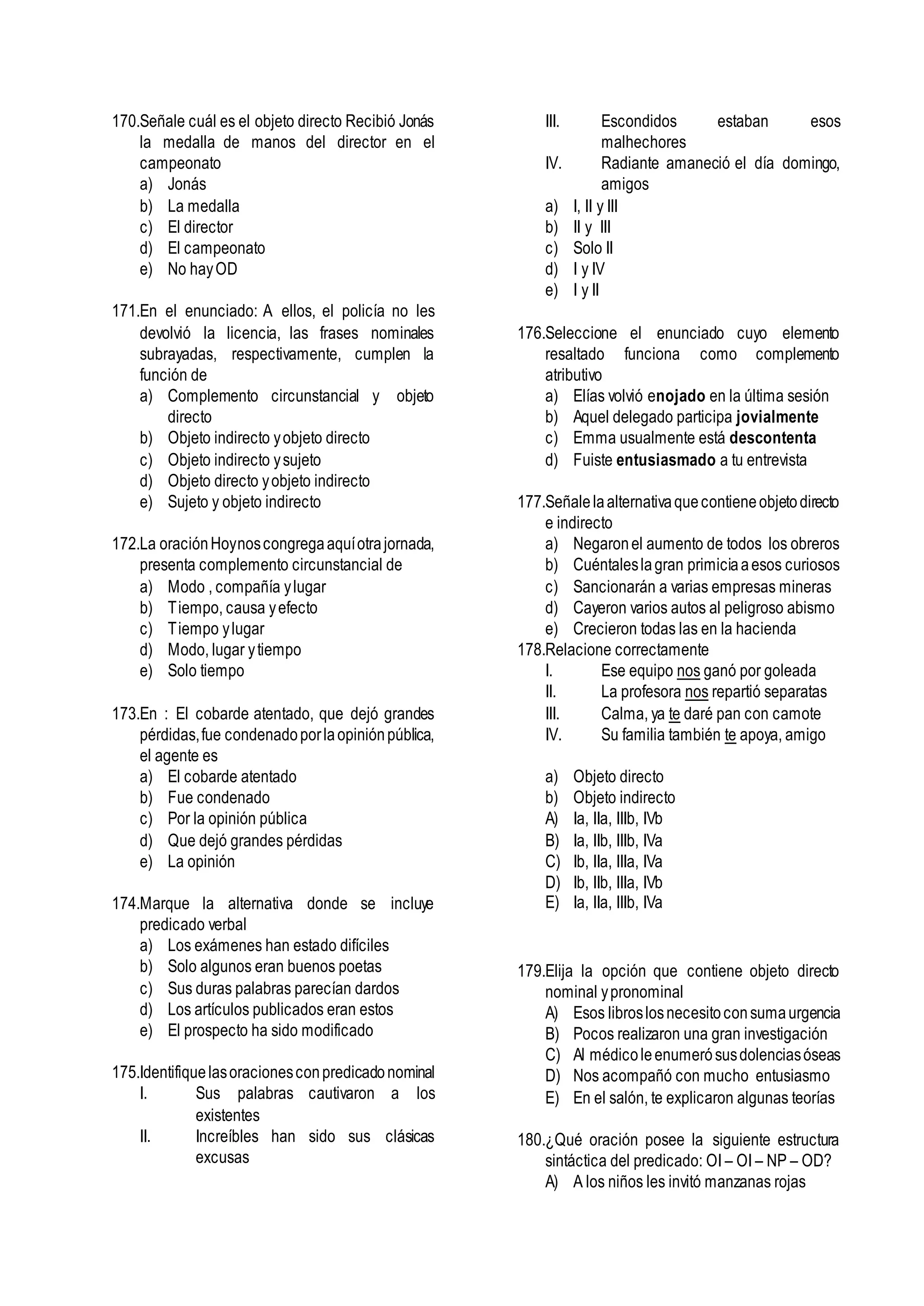 170.Señale cuál es el objeto directo Recibió Jonás
la medalla de manos del director en el
campeonato
a) Jonás
b) La medalla
c) El director
d) El campeonato
e) No hayOD
171.En el enunciado: A ellos, el policía no les
devolvió la licencia, las frases nominales
subrayadas, respectivamente, cumplen la
función de
a) Complemento circunstancial y objeto
directo
b) Objeto indirecto yobjeto directo
c) Objeto indirecto ysujeto
d) Objeto directo yobjeto indirecto
e) Sujeto y objeto indirecto
172.La oraciónHoynoscongregaaquíotrajornada,
presenta complemento circunstancial de
a) Modo , compañía ylugar
b) Tiempo, causa yefecto
c) Tiempo ylugar
d) Modo, lugar ytiempo
e) Solo tiempo
173.En : El cobarde atentado, que dejó grandes
pérdidas,fue condenadoporlaopiniónpública,
el agente es
a) El cobarde atentado
b) Fue condenado
c) Por la opinión pública
d) Que dejó grandes pérdidas
e) La opinión
174.Marque la alternativa donde se incluye
predicado verbal
a) Los exámenes han estado difíciles
b) Solo algunos eran buenos poetas
c) Sus duras palabras parecían dardos
d) Los artículos publicados eran estos
e) El prospecto ha sido modificado
175.Identifiquelasoracionesconpredicadonominal
I. Sus palabras cautivaron a los
existentes
II. Increíbles han sido sus clásicas
excusas
III. Escondidos estaban esos
malhechores
IV. Radiante amaneció el día domingo,
amigos
a) I, II y III
b) II y III
c) Solo II
d) I y IV
e) I y II
176.Seleccione el enunciado cuyo elemento
resaltado funciona como complemento
atributivo
a) Elías volvió enojado en la última sesión
b) Aquel delegado participa jovialmente
c) Emma usualmente está descontenta
d) Fuiste entusiasmado a tu entrevista
177.Señalelaalternativaquecontieneobjetodirecto
e indirecto
a) Negaronel aumento de todos los obreros
b) Cuéntaleslagran primiciaaesos curiosos
c) Sancionarán a varias empresas mineras
d) Cayeron varios autos al peligroso abismo
e) Crecieron todas las en la hacienda
178.Relacione correctamente
I. Ese equipo nos ganó por goleada
II. La profesora nos repartió separatas
III. Calma, ya te daré pan con camote
IV. Su familia también te apoya, amigo
a) Objeto directo
b) Objeto indirecto
A) Ia, IIa, IIIb, IVb
B) Ia, IIb, IIIb, IVa
C) Ib, IIa, IIIa, IVa
D) Ib, IIb, IIIa, IVb
E) Ia, IIa, IIIb, IVa
179.Elija la opción que contiene objeto directo
nominal ypronominal
A) Esos libroslosnecesitoconsumaurgencia
B) Pocos realizaron una gran investigación
C) Al médicoleenumerósusdolenciasóseas
D) Nos acompañó con mucho entusiasmo
E) En el salón, te explicaron algunas teorías
180.¿Qué oración posee la siguiente estructura
sintáctica del predicado: OI – OI – NP – OD?
A) A los niños les invitó manzanas rojas
 